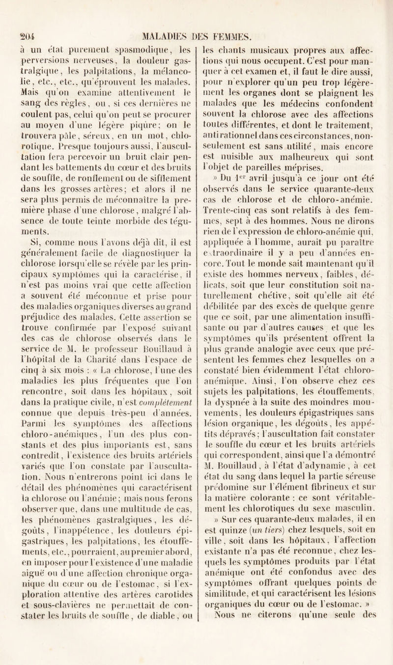 à un état purement spasmodique, les perversions nerveuses, la douleur gas- tralgique, les palpitations, la mélanco- lie, etc., etc., qu’éprouvent les malades. Mais qu'on examine attentivement le sang des règles, ou . si ces dernières ne coulent pas, celui qu’on peut se procurer au moyen d’une légère piqûre; on le trouvera pâle, séreux, en un mot, chlo- rotique. Presque toujours aussi, l’auscul- tation fera percevoir un bruit clair pen- dant les battements du cœur et des bruits de souffle, de ronflement ou de sifflement dans les grosses artères; et alors il ne sera plus permis de méconnaître la pre- mière phase d’une chlorose, malgré l’ab- sence de toute teinte morbide des tégu- ments. Si, comme nous l’avons déjà dit, il est généralement facile de diagnostiquer la chlorose lorsqu'elle se révèle par les prin- cipaux symptômes qui la caractérise, il n'est pas moins vrai que cette affection a souvent été méconnue et prise pour des maladies organiques diverses au grand préjudice des malades. Cette assertion se trouve confirmée par l’exposé suivant des cas de chlorose observés dans le service de M. le professeur Bouiîlaud à l’hôpital de la Charité dans l’espace de cinq à six mois : « La chlorose, l’une des maladies les plus fréquentes que l’on rencontre, soit dans les hôpitaux, soit dans la pratique civile, n’est complètement connue que depuis très-peu d’années. Parmi les symptômes des affections chloro - anémiques, l’un des plus con- stants et des plus importants est, sans contredit, l’existence des bruits artériels variés que l'on constate par l'ausculta- tion. Nous n’entrerons point ici dans le détail des phénomènes qui caractérisent la chlorose ou l’anémie; mais nous ferons observer que, dans une multitude de cas, les phénomènes gastralgiques, les dé- goûts, l’inappétence, les douleurs épi- gastriques, les palpitations, les étouffe- ments, etc., pourraient, au premier abord, en imposer pour l’existence d’une maladie aiguë ou d’une affection chronique orga- nique du cœur ou de l’estomac, si ! ex- ploration attentive des artères carotides et sous-clavières ne permettait de con- stater les bruits de souffle, de diable, ou les chants musicaux propres aux affec- tions qui nous occupent. C’est pour man- quer à cet examen et, il faut le dire aussi, pour n'explorer qu’un peu trop légère- ment les organes dont se plaignent les malades que les médecins confondent souvent la chlorose avec des affections toutes différentes, et dont le traitement, antirationnel dans ces circonstances, non- seulement est sans utilité, mais encore est nuisible aux malheureux qui sont 1 objet de pareilles méprises. » Du 1er avril jusqu’à ce jour ont été observés dans le service quarante-deux cas de chlorose et de chloro-anémie. Trente-cinq cas sont relatifs à des fem- mes, sept à des hommes. Nous ne dirons rien de l’expression de chloro-anémie qui, appliquée à l'homme, aurait pu paraître extraordinaire il y a peu d’années en- core. Tout le monde sait maintenant qu’il existe des hommes nerveux, faibles, dé- licats, soit que leur constitution soit na- turellement chétive, soit qu’elle ait été débilitée par des excès de quelque genre que ce soit, par une alimentation insuffi- sante ou par d'autres causes et que les symptômes qu'ils présentent offrent la plus grande analogie avec ceux que pré- sentent les femmes chez lesquelles on a constaté bien évidemment l’état chloro- anémique. Ainsi, Ton observe chez ces sujets les palpitations, les étouffements, la dyspnée à la suite des moindres mou- vements, les douleurs épigastriques sans lésion organique, les dégoûts, les appé- tits dépravés; l'auscultation fait constater le souffle du cœur et les bruits artériels qui correspondent, ainsique Ta démontré M. Bouiîlaud, à l’état d'adynamie , à cet état du sang dans lequel la partie séreuse prédomine sur l'élément fibrineux et sur la matière colorante : ce sont véritable- ment les chlorotiques du sexe masculin. » Sur ces quarante-deux malades, il en est quinze (un tiers) chez lesquels, soit en ville, soit dans les hôpitaux, l’affection existante n’a pas été reconnue, chez les- quels les symptômes produits par l'état anémique ont été confondus avec des symptômes offrant quelques points de similitude, et qui caractérisent les lésions organiques du cœur ou de l’estomac. » Nous ne citerons qu’une seule des