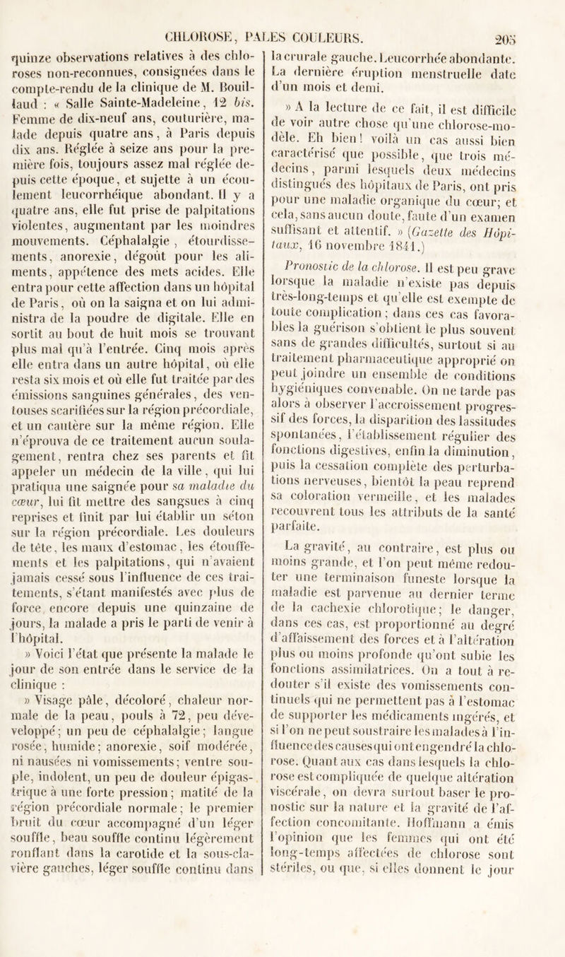 la crurale gauche. Leucorrhée abondante. quinze observations relatives a des chlo- roses non-reconnues, consignées dans le compte-rendu de la clinique de M. Bouil- laud : « Salle Sainte-Madeleine, 12 bis. Femme de dix-neuf ans, couturière, ma- lade depuis quatre ans, à Paris depuis dix ans. Réglée à seize ans pour la pre- mière fois, toujours assez mal réglée de- puis cette époque, et sujette à un écou- lement leucorrhéique abondant. Il y a quatre ans, elle fut prise de palpitations violentes, augmentant par les moindres mouvements. Céphalalgie , étourdisse- ments, anorexie, dégoût pour les ali- ments, appétence des mets acides. Elle entra pour cette affection dans un hôpital de Paris, où on la saigna et on lui admi- nistra de la poudre de digitale. Elle en sortit au bout de huit mois se trouvant plus mal qu’à l’entrée. Cinq mois après elle entra dans un autre hôpital, où elle resta six mois et où elle fut traitée par des émissions sanguines générales, des ven- touses scarifiées sur la région précordiale, et un cautère sur la même région. Elle n’éprouva de ce traitement aucun soula- gement, rentra chez ses parents et fit appeler un médecin de la ville, qui lui pratiqua une saignée pour sa ma,lâche clu cœur, lui lit mettre des sangsues à cinq reprises et finit par lui établir un séton sur la région précordiale. Les douleurs de tête, les maux d’estomac, les étouffe- ments et les palpitations, qui n avaient jamais cessé sous l’influence de ces trai- tements, s’étant manifestés avec plus de force encore depuis une quinzaine de jours, la malade a pris le parti de venir à 1 hôpital. » Voici l’état que présente la malade le jour de son entrée dans le service de la clinique : «Visage pâle, décoloré, chaleur nor- male de la peau, pouls à 72, peu déve- veloppé; un peu de céphalalgie; langue rosée, humide; anorexie, soif modérée, ni nausées ni vomissements; ventre sou- ple, indolent, un peu de douleur épigas- trique à une forte pression ; matité de la région précordiale normale; le premier bruit du cœur accompagné d’un léger souffle, beau souffle continu légèrement ronflant dans la carotide et la sous-cla- vière gauches, léger souffle continu dons La dernière éruption menstruelle date d’un mois et demi. » A la lecture de ce fait, il est difficile de voir autre chose qu une chlorose-mo- dèle. Eh bien! voilà un cas aussi bien caractérisé que possible, que trois mé- decins , parmi lesquels deux médecins distingués des hôpitaux de Paris, ont pris pour une maladie organique du cœur; et cela, sans aucun doute, faute d’un examen suffisant et attentif. » (Gazette des Hôpi- taux, 16 novembre 1841.) 1 ronostic de la chlovose. 11 est peu grav e loisque la maladie n existe pas depuis très-long-temps et qu’elle est exempte de toute complication ; dans ces cas favora- bles la guérison s’obtient le plus souvent sans de grandes difficultés, surtout si au traitement pharmaceutique approprié on peut joindre un ensemble de conditions hygiéniques convenable. On ne tarde pas alors à observer l’accroissement progres- sif des forces, la disparition des lassitudes spontanées, rétablissement régulier des fonctions digestives, enfin la diminution, puis la cessation complète des perturba- tions nerveuses, bientôt la peau reprend sa coloration vermeille, et les malades recouvrent tous les attributs de la santé parfaite. La gravité, au contraire, est plus ou moins grande, et l’on peut même redou- ter une terminaison funeste lorsque la maladie est parvenue au dernier terme de la cachexie chlorotique; le danger, dans ces cas, est proportionné au degré d’affaissement des forces et à l’altération plus ou moins profonde qu’ont subie les fonctions assimilatrices. On a tout à re- douter s’il existe des vomissements con- tinuels qui ne permettent pas à l’estomac de supporter les médicaments ingérés, et si l’on ne peut soustraire les malades à l’in- fluence des causesqui ontengendré la chlo- rose. Quant aux cas dans lesquels la chlo- rose est compliquée de quelque altération viscérale, on devra surtout baser le pro- nostic sur la nature et la gravité de l’af- fection concomitante. Hoffmann a émis l’opinion que les femmes qui ont été long-temps affectées de chlorose sont stériles, ou que, si elles donnent le jour