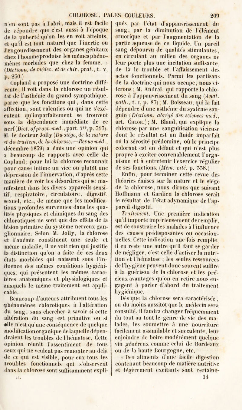 n en sont pas à l’abri, mais il est facile de répondre que c’est aussi à l’epoque de la puberté qu’on les en voit atteints, et qu’il est tout naturel que l’inertie ou l’engourdissement des organes génitaux chez l’homme produise les mêmes phéno- mènes morbides que chez la femme. » (.Dictionn. de médec. et de chir. prat., t. v, p. 230.) Copland a proposé une doctrine diffé- rente, il voit dans la chlorose un résul- tat de l’asthénie du grand sympathique, parce que les fonctions qui, dans cette affection, sont ralenties ou qui ne s’exé- cutent qu’imparfaitement se trouvent sous la dépendance immédiate de ce nerf (Di et. ofpract.med., part. lre,p. 517). M. le docteur Jolly (Du siège, de la nature et du traitern.de la chlorose.—Revue méd., décembre 1839) a émis une opinion qui a beaucoup de rapports avec celle de Copland; pour lui la chlorose reconnaît pour cause intime un vice ou plutôt une dépression de l’innervation, d’après cette manière de voir les désordres qui se ma- nifestent dans les divers appareils sensi- tif, respiratoire, circulatoire, digestif, sexuel, etc., de même que les modifica- tions profondes survenues dans les qua- lités physiques et chimiques du sang des chlorotiques ne sont que des effets de la lésion primitive du système nerveux gan- glionnaire. Selon M. Jolly, la chlorose et l’anémie constituent une seule et même maladie, il ne voit rien qui justifie la distinction qu’on a faite de ces deux états morbides qui naissent sous l’in- fluence des mêmes conditions hygiéni- ques, qui présentent les mêmes carac- tères anatomiques et physiologiques et auxquels le même traitement est appli- cable. Beaucoup d’auteurs attribuent tous les phénomènes chlorotiques à l’altération du sang, sans chercher à savoir si cette altération du sang est primitive ou si •lie n’est qu’une conséquence de quelque modification organique de laquelle dépen- draient les troubles de l’hématose. Cette opinion réunit l’assentiment de tous ceux qui ne veulent pas remonter au delà de ce qui est visible, pour eux tous les troubles fonctionnels qui s’observent dans la chlorose sont suffisamment expli- n. qués par l’état d’appauvrissement du sang, par la diminution de l’élément cruorique et par l’augmentation de la partie aqueuse de ce liquide. Un pareil sang dépourvu de qualités stimulantes, en circulant au milieu des organes ne leur porte plus une incitation suffisante, de là le trouble et l’affaissement des actes fonctionnels. Parmi les partisans de la doctrine qui nous occupe, nous ci- terons: M. Andral, qui rapporte la chlo- rose à l’appauvrissement du sang (Anal, path., t. i, p. 87) ; M. Boisseau, qui la fait dépendre d’une asthénie du système san- guin (Dictionn. abrégé des sciences méd., art. Chlor.) ; M. Blaud, qui explique la chlorose par une sanguification vicieuse dont le résultat est un fluide imparfait où la sérosité prédomine, où le principe colorant est en défaut et qui n’est plus propre à exciter convenablement l’orga- nisme et à entretenir l’exercice régulier de ses fonctions. (Mém. cité, p. 558.) Enfin, pour terminer cette revue des théories émises sur la nature et le siéee o de la chlorose, nous dirons (pie suivant Hoffmann et Gardien la chlorose serait le résultat de l’état adynamique de l’ap- pareil digestif. Traitement. Une première indication qu’il importe impérieusement de remplir, est de soustraire les malades à l’influence des causes prédisposantes ou occasion- nelles. Cette indication une fois remplie, il en reste une autre qu’il faut se garder de négliger, c’est celle d’activer la nutri- tion et l’hématose ; les seules ressources de l’hygiène peuvent donc souvent suffire à la guérison de la chlorose et les pré- cieux avantages qu’on en retire nous en- gagent à parler d’abord du traitement hygiénique. Dès que la chlorose sera caractérisée , ou du moins aussitôt que le médecin sera consulté, il faudra changer fréquemment du tout au tout le genre de vie des ma- lades, les soumettre à une nourriture facilement assimilable et succulente, leur enjoindre de boire modérément quelque vin généreux comme celui de Bordeaux ou de la haute Bourgogne, etc. « Des aliments d’une facile digestion contenant beaucoup de matière nutritive et légèrement excitants sont eertainc- \\