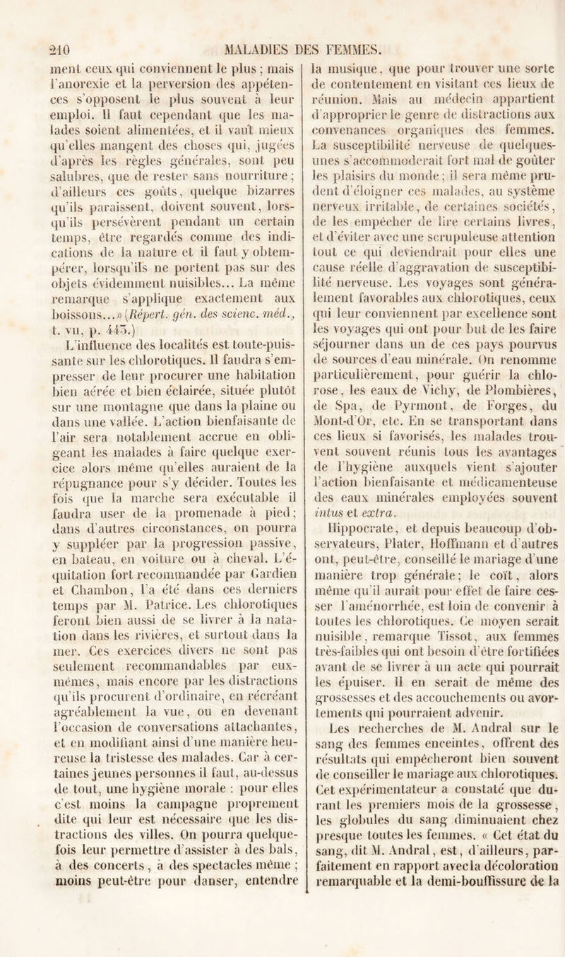 ment ceux qui conviennent le plus ; mais l’anorexie et la perversion des appéten- ces s’opposent le plus souvent à leur emploi. II faut cependant que les ma- lades soient alimentées, et il vaut mieux qu’elles mangent des choses qui, jugées d'après les règles générales, sont peu salubres, que de rester sans nourriture ; d’ailleurs ces goûts, quelque bizarres qu’ils paraissent, doivent souvent, lors- qu'ils persévèrent pendant un certain temps, être regardés connue des indi- cations de la nature et il faut y obtem- pérer, lorsqu’ils ne portent pas sur des objets évidemment nuisibles... La même remarque s’applique exactement aux boissons...» (Répert. gén. des scienc. mèd., t. vu, p. 445.) L’influence des localités est toute-puis- sante sur les chlorotiques. Il faudra s’em- presser de leur procurer une habitation bien aérée et bien éclairée, située plutôt sur une montagne que dans la plaine ou dans une vallée. L’action bienfaisante de l’air sera notablement accrue en obli- geant les malades à faire quelque exer- cice alors même qu elles auraient de la répugnance pour s’y décider. Toutes les fois que la marche sera exécutable il faudra user de la promenade à pied ; dans d’autres circonstances, on pourra y suppléer par la progression passive, en bateau, en voilure ou à cheval. L’é- quitation fort recommandée par Gardien et Chambon, l’a été dans ces derniers temps par M. Patrice. Les chlorotiques feront bien aussi de se livrer à la nata- tion dans les rivières, et surtout dans la mer. Ces exercices divers ne sont pas seulement recommandables par eux- mêmes, mais encore par les distractions qu’ils procurent d’ordinaire, en récréant agréablement la vue, ou en devenant l’occasion de conversations attachantes, et en modifiant ainsi d'une manière heu- reuse la tristesse des malades. Car à cer- taines jeunes personnes il faut, au-dessus de tout, une hygiène morale : pour elles c'est moins la campagne proprement dite qui leur est nécessaire que les dis- tractions des villes. On pourra quelque- fois leur permettre d’assister à des bals, à des concerts , à des spectacles même ; moins peut-être pour danser, entendre la musique, que pour trouver une sorte de contentement en visitant ces lieux de réunion. Mais au médecin appartient d’approprier le genre de distractions aux convenances organiques des femmes. La susceptibilité nerveuse de quelques- unes s’accommoderait fort mal de goûter les plaisirs du monde ; il sera même pru- dent d'éloigner ces malades, au système nerveux irritable, de certaines sociétés, de les empêcher de lire certains livres, et d’éviter avec une scrupuleuse attention tout ce qui deviendrait pour elles une cause réelle d’aggravation de susceptibi- lité nerveuse. Les voyages sont généra- lement favorables aux chlorotiques, ceux qui leur conviennent par excellence sont les voyages qui ont pour but de les faire séjourner dans un de ces pays pourvus de sources d’eau minérale. On renomme particulièrement, pour guérir la chlo- rose, les eaux de Vichy, de Plombières, de Spa, de Pyrmont, de Forges, du Mont-d’Or, etc. En se transportant dans ces lieux si favorisés, les malades trou- vent souvent réunis tous les avantages de l’hygiène auxquels vient s’ajouter l’action bienfaisante et médicamenteuse des eaux minérales employées souvent intus et extra. Hippocrate, et depuis beaucoup d’ob- servateurs, Plater, Hoffmann et d’autres ont, peut-être, conseillé le mariage d’une manière trop générale ; le coït, alors même qu’il aurait pour effet de faire ces- ser l’aménorrhée, est loin de convenir à toutes les chlorotiques. Ce moyen serait nuisible, remarque Tissot, aux femmes très-faibles qui ont besoin d’être fortifiées avant de se livrer à un acte qui pourrait les épuiser, il en serait de même des grossesses et des accouchements ou avor- tements qui pourraient advenir. Les recherches de M. Andral sur le sang des femmes enceintes, offrent des résultats qui empêcheront bien souvent de conseiller le mariage aux chlorotiques. Cet expérimentateur a constaté que du- rant les premiers mois de la grossesse, les globules du sang diminuaient chez presque toutes les femmes. « Cet état du sang, dit M. Andral, est, d’ailleurs, par- faitement en rapport avec la décoloration remarquable et la demi-bouffissure de la