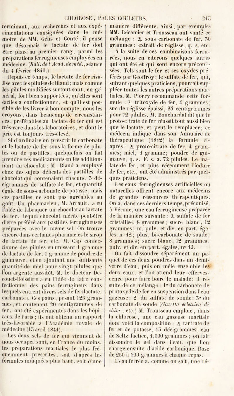 CHLOROSE terminant, aux recherches et aux expé- rimentations consignées dans le mé- moire de MM. Gélis et Conté ; il pense que désormais le iaetate de fer doit être placé au premier rang, parmi les préparations ferrugineuses employées en médecine. (Bull, de l’Acad. de mèd., séance du 4 février 1840.) Depuis ce temps, le lactate de fer riva- lise avec les pilules de Blaud ; mais comme les pilules modifiées surtout sont, en gé- néral, fort bien supportées, qu’elles sont faciles à confectionner, et qu’il est pos- sible de les livrer à bon compte, nous les croyons, dans beaucoup de circonstan- ces , préférables au lactate de fer qui est très-rare dans les laboratoires, et dont le prix est toujours très-élevé. Si d'ordinaire on prescrit le carbonate et le lactate de fer sous la forme de pilu- prendre ces médicaments en les addition- nant au chocolat : M. Blaud a employé chez des sujets délicats des pastilles de chocolat qui contenaient chacune 5 dé- eigrammes de sulfate de fer, et quantité égale de sous-carbonate de potasse, mais ces pastilles ne sont pas agréables au .goût, lin pharmacien, M. Arrault, a eu l’idée de fabriquer un chocolat au lactate de fer, lequel chocolat mérite peut-être d’être préféré aux pastilles ferrugineuses préparées avec le même sel. On trouve encore dans certaines pharmacies le sirop de lactate de fer, etc. M. Cap confec- tionne des pilules en unissant 1 gramme de lactate de fer, 1 gramme de poudre de guimauve, et en ajoutant une suffisante quantité de miel pour vingt pilules que l’on argente aussitôt. M. le docteur De- rouet-Boissière a eu l’idée de faire con- fectionner des pains ferrugineux dans lesquels entrent divers sels de fer(lactate, carbonate). Ces pains, pesant 125 gram- mes, et contenant 20 centigrammes de fer, ont été expérimentés dans les hôpi- taux de Paris ; ils ont obtenu un rapport très-favorable «à l’Académie royale de médecine (15 avril 1841). Les deux sels de fer qui viennent de nous occuper sont, en France du moins, les préparations martiales le plus fré- quemment prescrites, soit d’après les formules indiquées plus haut, soit d’une 215 manière différente. Ainsi, par exemple? MM. Récamier et Trousseau ont vanté ce mélange : 2j. sous carbonate de fer, 50 grammes ; extrait de réglisse, q. s. etc. A la suite de ces combinaisons ferru- rées, nous en citerons quelques autres qui ont été et qui sont encore préconi- sées. Tels sont le fer et ses oxydes pré- férés par Geoffroy ; le sulfate de fer, qui, suivant quelques praticiens, pourrait sup- pléer toutes les autres préparations mar- tiales. M. Piorry recommande cette for- mule : 2j. tritoxyde de fer, 4 grammes; suc de réglisse épaissi, 25 centigrammes pour 72 pilules. M. Bouchardat dit que le proto-e trate de fer réussit tout aussi bien que le lactate, et peut le remplacer; ce médecin indique dans son Annuaire de thérapeutique (1842) la formule ci- après : 2j. proto-citrate de fer, 4 gram- mauve, q. s. F. s. a. 72 pilules. Le ma- late de fer, et plus récemment l’iodure de fer, etc., ont été administrés par quel- ques praticiens. Les eaux ferrugineuses artificielles ou naturelles offrent encore aux médecins de grandes ressources thérapeutiques. On a, dans ces derniers temps, préconisé, à Vérone, une eau ferrugineuse préparée de la manière suivante : 2j. sulfate de fer cristallisé, 8 grammes; sucre blanc, 12 grammes; m. pulv. et div. en part, éga- les, n° 12; plus, bi-earbonate de soude, 8 grammes; sucre blanc, 12 grammes, pulv. et div. en part, égales, n° 12. On fait dissoudre séparément un pa- quet de ces deux poudres dans un demi- verre d’eau, puis on mêle ensemble les deux eaux, et l’on attend leur efferves- cence pour faire boire le malade; il ré- sulte de ce mélange : 1° du carbonate de protoxyde de fer en suspension dans l’eau gazeuse; 2“ du sulfate de soude; 5° du carbonate de soude (Gazetta ecletlica di chirn., etc.) M. Trousseau emploie, dans la chlorose, une eau gazeuse martiale dont voici la composition : 2J. tartrate de fer et de potasse, 15 décigrammes; eau de Seltz factice, 1,000 grammes; on fait dissoudre le sel dans l’eau, que l’on charge ensuite d’acide carbonique. Dose de 250 à 500 grammes à chaque repas. L’eau ferrée a, comme on sait, une ré- PALES COLLEURS.