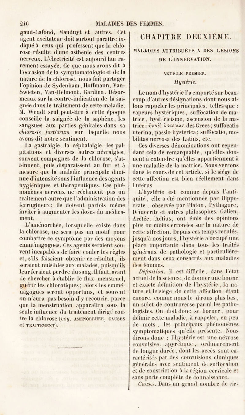 gaud-Lafond, Mauduyt et autres. Cet agent excitateur doit surtout paraître in- dique à ceux qui professent que la chlo- rose résulte d’une asthénie des centres nerveux. L'électricité est aujourd’hui ra- rement essayée. Ce que nous avons dit à l'occasion de la symptomatologie et de la nature de la chlorose, nous fait partager l’opinion de Sydenham, Hoffmann, Van- Swieten, Van-Helmont, Gardien, Désor- meaux sur la contre-indication de la sai- gnée dans le traitement de cette maladie. M. Wendt seul peut-être à cette époque conseille la saignée de la saphène, les sangsues aux parties génitales dans sa chlorosts fortiorum sur laquelle nous avons dit notre sentiment. La gastralgie, la céphalalgie, les pal- pitations et diverses autres névralgies, souvent compagnes de la chlorose, s’at- ténuent, puis disparaissent au fur et à mesure que la maladie principale dimi- nue d’intensité sous l'influence des agents hygiéniques et thérapeutiques. Ces phé- nomènes nerveux ne réclament pas un traitement autre que l’administration des ferrugineux; ils doivent parfois même inviter à augmenter les doses du médica- ment. L’aménorrhée, lorsqu’elle existe dans la chlorose, ne sera pas un motif pour combattre ce symptôme par des moyens emménagogues. Ces agents seraient sou- vent incapables de faire couler les règles et, s’ils faisaient obtenir ce résultat, ils seraient nuisibles aux malades, puisqu’ils leur feraient perdre du sang. Il faut, avant de chercher à établir le flux menstruel, guérir les chlorotiques ; alors les emmé- nagogues seront opportuns, et souvent on n’aura pas besoin d’y recourir, parce que la menstruation apparaîtra sous la seule influence du traitement dirigé con- tre la chlorose (voy. aménorrhée, causes et traitement). CHAPITRE DEUXIEME. MALADIES ATTRIBUÉES A DES LÉSIONS DE L’INNERVATION. ARTICLE PREMIER. Hystérie. Le nom d'hystérie l’a emporté sur beau- coup d’autres désignations dont nous al- lons rappeler les principales, telles que : vapeurs hystériques, suffocation de ma- trice , hystéricisme, ascension de la ma- trice; T)7m£ u&lt;rcsptx7] des Grecs; suffocatio uterina, passio hysteriea; suffocatio, mo- bilitas nervosa des Latins, etc. Ces diverses dénominations ont cepen- dant cela de remarquable, qu’elles don- nent à entendre qu’elles appartiennent à une maladie de la matrice. Nous verrons dans le cours de cet article, si le siège de cette affection est bien réellement dans l'utérus. L’hystérie est connue depuis l’anti- quité, elle a été mentionnée par Hippo- crate , observée par Platon, Pythagore, Démocrite et autres philosophes. Galien, Arétée, Aétius, ont émis des opinions plus ou moins erronées sur la nature de cette affection. Depuis ces temps reculés, jusqu’à nos jours, l’hystérie a occupé une place importante dans tous les traités généraux de pathologie et particulière- ment dans ceux consacrés aux maladies des femmes. Définition. 11 est difficile, dans l’état actuel de la science, de donner une bonne et exacte définition de l’hystérie, la na- ture et le siège de cette affection étant encore, comme nous le dirons plus bas , un sujet de controverse parmi les patho- logistes. On doit donc se borner, pour définir cette maladie, à rappeler, en peu de mots , les principaux phénomènes symptomatiques qu’elle présente. Nous dirons donc : l’hystérie est une névrose convulsive, apyrétique, ordinairement de longue durée, dont les accès sont ca- ractérisas par des convulsions cloniques générales avec sentiment de suffocation et de constriction à la région cervicale et sans perle complète de connaissance. Causes. Dans un grand nombre de cir-