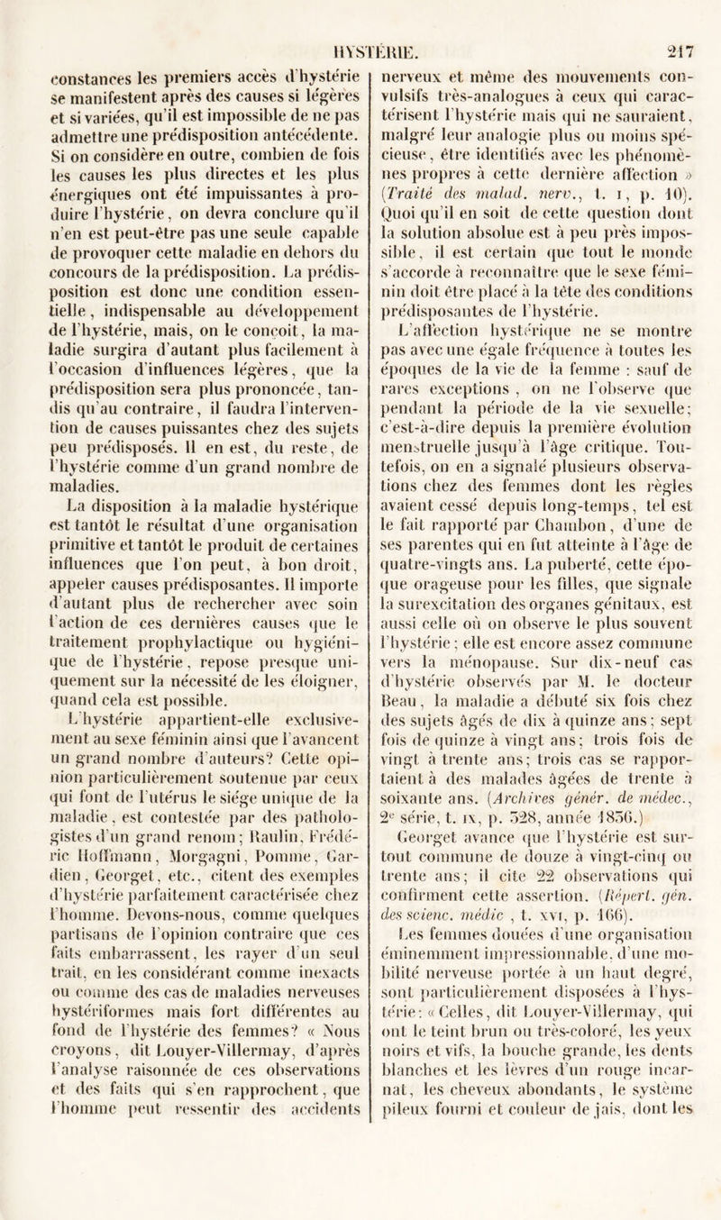 constances les premiers accès d hystérie se manifestent après des causes si legeres et si variées, qu’il est impossible de ne pas admettre une pre'disposition antécédente. Si on considère en outre, combien de fois les causes les plus directes et les plus énergiques ont été impuissantes à pro- duire l’hystérie, on devra conclure qu’il n’en est peut-être pas une seule capable de provoquer cette maladie en dehors du concours de la prédisposition. La prédis- position est donc une condition essen- tielle , indispensable au développement de l’hystérie, mais, on le conçoit, la ma- ladie surgira d’autant plus facilement à l’occasion d’influences légères, que la prédisposition sera plus prononcée, tan- dis qu'au contraire, il faudra l’interven- tion de causes puissantes chez des sujets peu prédisposés. 11 en est, du reste, de l’hystérie comme d’un grand nombre de maladies. La disposition à la maladie hystérique est tantôt le résultat d’une organisation primitive et tantôt le produit de certaines influences que l’on peut, à bon droit, appeler causes prédisposantes. Il importe d’autant plus de rechercher avec soin l'action de ces dernières causes que le traitement prophylactique ou hygiéni- que de l’hystérie, repose presque uni- quement sur la nécessité de les éloigner, quand cela est possible. L hystérie appartient-elle exclusive- ment au sexe féminin ainsi que l’avancent un grand nombre d’auteurs? Cette opi- nion particulièrement soutenue par ceux qui font de 1 utérus le siège unique de la maladie, est contestée par des patholo- gistes d'un grand renom; Raulin, Frédé- ric Hoffmann, Morgagni, Pomme, Gar- dien, Georget, etc., citent des exemples d’hystérie parfaitement caractérisée chez l’homme. Devons-nous, comme quelques partisans de l’opinion contraire que ces faits embarrassent, les rayer d’un seul trait, en les considérant comme inexacts ou comme des cas de maladies nerveuses hystériformes mais fort différentes au fond de l'hystérie des femmes? « Nous croyons, dit Louyer-Villermay, d’après l'analyse raisonnée de ces observations et des faits qui s’en rapprochent, que l’homme peut ressentir des accidents nerveux et même des mouvements con- vulsifs très-analogues à ceux qui carac- térisent l’hystérie mais qui ne sauraient, malgré leur analogie plus ou moins spé- cieuse , être identifiés avec les phénomè- nes propres à cette dernière affection » [Traité des malad. nerv., t. i, p. 10). Quoi qu’il en soit de cette question dont la solution absolue est à peu près impos- sible, il est certain que tout le monde s’accorde à reconnaître que le sexe fémi- nin doit être placé à la tête des conditions prédisposantes de l’hystérie. L’affection hystérique ne se montre pas avec une égale fréquence à toutes les époques de la vie de la femme : sauf de rares exceptions , on ne l'observe que pendant la période de la vie sexuelle; c’est-à-dire depuis la première évolution menstruelle jusqu’à l’âge critique. Tou- tefois, on en a signalé plusieurs observa- tions chez des femmes dont les règles avaient cessé depuis long-temps, tel est le fait rapporté par Chambon, d’une de ses parentes qui en fut atteinte à l'âge de quatre-vingts ans. La puberté, cette épo- que orageuse pour les filles, que signale la surexcitation des organes génitaux, est aussi celle où on observe le plus souvent l’hystérie ; elle est encore assez commune vers la ménopause. Sur dix-neuf cas d’hystérie observés par M. le docteur Beau, la maladie a débuté six fois chez des sujets âgés de dix à quinze ans; sept fois de quinze à vingt ans; trois fois de vingt à trente ans; trois cas se rappor- taient à des malades âgées de trente à soixante ans. (Archives génér. de médec., 2e série, t. ix, p. 528, année J856.) Georget avance que l’hystérie est sur- tout commune de douze à vingt-cinq ou trente ans; il cite 22 observations qui confirment cette assertion. [Réperl. gén. des scienc. médic , t. xvr, p. 166). Les femmes douées d’une organisation éminemment impressionnable, d’une mo- bilité nerveuse portée à un haut degré, sont particulièrement disposées à l'hys- térie: «Celles, dit Louyer-Villermay, qui ont le teint brun ou très-coloré, les yeux noirs et vifs, la bouche grande, les dents blanches et les lèvres d’un rouge incar- nat, les cheveux abondants, le système pileux fourni et couleur de jais, dont les