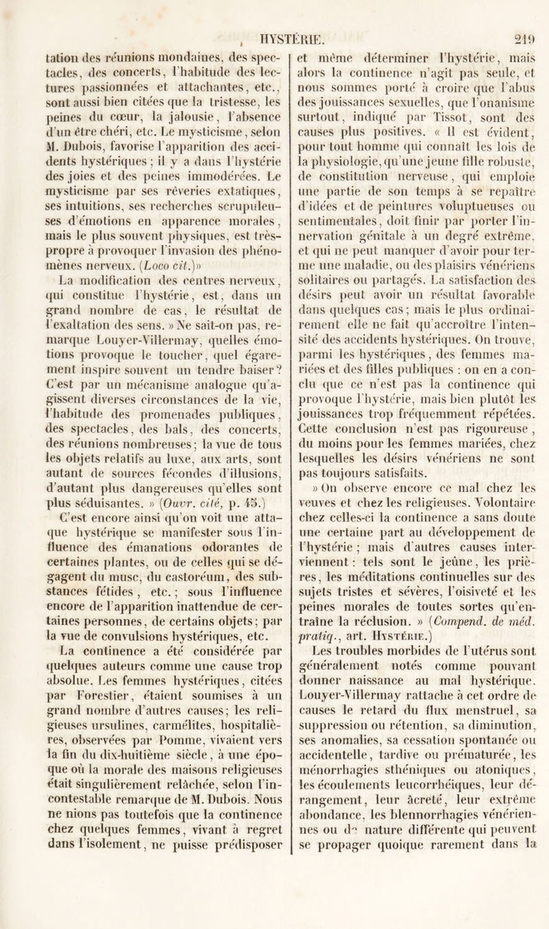 HYSTËRlï tation des réunions mondaines, des spec- tacles, des concerts, l’habitude des lec- tures passionnées et attachantes, etc., sont aussi bien citées que la tristesse, les peines du cœur, la jalousie, l’absence d’un être chéri, etc. Le mysticisme, selon M. Dubois, favorise l’apparition des acci- dents hystériques ; il y a dans 1 hystérie des joies et des peines immodérées. Le mysticisme par ses rêveries extatiques, ses intuitions, ses recherches scrupuleu- ses d’émotions en apparence morales, mais le plus souvent physiques, est très- propre à provoquer l’invasion des phéno- mènes nerveux. (Logo cit.)» La modification des centres nerveux, qui constitue l’hystérie, est, dans un grand nombre de cas, le résultat de l’exaltation des sens. » Ne sait-on pas, re- marque Louyer-Villermay, quelles émo- tions provoque le toucher, quel égare- ment inspire souvent un tendre baiser ? C'est par un mécanisme analogue qu’a- gissent diverses circonstances de la vie, l’habitude des promenades publiques, des spectacles, des bals, des concerts, des réunions nombreuses; la vue de tous les objets relatifs au luxe, aux arts, sont autant de sources fécondes d’illusions, d’autant plus dangereuses qu elles sont plus séduisantes. » (Ouvr. cité, p. 45.) C’est encore ainsi qu’on voit une atta- que hystérique se manifester sous 1 in- fluence des émanations odorantes de certaines plantes, ou de celles qui se dé- gagent du musc, du castoréum, des sub- stances fétides , etc. ; sous l’influence encore de l’apparition inattendue de cer- taines personnes, de certains objets; par la vue de convulsions hystériques, etc. La continence a été considérée par quelques auteurs comme une cause trop absolue. Les femmes hystériques, citées par Forestier, étaient soumises à un grand nombre d’autres causes; les reli- gieuses ursulines, carmélites, hospitaliè- res, observées par Pomme, vivaient vers la fin du dix-huitième siècle, à une épo- que où la morale des maisons religieuses était singulièrement relâchée, selon l’in- contestable remarque de M. Dubois. Nous ne nions pas toutefois que la continence chez quelques femmes, vivant à regret dans l’isolement, ne puisse prédisposer 219 et même déterminer l’hystérie, mais alors la continence n’agit pas seule, et nous sommes porté à croire que l’abus des jouissances sexuelles, que l’onanisme surtout, indiqué par Tissot, sont des causes plus positives. « 11 est évident , pour tout homme qui connaît les lois de la physiologie, qu’une jeune fille robuste, de constitution nerveuse, qui emploie une partie de son temps à se repaître d’idées et de peintures voluptueuses ou sentimentales, doit finir par porter l’in- nervation génitale à un degré extrême, et qui ne peut manquer d’avoir pour ter- me une maladie, ou des plaisirs vénériens solitaires ou partagés. La satisfaction des désirs peut avoir un résultat favorable dans quelques cas; mais le plus ordinai- rement elle ne fait qu’accroître l’inten- sité des accidents hystériques. On trouve, parmi les hystériques, des femmes ma- riées et des filles publiques : on en a con- clu que ce n’est pas la continence qui provoque l’hystérie, mais bien plutôt les jouissances trop fréquemment répétées. Cette conclusion n’est pas rigoureuse , du moins pour les femmes mariées, chez lesquelles les désirs vénériens ne sont pas toujours satisfaits. » On observe encore ce mal chez les veuves et chez les religieuses. Volontaire chez celles-ci la continence a sans doute une certaine part au développement de l’hystérie ; mais d’autres causes inter- viennent : tels sont le jeune, les priè- res, les méditations continuelles sur des sujets tristes et sévères, l’oisiveté et les peines morales de toutes sortes qu’en- traîne la réclusion. « (Compend. de méd. pratiq., art. Hystérie.) Les troubles morbides de l’utérus sont généralement notés comme pouvant donner naissance au mal hystérique. Louyer-Villermay rattache à cet ordre de causes le retard du flux menstruel, sa suppression ou rétention, sa diminutionr ses anomalies, sa cessation spontanée ou accidentelle, tardive ou prématurée, les ménorrhagies sthéniques ou atoniques, les écoulements leucorrhéiques, leur dé- rangement, leur âcreté, leur extrême abondance, les blennorrhagies vénérien- nes ou de nature différente qui peuvent se propager quoique rarement dans la