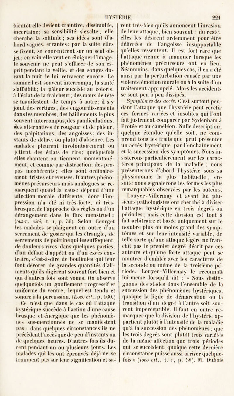 bientôt elle devient craintive, dissimulée, incertaine; sa sensibilité' s’exalte; elle cherche la solitude ; ses idées sont d’a- bord vagues, errantes ; par la suite elles se fixent, se concentrent sur un seul ob- jet ; en vain elle veut en éloigner l’image, le souvenir ne peut s’effacer de son es- prit pendant la veille, et des songes du- rant la nuit le lui retracent encore. Le sommeil est souvent interrompu, la santé s’affaiblit; la pâleur succède au coloris, à l’éclat de la fraîcheur; des maux de tète se manifestent de temps à autre; il s’y joint des vertiges, des engourdissements dans les membres, des bâillements le plus souvent interrompus, des pandiculations, des alternatives de rougeur et de pâleur, des palpitations, des angoisses ; des in- stants de délire, ou plutôt d’absence. Les malades pleurent involontairement ou jettent des éclats de rire; quelquefois elles chantent ou tiennent momentané- ment, et comme par distraction, des pro- pos incohérents ; elles sont ordinaire- ment tristes et rêveuses. D’autres phéno- mènes précurseurs mais analogues se re- marquent quand la cause dépend d’une affection morale différente, dont l’im- pression n’a été ni très-forte, ni très- brusque, de l’approche des règles ou d’un dérangement dans le flux menstruel » (ouvr. cité, t. i, p. 56). Selon Georget les malades se plaignent en outre d’un serrement de gosier qui les étrangle, de serrements de poitrinequi les suffoquent, de douleurs vives dans quelques parties, d’un défaut d’appétit ou d’un excès con- traire, c’est-à-dire de boulimies qui leur font dévorer de grandes quantités d’ali- ments qu’ils digèrent souvent fort bien et qui d’autres fois sont vomis. On observe quelquefois un gonflement r rogressif et uniforme du ventre, lequel est tendu et sonore à la percussion. {Logo cit., p. 160.) Ce n’est que dans le cas où l’attaque hystérique succède à l’action d’une cause brusque et énergique que les phénomè- nes sus-mentionnés ne se manifestent pas : dans quelques circonstances ils ne précèdent l’accès que de peu d’instants ou de quelques heures. D’autres fois ils du- rent pendant un ou plusieurs jours. Les malades qui les ont éprouvés déjà ne se trompent pas sur leur signification et sa- vent très-bien qu’ils annoncent l’invasion de leur attaque, bien souvent ; du reste, elles les désirent ardemment pour être délivrées de l’angoisse insupportable qu elles ressentent. Il est fort rare que l’attaque vienne à manquer lorsque les phénomènes précurseurs ont eu lieu. Néanmoins, dans quelques cas, il en a été ainsi par la perturbation causée par une violente émotion morale ou à la suite d’un traitement approprié. Alors les accidents se sont peu à peu dissipés. Symptômes des accès. C’est surtout pen- dant l’attaque que 1 hystérie peut revêtir ces formes variées et insolites qui l’ont fait justement comparer par Sydenham à Protée et au caméléon. Nulle description, quelque étendue qu’elle soit, ne com- prend tous les traits que peut présenter un accès hystérique par l’enchaînement et la succession des symptômes. Nous in- sisterons particulièrement sur les carac- tères principaux de la maladie ; nous présenterons d’abord l’hystérie sous sa physionomie la plus habituelle, en- suite nous signalerons les formes les plus remarquables observées par les auteurs, Louyer-Villermay et avant lui plu- sieurs pathologistes ont cherché à diviser l’attaque hystérique en trois degrés ou périodes ; mais cette division est tout à fait arbitraire et basée uniquement sur le nombre plus ou moins grand des symp- tômes et sur leur intensité variable, de telle sorte qu’une attaque légère ne fran- chit pas le premier degré décrit par ces auteurs et qu’une forte attaque peut se montrer d’emblée avec les caractères de la seconde ou même de la troisième pé- riode. Louyer-Villermay le reconnaît lui-même lorsqu’il dit : « Nous distin- guons des stades dans l’ensemble de la succession des phénomènes hystériques, quoique la ligne de démarcation ou la transition d’un degré à l’autre soit sou- vent imperceptible. 11 faut en outre re- marquer que la division de l’hystérie ap- partient plutôt à l’intensité de la maladie qu’à la succession des phénomènes ; que les trois degrés sont plutôt trois variétés de la même affection que trois périodes qui se succèdent, quoique cette dernière circonstance puisse aussi arriver quelque- fois » [loco cit., t. i, p. 58). M. Dubois