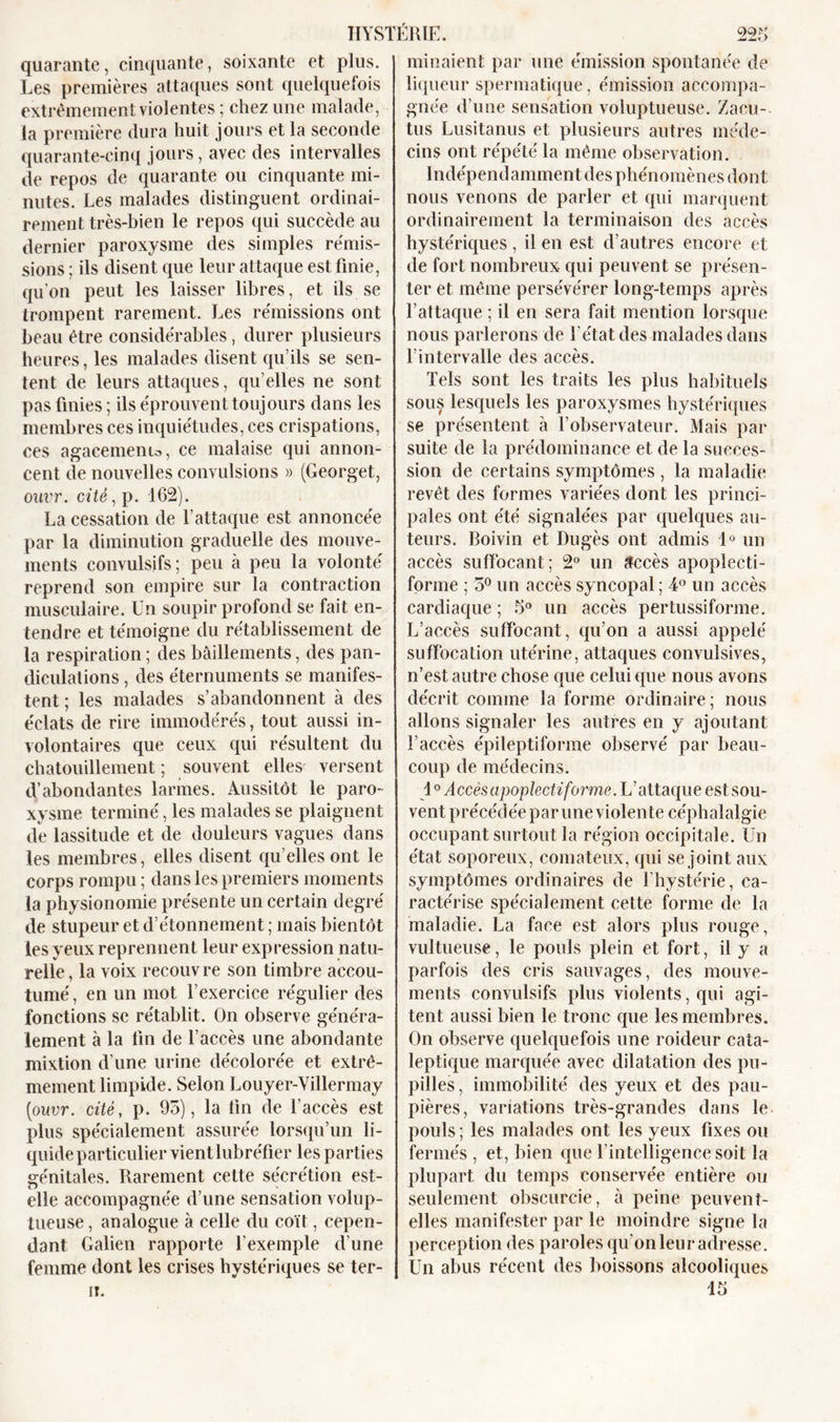 quarante, cinquante, soixante et plus. Les premières attaques sont quelquefois extrêmement violentes; chez une malade, la première dura huit jours et la seconde quarante-cinq jours, avec des intervalles de repos de quarante ou cinquante mi- nutes. Les malades distinguent ordinai- rement très-bien le repos qui succède au dernier paroxysme des simples rémis- sions ; ils disent que leur attaque est finie, qu’on peut les laisser libres, et ils se trompent rarement. Les rémissions ont beau être considérables, durer plusieurs heures, les malades disent qu’ils se sen- tent de leurs attaques, quelles ne sont pas finies ; ils éprouvent toujours dans les membres ces inquiétudes, ces crispations, ces agacements, ce malaise qui annon- cent de nouvelles convulsions » (Georget, ouvr. cité, p. 162). La cessation de l’attaque est annoncée par la diminution graduelle des mouve- ments convulsifs; peu à peu la volonté reprend son empire sur la contraction musculaire. Un soupir profond se fait en- tendre et témoigne du rétablissement de la respiration ; des bâillements, des pan- diculations , des éternuments se manifes- tent ; les malades s’abandonnent à des éclats de rire immodérés, tout aussi in- volontaires que ceux qui résultent du chatouillement ; souvent elles versent d’abondantes larmes. Aussitôt le paro- xysme terminé, les malades se plaignent de lassitude et de douleurs vagues dans les membres, elles disent qu elles ont le corps rompu ; dans les premiers moments la physionomie présente un certain degré de stupeur et d’étonnement ; mais bientôt les yeux reprennent leur expression natu- relle, la voix recouvre son timbre accou- tumé, en un mot l’exercice régulier des fonctions se rétablit. On observe généra- lement à la lin de l’accès une abondante mixtion d’une urine décolorée et extrê- mement limpide. Selon Louyer-Villermay [ouvr. cité, p. 95), la lin de l’accès est plus spécialement assurée lorsqu’un li- quide particulier vientlubréfier les parties génitales. Rarement cette sécrétion est- elle accompagnée d’une sensation volup- tueuse, analogue à celle du coït, cepen- dant Galien rapporte l'exemple d’une femme dont les crises hystériques se ter- ii. minaient par une émission spontanée de liqueur spermatique, émission accompa- gnée d’une sensation voluptueuse. Zacu- tus Lusitanus et plusieurs autres méde- cins ont répété la même observation. Indépendamment des phénomènes dont nous venons de parler et qui marquent ordinairement la terminaison des accès hystériques, il en est d’autres encore et de fort nombreux qui peuvent se présen- ter et même persévérer long-temps après l’attaque ; il en sera fait mention lorsque nous parlerons de l'état des malades dans l’intervalle des accès. Tels sont les traits les plus habituels sous lesquels les paroxysmes hystériques se présentent à l’observateur. Mais par suite de la prédominance et de la succes- sion de certains symptômes , la maladie revêt des formes variées dont les princi- pales ont été signalées par quelques au- teurs. Boivin et Dugès ont admis 1° un accès suffocant; 2° un accès apoplecti- forme ; 5° un accès syncopal; 4° un accès cardiaque ; 5° un accès pertussiforme. L’accès suffocant, qu’on a aussi appelé suffocation utérine, attaques convulsives, n’est autre chose que celui que nous avons décrit comme la forme ordinaire; nous allons signaler les autres en y ajoutant l’accès épileptiforme observé par beau- coup de médecins. 1° Accèsapoplectiforme. L’attaque est sou- vent précédée par une violente céphalalgie occupant surtout la région occipitale. Un état soporeux, comateux, qui se joint aux symptômes ordinaires de l’hystérie, ca- ractérise spécialement cette forme de la maladie. La face est alors plus rouge, vultueuse, le pouls plein et fort, il y a parfois des cris sauvages, des mouve- ments convulsifs plus violents, qui agi- tent aussi bien le tronc que les membres. On observe quelquefois une roideur cata- leptique marquée avec dilatation des pu- pilles, immobilité des yeux et des pau- pières, variations très-grandes dans le pouls ; les malades ont les yeux fixes ou fermés , et, bien que l'intelligence soit la plupart du temps conservée entière ou seulement obscurcie, à peine peuvent- elles manifester par le moindre signe la perception des paroles qu’on leur adresse. Un abus récent des boissons alcooliques 45