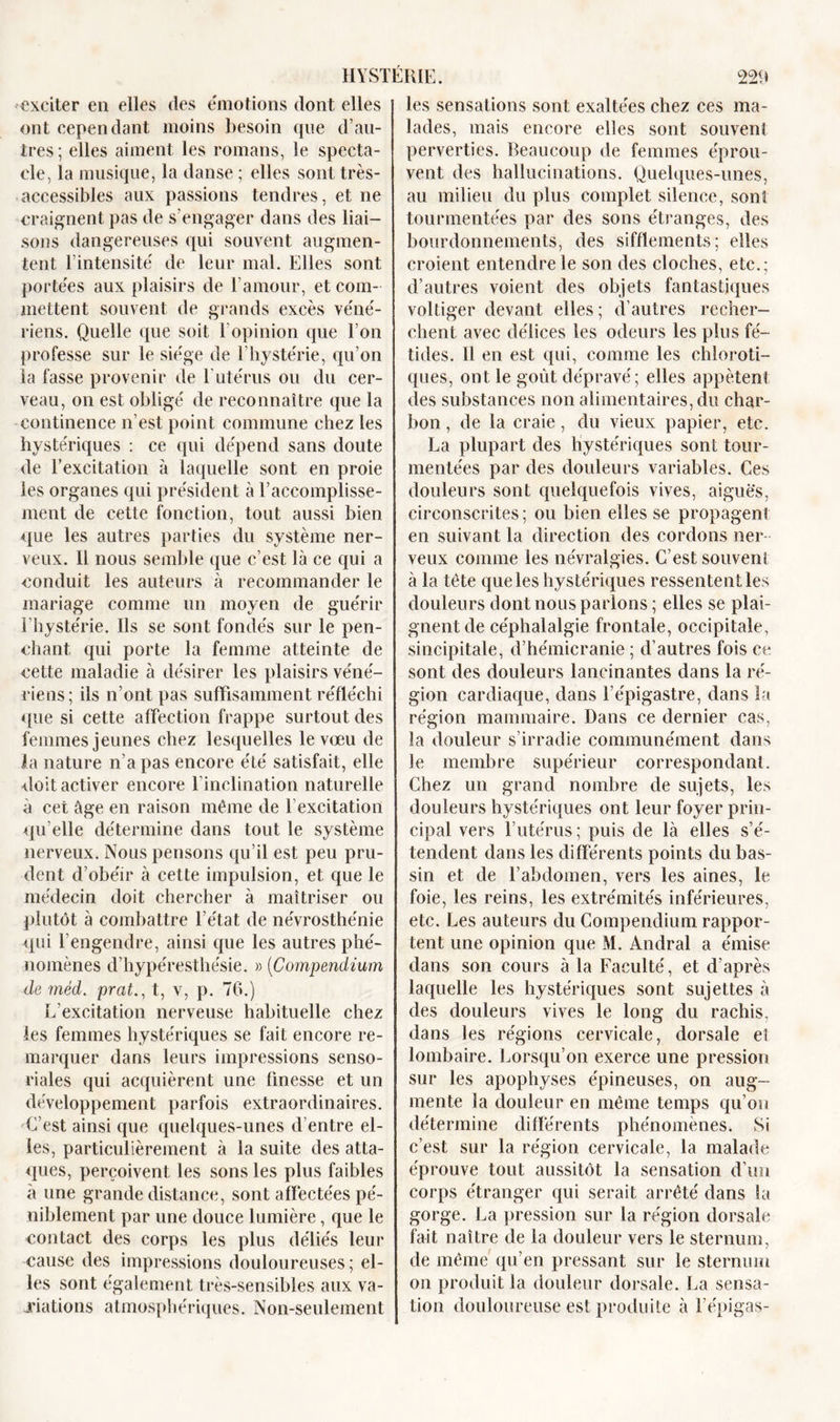 exciter en elles des émotions dont elles ont cependant moins besoin que d’au- tres; elles aiment les romans, le specta- cle, la musique, la danse ; elles sont très- accessibles aux passions tendres, et ne craignent pas de s'engager dans des liai- sons dangereuses qui souvent augmen- tent l’intensité de leur mal. Elles sont portées aux plaisirs de l’amour, et com- mettent souvent de grands excès véné- riens. Quelle que soit l’opinion que l’on professe sur le siège de l’hystérie, qu’on la fasse provenir de Eutérus ou du cer- veau, on est obligé de reconnaître que la continence n’est point commune chez les hystériques : ce qui dépend sans doute de l’excitation à laquelle sont en proie les organes qui président à l’accomplisse- ment de cette fonction, tout aussi bien que les autres parties du système ner- veux. Il nous semble que c’est là ce qui a conduit les auteurs à recommander le mariage comme un moyen de guérir l’hystérie. Ils se sont fondés sur le pen- chant qui porte la femme atteinte de cette maladie à désirer les plaisirs véné- riens; ils n’ont pas suffisamment réfléchi que si cette affection frappe surtout des femmes jeunes chez lesquelles le vœu de la nature n’a pas encore été satisfait, elle doit activer encore 1 inclination naturelle à cet âge en raison même de l’excitation qu elle détermine dans tout le système nerveux. Nous pensons qu’il est peu pru- dent d’obéir à cette impulsion, et que le médecin doit chercher à maîtriser ou plutôt à combattre l’état de névrosthénie qui l’engendre, ainsi que les autres phé- nomènes d’hypérestliésie. » (Compendium de mèd&gt; prat., t, v, p. 76.) L’excitation nerveuse habituelle chez les femmes hystériques se fait encore re- marquer dans leurs impressions senso- riales qui acquièrent une finesse et un développement parfois extraordinaires. C’est ainsi que quelques-unes d’entre el- les, particulièrement à la suite des atta- ques, perçoivent les sons les plus faibles à une grande distance, sont affectées pé- niblement par une douce lumière, que le contact des corps les plus déliés leur cause des impressions douloureuses; el- les sont également très-sensibles aux va- riations atmosphériques. Non-seulement les sensations sont exaltées chez ces ma- lades, mais encore elles sont souvent perverties. Beaucoup de femmes éprou- vent des hallucinations. Quelques-unes, au milieu du plus complet silence, sont tourmentées par des sons étranges, des bourdonnements, des sifflements; elles croient entendre le son des cloches, etc.; d’autres voient des objets fantastiques voltiger devant elles; d’autres recher- chent avec délices les odeurs les plus fé- tides. Il en est qui, comme les chloroti- ques, ont le goût dépravé; elles appâtent des substances non alimentaires, du char- bon , de la craie, du vieux papier, etc. La plupart des hystériques sont tour- mentées par des douleurs variables. Ces douleurs sont quelquefois vives, aiguës, circonscrites; ou bien elles se propagent en suivant la direction des cordons ner- veux comme les névralgies. C’est souvent à la tête que les hystériques ressentent les douleurs dont nous parlons ; elles se plai- gnent de céphalalgie frontale, occipitale, sincipitale, d’hémicranie ; d’autres fois ce sont des douleurs lancinantes dans la ré- gion cardiaque, dans l’épigastre, dans la région mammaire. Dans ce dernier cas, la douleur s’irradie communément dans le membre supérieur correspondant. Chez un grand nombre de sujets, les douleurs hystériques ont leur foyer prin- cipal vers l’utérus; puis de là elles s’é- tendent dans les différents points du bas- sin et de l’abdomen, vers les aines, le foie, les reins, les extrémités inférieures, etc. Les auteurs du Compendium rappor- tent une opinion que M. Andral a émise dans son cours à la Faculté, et d’après laquelle les hystériques sont sujettes à des douleurs vives le long du rachis, dans les régions cervicale, dorsale et lombaire. Lorsqu’on exerce une pression sur les apophyses épineuses, on aug- mente la douleur en même temps qu’on détermine différents phénomènes. Si c’est sur la région cervicale, la malade éprouve tout aussitôt la sensation d’un corps étranger qui serait arrêté dans la gorge. La pression sur la région dorsale fait naître de la douleur vers le sternum, de même qu’en pressant sur le sternum on produit la douleur dorsale. La sensa- tion douloureuse est produite à l’épigas-