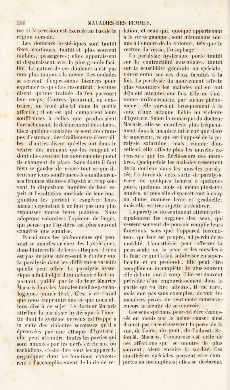 tre si la pression est exercée au bas de la région dorsale. Les douleurs hystériques sont tantôt fixes, continues, tantôt et plus souvent mobiles, passagères; elles apparaissent et disparaissent avec la plus grande faci- lité. La nature de ces douleurs n’est pas non plus toujours la même. Les malades se servent d’expressions bizarres pour exprimer ce qu’elles ressentent : les unes disent qu’une traînée de feu parcourt leur corps; d’autres éprouvent, au con- traire, un froid glacial dans la partie affectée ; il en est qui comparent leurs souffrances à celles que produiraient l’arrachement, le déchirement des chairs. Chez quelques malades ce sont des cram- pes d’estomac, destiraiîlemenls d’entrail- les; d’autres disent qu’elles ont dans le ventre des animaux qui les rongent et dont elles sentent les mouvements quand ils changent de place. Sans doute il faut bien se garder de croire tout ce que di- sent sur leurs souffrances les malheureu- ses femmes atteintes d’hystérie; trop sou- vent la disposition inquiète de leur es- prit et l’exaltation morbide de leur ima- gination les portent à exagérer leurs maux; cependant il ne faut pas non plus repousser toutes leurs plaintes. Nous adoptons volontiers l’opinion de Dugès, qui pense que l’hystérie est plus souvent exagérée que simulée. Parmi tous les phénomènes qui peu- vent se manifester chez les hystériques, dans l’intervalle de leurs attaques, il n’en est pas de plus intéressant à étudier que la paralysie dans les différentes variétés qu’elle peut offrir. La paralysie hysté- rique a fait l’objet d’un mémoire fort im- portant, publié par le docteur Maurice Macaris dans les Annales médico-psycho- logiques (année 1814). C est à ce travail que nous emprunterons ce que nous al- lons dire à ce sujet. Le docteur Macaris attribue la paralysie hystérique à l'iner- tie dont le système nerveux est frappé à la suite des violentes secousses qu’il a éprouvées par une attaque d’hystérie ; elle peut atteindre toutes les parties qui sont animées par les nerfs cérébraux ou rachidiens, c’est-à-dire tous les appareils organiques dont les fonctions concou- rent à l’accomplissement de la vie de re- lation, et ceux qui, quoique appartenant à la vie organique, sont néanmoins sou- mis à l’empire de la volonté, tels que le rectum, la vessie, l’œsophage. La paralysie hystérique porte tantôt sur la contractilité musculaire, tantôt sur la sensibilité générale ou spéciale, tantôt enfin sur ces deux facultés à la fois. La paralysie du mouvement affecte plus volontiers les malades qui en ont déjà été atteintes une fois. Elle ne s’an- nonce ordinairement par aucun phéno- mène; elle survient brusquement à la suite d’une attaque faible ou violente d’hystérie. Selon la remarque du docteur Macaris, elle se manifeste plus fréquem- ment dans le membre inférieur que dans le supérieur, ce qui est l’opposé de la pa- ralysie saturnine ; mais, comme dans celle-ci, elle affecte plus les muscles ex- tenseurs que les fléchisseurs des mem- bres. Quelquefois les malades ressentent de la douleur dans les muscles paraly- sés. La durée de cette sorte de paralysie varie de quelques heures à quelques jours, quelques mois et même plusieurs années, et puis elle disparaît tout à coup ou d’une manière lente et graduelle; mais elle est très-sujette à récidiver. La paralysie du sentiment atteint prin- cipalement les organes des sens, qui cessent souvent de pouvoir remplir leurs fonctions, sans que l’appareil locomo- teur, qui leur est propre, ait perdu de sa motilité. L’anesthésie peut affecter la peau seule, ou la peau et les muscles à la fois ; ce qui l'a fait subdiviser en super- ficielle et en profonde. Elle peut être complète ou incomplète ; le plus souvent elle débute tout à coup. Elle est souvent précédée d’un engourdissement dans la partie qui va être atteinte. 11 est rare, mais non pas sans exemples, de voir les membres privés de sentiment conserver encore la faculté de se mouvoir. Les sens spéciaux peuvent être émous- sés ou abolis par la même cause; ainsi il n’est pas rare d’observer la perLe de la vue, de l’ouïe, du goût, de l’odorat. Se- lon M. Macaris, l’amaurose est celle de ces affections qui se montre le plus souvent ; vient ensuite la surdité. Ces anesthésies spéciales peuvent être com- plètes ou incomplètes ; elles se déclarent