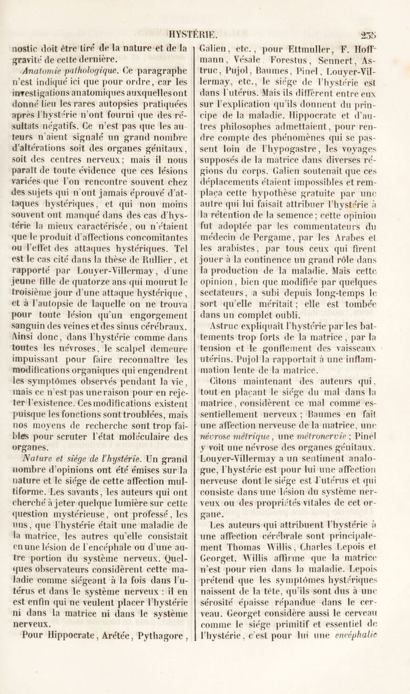 nostic doit être tire de la nature et de la gravite de celte dernière. Anatomie pathologique. Ce paragraphe n’est indique' ici que pour ordre, car les investigations anatomiques auxquelles ont donne'lieu les rares autopsies pratiquées après l’hyste'rie n’ont fourni que des ré- sultats négatifs. Ce n’est pas que les au teurs n’aient signale' un grand nombre d’altérations soit des organes génitaux, soit des centres nerveux; mais il nous paraît de toute évidence que ces lésions variées que l’on rencontre souvent chez des sujets qui n’ont jamais éprouvé d’at- taques hystériques, et qui non moins souvent ont manqué dans des cas d’hys- térie la mieux caractérisée, ou n’étaient que le produit d’affections concomitantes ou l’effet des attaques hystériques. Tel est le cas cité dans la thèse de Rullier, et rapporté par Louyer-Villermay, d’une jeune fille de quatorze ans qui mourut le troisième jour d’une attaque hystérique, et à l’autopsie de laquelle on ne trouva pour toute lésion qu’un engorgement sanguin des veines et des sinus cérébraux. Ainsi donc, dans l’hystérie comme dans toutes les névroses, le scalpel demeure impuissant pour faire reconnaître les modifications organiques qui engendrent les symptômes observés pendant la vie, mais ce n’est pas une raison pour en reje- ter l’existence. Ces modifications existent puisque les fonctions sont troublées, mais nos moyens de recherche sont trop fai- bles pour scruter l’état moléculaire des organes. Nature et siège de l’hystérie. Un grand nombre d’opinions ont été émises sur la nature et le siège de cette affection mul- tiforme. Les savants, les auteurs qui ont cherché à jeter quelque lumière sur cette question mystérieuse, ont professé, les uns, que l’hystérie était une maladie de la matrice, les autres qu’elle consistait en une lésion de 1 encéphale ou d’une au- tre portion du système nerveux. Quel- ques observateurs considèrent cette ma- ladie comme siégeant à la fois dans l’u- térus et dans le système nerveux : il en est enfin qui ne veillent placer l’hystérie ni dans la matrice ni dans le système nerveux. Pour Hippocrate, Are'tée, Pythagore , Galien, etc., pour Ettmuller, F. Hoff- mann, Vésale Forestus, Sennert, As- truc, Pujol, Baumes, Pinel, Louyer-Vil- lermay, etc., le siège de l’hystérie est dans l’utérus. Mais ils diffèrent entre eux sur l’explication qu’ils donnent du prin- cipe de la maladie. Hippocrate et d’au- tres philosophes admettaient, pour ren- dre compte des phénomènes qui se pas- sent loin de fhypogastre, les voyages supposés de la matrice dans diverses ré- gions du corps. Galien soutenait que ces déplacements étaient impossibles et rem- plaça cette hypothèse gratuite par une autre qui lui faisait attribuer l’hystérie à la rétention de la semence; cette opinion fut adoptée par les commentateurs du médecin de Pergame, par les Arabes et les arabistes, par tous ceux qui firent jouer à la continence un grand rôle dans la production de la maladie. Mais cette opinion, bien que modifiée par quelques, sectateurs, a subi depuis long-temps le sort qu’elle méritait ; elle est tombée dans un complet oubli. Astruc expliquait l’hystérie parles bat- tements trop forts de la matrice, par la tension et le gonflement des vaisseaux utérins. Pujol la rapportait à une inflam- mation lente de la matrice. Citons maintenant des auteurs qui, tout en plaçant le siège du mal dans la matrice, considèrent ce mal comme es- sentiellement nerveux ; Baumes en faiî une affection nerveuse de la matrice, une névrose métrique, une métronervie ; Pinel y voit une névrose des organes génitaux. Louyer-Villermay a un sentiment analo- gue, l’hystérie est pour lui une affection nerveuse dont le siège est l’utérus et qui consiste dans une lésion du système ner- veux ou des propriétés vitales de cet or- gane. Les auteurs qui attribuent l’hystérie à une affection cérébrale sont principale- ment Thomas Willis, Charles Lepois el Georget. Willis affirme que la matrice n’est pour rien dans la maladie. Lepois prétend que les symptômes hystériques naissent de la tète, qu’ils sont dus à une sérosité épaisse répandue dans le cer- veau. Georget considère aussi le cerveau comme le siège primitif et essentiel de l’hystérie, c’est pour lui une eneéphalie