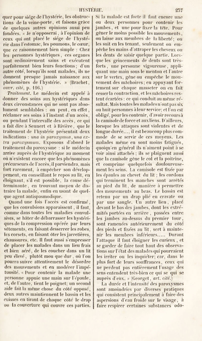 quer pour siège de l’hystérie, les obstruc- tions de la veine-porte, et faisons grâce de quelques autres opinions aussi peu fondées. « Je n’opposerai, à l’opinion de ceux qui ont placé le siège de l’hysté- rie dans l’estomac, les poumons, le cœur, que ce raisonnement bien simple : Chez les personnes hystériques, ces organes sont ordinairement sains et exécutent parfaitement bien leurs fonctions ; d’un autre côté, lorsqu’ils sont malades, ils ne donnent presque jamais naissance aux phénomènes de l’hystérie. « (Brachet, ouvr. cité, p. 416.) Traitement. Le médecin est appelé à donner des soins aux hystériques dans deux circonstances qui ne sont pas abso- lument semblables : on peut, en effet, réclamer ses soins à l’instant d’un accès, ou pendant l’intervalle des accès, ce qui a fait dire à Sennert et à Rivière, que le traitement de l’hystérie présentait deux indications : una in paroxysmes, una ex- tra paroxysmum. Exposons d’abord le traitement du paroxysme : si le médecin arrive auprès de l’hystérique au moment où n’existent encore que les phénomènes précurseurs de l’accès, il parviendra, mais fort rarement, à empêcher son dévelop- pement, en conseillant le repos au lit, en éloignant, s’il est possible, la cause dé- terminante , en trouvant moyen de dis- traire la malade, enfin en usant de quel- que agent antispasmodique. Quand une fois l’accès est confirmé, que les convulsions apparaissent, il faut, comme dans toutes les maladies convul- sives, se hâter de débarrasser les hystéri- ques de la compression opérée par leurs vêtements, en faisant desserrer les robes, les corsets, en faisant ôter les jarretières, chaussures, etc. Il faut aussi s’empresser de placer les malades dans un lieu frais et bien aéré, de les coucher dans un lit peu élevé, plutôt mou que dur , où l’on pourra suivre attentivement le désordre des mouvements et en modérer 1 impé- tuosité. f( Pour contenir la malade une personne appuie une main sur l’épaule, et, de l’autre, tient le poignet; un second aide fait la même chose du côté opposé, deux autres maintiennent le bassin et les cuisses en tirant de chaque côté le drap ou la couverture qui couvre ces parties. Si la malade est forte il faut encore une ou deux personnes pour contenir les jambes, et une pour fixer la tête. Pour gêner le moins possible les mouvements, on laisse aux membres de la liberté ; on les suit en les tenant, seulement on em- pêche les mains d’attraper les cheveux ou les dents de saisir quelque partie. Lors- que les grincements de dents sont très- forts , une personne vigoureuse, appli- quant une main sous le menton et l’autre sur le vertex, gêne ou empêche le mou- vement des mâchoires ; en appuyant for- tement sur chaque masseter on en fait cesser la contraction, et les mâchoires res- tent écartées : ce qui conduit au même ré- sultat. Mais toutes les malades n’ont pas six ou huit personnes àleur service; et l’on est obligé, pour les contenir, d’avoir recours à la camisole de force et aux liens. D’ailleurs, lorsque les attaques sont violentes et de longue durée..., il est beaucoup plus com- mode de se servir de ces moyens. Les malades même en sont moins fatigués, quoiqu’en général ils n’aiment point à se voir ainsi attachés ; ils se plaignent aussi que la camisole gêne le col et la poitrine, et comprime quelquefois douloureuse- ment les seins. La camisole est fixée par les épaules au chevet du lit ; les cordons qui terminent les manches sont arrêtés au pied du lit, de manière à permettre des mouvements au bras. Le bassin est retenu par un drap plié en cravate ou par une sangle. Un autre lien, placé devant le bas des jambes, dont les extré- mités portées en arrière , passées entre les jambes au-dessus du premier tour, sont ramenées antérieurement du côté des pieds et fixées au lit, sert à mainte- nir les membres inférieurs Durant; l’attaque il faut éloigner les curieux , et se garder de faire tout haut des observa- tions sur l’état des malades qui pourraient les irriter ou les inquiéter; car, dans le plus fort de leurs souffrances, ceux qui ne perdent pas entièrement Lusage des sens entendent très-bien ce qui se qui se auprès d’eux. » (Georget, art. cité.) La durée et l’intensité des paroxysmes sont amoindries par diverses pratiques qui consistent principalement à faire des aspersions d’eau froide sur le visage, à faire respirer certaines substances odo-