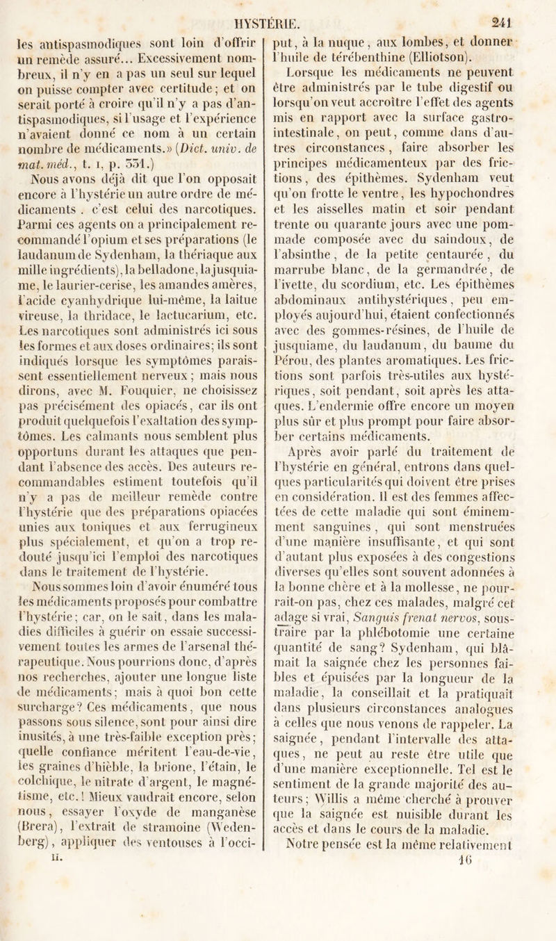 les antispasmodiques sont loin d’offrir un remède assure'... Excessivement nom- breux, il n’y en a pas un seul sur lequel on puisse compter avec certitude ; et on serait porté à croire qu’il n’y a pas d’an- tispasmodiques, si l’usage et l’expérience n’avaient donné ce nom à un certain nombre de médicaments.» (Dict. univ. de mat.méd., t. i, p. 551.) Nous avons déjà dit que l’on opposait encore à l’hystérie un autre ordre de mé- dicaments . c’est celui des narcotiques. Parmi ces agents on a principalement re- commandé l’opium et ses préparations (le laudanum de Sydenham, la thériaque aux mille ingrédients), la belladone, lajusquia- me, le laurier-cerise, les amandes amères, i'acide cyanhydrique lui-même, la laitue vireuse, la thridace, le lactucarium, etc. Les narcotiques sont administrés ici sous les formes et aux doses ordinaires; ils sont indiqués lorsque les symptômes parais- sent essentiellement nerveux ; mais nous dirons, avec M. Fouquier, ne choisissez pas précisément des opiacés, car ils ont produit quelquefois l’exaltation des symp- tômes. Les calmants nous semblent plus opportuns durant les attaques que pen- dant F absence des accès. Des auteurs re- commandables estiment toutefois qu’il n’y a pas de meilleur remède contre l’hystérie que des préparations opiacées unies aux toniques et aux ferrugineux plus spécialement, et qu’on a trop re- douté jusqu’ici l’emploi des narcotiques dans le traitement de l’hystérie. Nous sommes loin d’avoir énuméré tous les médicaments proposés pour combattre l’hystérie; car, on le sait, dans les mala- dies difficiles à guérir on essaie successi- vement toutes les armes de l’arsenal thé- rapeutique. Nous pourrions donc, d’après nos recherches, ajouter une longue liste de médicaments ; mais à quoi bon cette surcharge? Ces médicaments, que nous passons sous silence, sont pour ainsi dire inusités, à une très-faible exception près; quelle confiance méritent l’eau-de-vie, les graines d’hièble, la brione, l’étain, le colchique, le nitrate d’argent, le magné- tisme, etc. ! Mieux vaudrait encore, selon nous, essayer l’oxyde de manganèse (Brera), l’extrait de stramoine (Weden- berg), appliquer des ventouses à locci- li. put, à la nuque, aux lombes, et donner l’huile de térébenthine (Elliotson). Lorsque les médicaments ne peuvent être administrés par le tube digestif nu lorsqu’on veut accroître l’effet des agents mis en rapport avec la surface gastro- intestinale, on peut, comme dans d’au- tres circonstances, faire absorber les principes médicamenteux par des fric- tions , des épithèmes. Sydenham veut qu’on frotte le ventre, les hypochondres et les aisselles matin et soir pendant trente ou quarante jours avec une pom- made composée avec du saindoux, de l’absinthe, de la petite centaurée , du marrube blanc, de la germandrée, de l’ivette, du scordium, etc. Les épithèmes abdominaux antihystériques, peu em- ployés aujourd’hui, étaient confectionnés avec des gommes-résines, de l’huile de jusquiame, du laudanum, du baume du Pérou, des plantes aromatiques. Les fric- tions sont parfois très-utiles aux hysté- riques, soit pendant, soit après les atta- ques. L’endermie offre encore un moyen plus sûr et plus prompt pour faire absor- ber certains médicaments. Après avoir parlé du traitement de l’hystérie en général, entrons dans quel- ques particularités qui doivent être prises en considération, il est des femmes affec- tées de cette maladie qui sont éminem- ment sanguines, qui sont menstruées d’une manière insuffisante, et qui sont d’autant plus exposées à des congestions diverses qu’elles sont souvent adonnées à la bonne chère et à la mollesse, ne pour- rait-on pas, chez ces malades, malgré cet adage si vrai, Sanguis frenat nervos, sous- traire par la phlébotomie une certaine quantité de sang? Sydenham, qui blâ- mait la saignée chez les personnes fai- bles et épuisées par la longueur de la maladie, la conseillait et la pratiquait dans plusieurs circonstances analogues à celles que nous venons de rappeler. La saignée, pendant l’intervalle des atta- ques, ne peut au reste être utile que d’une manière exceptionnelle. Tel est le sentiment de la grande majorité des au- teurs; Willis a même cherché à prouver que la saignée est nuisible durant les accès et dans le cours de la maladie. Notre pensée est la même relativement 16