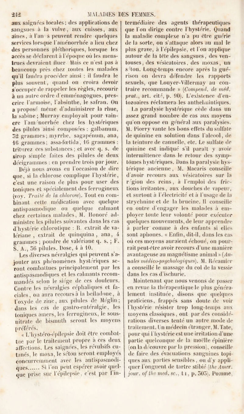 aux saignées locales; des applications de sangsues à la vulve, aux cuisses, aux aines, à Fan s peuvent rendre quelques services lorsque Fainénorrhe'e a lieu chez des personnes pléthoriques, lorsque les accès se déclarent à l’époque où les mens- trues devraient fluer Mais ce n’est pas à beaucoup près chez toutes les malades qu’il faudra procéder ainsi : il faudra le plus souvent, quand on croira devoir s’occuper de rappeler les règles, recourir à un autre ordre d’emménagogues, pres- crire l’armoise, l’absinthe, le safran, On a proposé même d’administrer la rhue, la sabine; Murray employait pour vain- cre l’am'norrhée chez les hystériques des pilules ainsi composées : galbanum, 52 grammes; myrrhe, sagapénum, ana, 46 grammes; assa-fœtida, 46 grammes: triturez ces substances ; et avec q. s. de sirop simple faites des pilules de deux décigrammes : en prendre trois par jour. Déjà nous avons eu l’occasion de dire que, si la chlorose complique l’hystérie, c’est une raison de plus pour user des toniques et spécialement des ferrugineux (voy. Traité de la chlorose). Tout en com- binant cette médication avec quelque antispasmodique ou quelque calmant chez certaines malades, M. Honoré ad- ministre les pilules suivantes dans les cas d’hystérie chlorotique : R extrait de va- lériane , extrait de quinquina , ana, 4 grammes ; poudre de valériane q. s. ; F. S. A., 56 pilules. Dose, 4 à 10. Les diverses névralgies qui peuvent s’a- jouter aux phénomènes hystériques se- ront combattues principalement par les antispasmodiques et les calmants recom- mandés selon le siégé de ces douleurs. Contre les névralgies céphaliques et fa- ciales, on aura recours à la belladone, à l’oxyde de zinc, aux pilules de Méglin ; dans les cas de gastro-entéralgie, les toniques amers, les ferrugineux, le sous- nitrate de bismuth seront les moyens préférés. « L’hystéro-épilepsie doit être combat- tue par le traitement propre à ces deux affections. Les saignées, les révulsifs cu- tanés, le moxa, le séton seront employés concurremment avec les antispasmodi- ques Si l’on peut espérer avoir quel- que prise sur l’épilepsie, c’est par l’in- termédiaire des agents thérapeutiques que l’on dirige contre l’hystérie. Quand la maladie complexe n’a pu être guérie de la sorte, on s’attaque alors au mal le plus grave, à l’épilepsie, et l’on applique autour de la tête des sangsues, des ven- touses, des vésicatoires, des moxas, un s Ton. Long-temps encore après la gué- rison on devra défendre les rapports sexuels, que Louyer-Viliermay au con- traire recommande » (Compend. de méd. prat,., art. cité, p. 90). L’existence d’en- tozoaires réclamera les anthelminliques. La paralysie hystérique cède dans un assez grand nombre de cas aux moyens qu’on oppose en général aux paralysies. M. Piorry vante les bons effets du sulfate de quinine en solution dans l’alcool, de la teinture de cannelle, etc. Le sulfate de quinine est indiqué s’il paraît y avoir intermittence dans le retour des symp- tômes hystériques. Dans la paralysie hys- térique ancienne, M. Macaris conseille d’avoir recours aux vésicatoires sur la région des reins, à l’emploi des fric- tions irritantes, aux douches de vapeur, et surtout à l’électricité et à l’usage de la strychnine et de la brucine. 11 conseille en outre d’engager les malades à em- ployer toute leur volonté pour exécuter quelques mouvements, de leur apprendre à parler comme à des enfants si elles sont aphones. « Enfin, dit-il, dans les cas où ces moyens auraient échoué, on pour- rait peut-être avoir recours d’une manière avantageuse au magnétisme animal » (An- nales médico-psychologiques). M. Récamier a conseillé le massage du col de la vessie dans les cas d’ischurie. Maintenant que nous venons de passer en revue la thérapeutique le plus généra- lement instituée, disons que quelques praticiens, frappés sans doute de voir l’hystérie résister trop long-temps aux moyens classiques, ont par des considé- rations diverses tenté un autre mode de traitement. En médecin étranger, M.Tate, pour qui 1 hystérie est une irritation d’une partie quelconque de la moelle épinière (on la découvre par la pression), conseille de faire des évacuations sanguines topi- ques aux parties sensibles, ou d’y appli- quer l’onguent de tartre stibié [IheAmer. jour, ofthe med. sc., 11, p. 505). Pomme,