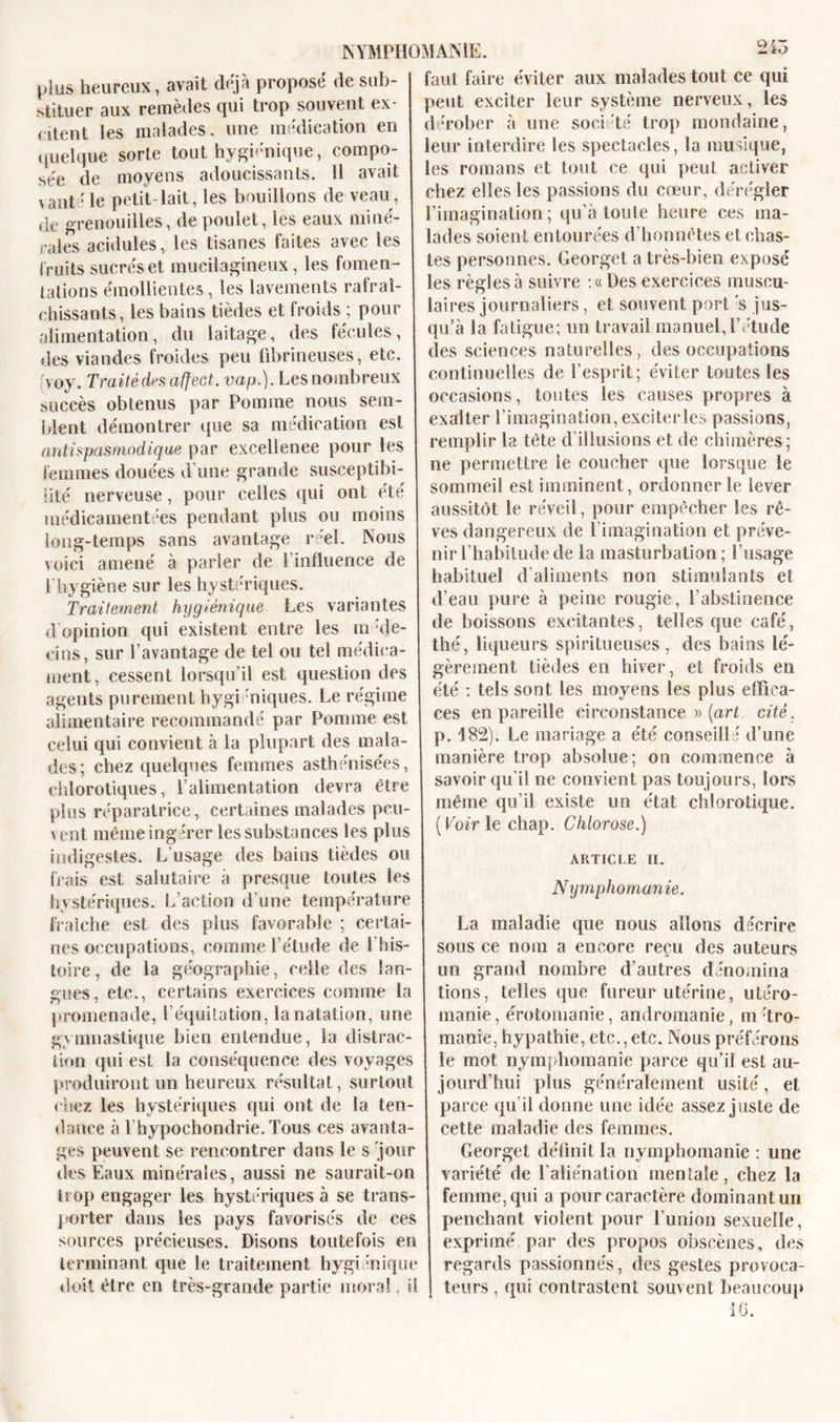 A plus heureux, avait déjà proposé de sub- stituer aux remèdes cjui trop souvent ex- médication en citent les malades, une quelque sorte tout hygiénique, compo- sée de moyens adoucissants. Il avait vanté le petit-lait, les bouillons de veau , de grenouilles, de poulet, les eaux miné- rales acidulés, les tisanes faites avec les fruits sucrés et mucilagineux, les fomen- tations émollientes, les lavements rafraî- chissants, les bains tièdes et froids ; pour alimentation, du laitage, des fécules, des viandes froides peu fibrineuses, etc. (voy. Traité des affect, vap.). Les nombreux succès obtenus par Pomme nous sem- blent démontrer que sa médication est antispasmodique par excellence pour les femmes douées d’une grande susceptibi- lité nerveuse, pour celles qui ont été médicamentées pendant plus ou moins long-temps sans avantage réel. Nous voici amené à parler de l’influence de l’hygiène sur les hystériques. Traitement hygiénique Les variantes d opinion qui existent entre les m :de- cins, sur l’avantage de tel ou tel médica- ment, cessent lorsqu’il est question des agents purement hygi miques. Le régime alimentaire recommandé par Pomme est celui qui convient à la plupart des mala- des; chez quelques femmes asthénisées, chlorotiques, l’alimentation devra être plus réparatrice, certaines malades pcu- \ eut même ingérer les substances les plus indigestes. L’usage des bains tièdes ou frais est salutaire à presque toutes les hystériques. L’action d’une température fraîche est des plus favorable ; certai- nes occupations, comme l’étude de l'his- toire , de la géographie, celle des lan- gues, etc., certains exercices comme la promenade, l’équitation, la natation, une gymnastique bien entendue, la distrac- tion qui est la conséquence des voyages NYMPHOMANIE. faut faire éviter aux malades tout ce qui peut exciter leur système nerveux, les dérober à une société trop mondaine, leur interdire les spectacles, la musique, les romans et tout ce qui peut activer chez elles les passions du cœur, dérégler l’imagination ; qu’à toute heure ces ma- lades soient entourées d’honnêtes et chas- tes personnes. Georget a très-bien exposé les règles à suivre :« Des exercices muscu- laires journaliers, et souvent port 's jus- qu’à la fatigue; un travail manuel, l’étude des sciences naturelles, des occupations continuelles de l’esprit; éviter toutes les occasions, toutes les causes propres à exalter l’imagination, exciterles passions, remplir la tête d’illusions et de chimères; ne permettre le coucher que lorsque le sommeil est imminent, ordonner le lever aussitôt le réveil, pour empêcher les rê- ves dangereux de l’imagination et préve- nir l’habitude de la masturbation; l’usage habituel d’aliments non stimulants et d’eau pure à peine rougie, l’abstinence de boissons excitantes, telles que café, thé, liqueurs spiritueuses , des bains lé- gèrement tièdes en hiver, et froids en été : tels sont les moyens les plus effica- ces en pareille circonstance » {art cité. p. 182). Le mariage a été conseillé d’une manière trop absolue; on commence à savoir qu’il ne convient pas toujours, lors même qu’il existe un état chlorotique. ( Voir le chap. Chlorose.) ARTICLE II. Nymphomanie. La maladie que nous allons décrire sous ce nom a encore reçu des auteurs un grand nombre d’autres dénomina lions, telles que fureur utérine, utéro- manie, érotomanie, andromanie, m'tro- manie, hypathie, etc., etc. Nous préférons le mot nymphomanie parce qu’il est au- produiront un heureux résultat, surtout jourd’hui plus généralement usité, et chez les hystériques qui ont de la ten- dance à l’hypochondrie. Tous ces avanta- ges peuvent se rencontrer dans le s jour des Eaux minérales, aussi ne saurait-on trop engager les hystériques à se trans- porter dans les pays favorisés de ces sources précieuses. Disons toutefois en terminant que le traitement hygiénique doit être en très-grande partie moral parce qu’il donne une idée assez juste de cette maladie des femmes. Georget définit la nymphomanie : une variété de l’aliénation mentale, chez la femme, qui a pour caractère dominant un penchant violent pour l’union sexuelle, exprimé par des propos obscènes, des regards passionnés, des gestes provoca- teurs , qui contrastent souvent beaucoup 10.