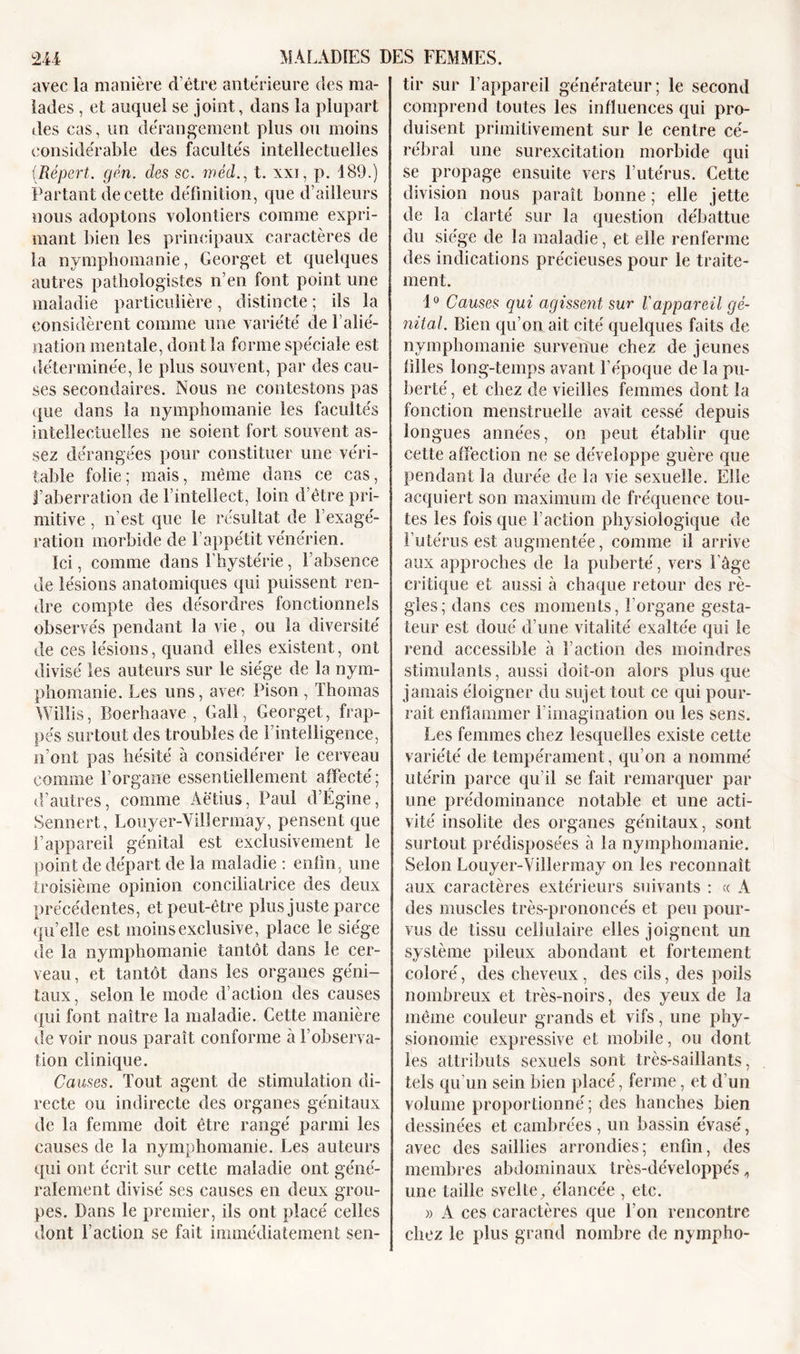 avec la manière d’être anterieure des ma- lades , et auquel se joint, dans la plupart des cas, un dérangement plus ou moins considérable des facultés intellectuelles (Répert. gén. des sc. méd., t. xxi, p. 189.) Partant de cette définition, que d’ailleurs nous adoptons volontiers comme expri- mant bien les principaux caractères de îa nymphomanie, Georget et quelques autres pathologistes n’en font point une maladie particulière, distincte ; ils la considèrent comme une variété de l’alié- nation mentale, dont la forme spéciale est déterminée, le plus souvent, par des cau- ses secondaires. Nous ne contestons pas que dans la nymphomanie les facultés intellectuelles ne soient fort souvent as- sez dérangées pour constituer une véri- table folie; mais, même dans ce cas, l’aberration de l’intellect, loin d’être pri- mitive , n’est que le résultat de l’exagé- ration morbide de 1 appétit vénérien. Ici, comme dans l’hystérie, l’absence de lésions anatomiques qui puissent ren- dre compte des désordres fonctionnels observés pendant la vie, ou la diversité de ces lésions, quand elles existent, ont divisé les auteurs sur le siège de la nym- phomanie. Les uns, avec Pison , Thomas Willis, Boerhaave , Gall, Georget, frap- pés surtout des troubles de l’intelligence, n’ont pas hésité à considérer le cerveau comme l’organe essentiellement affecté; d’autres, comme Aëtius, Paul d’Égine, Sennert, Louyer-Villermay, pensent que l’appareil génital est exclusivement le point de départ de la maladie : enfin, une troisième opinion conciliatrice des deux précédentes, et peut-être plus juste parce quelle est moins exclusive, place le siège de la nymphomanie tantôt dans le cer- veau , et tantôt dans les organes géni- taux, selon le mode d’action des causes qui font naître la maladie. Cette manière de voir nous paraît conforme à l’observa- tion clinique. Causes. Tout agent de stimulation di- recte ou indirecte des organes génitaux de la femme doit être rangé parmi les causes de la nymphomanie. Les auteurs qui ont écrit sur cette maladie ont géné- ralement divisé ses causes en deux grou- pes. Dans le premier, ils ont placé celles dont l’action se fait immédiatement sen- tir sur l’appareil générateur; le second comprend toutes les influences qui pro- duisent primitivement sur le centre cé- rébral une surexcitation morbide qui se propage ensuite vers l’utérus. Cette division nous paraît bonne ; elle jette de la clarté sur la question débattue du siège de la maladie, et elle renferme des indications précieuses pour le traite- ment. 1° Causes qui agissent sur Vappareil gé- nital. Bien qu’on ait cité quelques faits de nymphomanie survenue chez de jeunes filles long-temps avant l’époque de la pu- berté , et chez de vieilles femmes dont la fonction menstruelle avait cessé depuis longues années, on peut établir que cette affection ne se développe guère que pendant la durée de la vie sexuelle. Elle acquiert son maximum de fréquence tou- tes les fois que faction physiologique de l’utérus est augmentée, comme il arrive aux approches de la puberté, vers l’âge critique et aussi à chaque retour des rè- gles; dans ces moments, l’organe gesta- teur est doué d’une vitalité exaltée qui le rend accessible à faction des moindres stimulants, aussi doit-on alors plus que jamais éloigner du sujet tout ce qui pour- rait enflammer l’imagination ou les sens. Les femmes chez lesquelles existe cette variété de tempérament, qu’on a nommé utérin parce qu’il se fait remarquer par une prédominance notable et une acti- vité insolite des organes génitaux, sont surtout prédisposées à la nymphomanie. Selon Louyer-Villermay on les reconnaît aux caractères extérieurs suivants : « A des muscles très-prononcés et peu pour- vus de tissu cellulaire elles joignent un système pileux abondant et fortement coloré, des cheveux , des cils, des poils nombreux et très-noirs, des yeux de îa même couleur grands et vifs, une phy- sionomie expressive et mobile, ou dont les attributs sexuels sont très-saillants, tels qu’un sein bien placé, ferme, et d’un volume proportionné ; des hanches bien dessinées et cambrées , un bassin évasé, avec des saillies arrondies; enfin, des membres abdominaux très-développés, une taille svelte, élancée , etc. » A ces caractères que l’on rencontre chez le plus grand nombre de nympho-