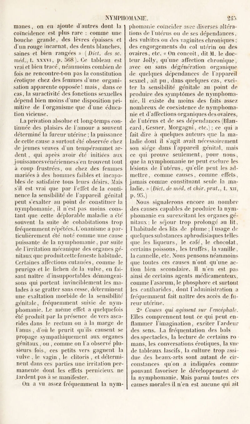 mânes, on en ajoute d’autres dont la coïncidence est plus rare : comme une bouche grande, des lèvres épaisses et d’un rouge incarnat, des dents blanches, saines et bien rangées » ( Dict. des sc. inédit, xxxvi, p. 568). Ce tableau est vrai et bien tracé, néanmoins combien de fois ne rencontre-t-on pas la constitution érotique chez des femmes d’une organi- sation apparente opposée ! mais, dans ce cas, la suractivité des fonctions sexuelles dépend bien moins d’une disposition pri- mitive de l’organisme que d’une éduca- tion vicieuse. La privation absolue et long-temps con- tinuée des plaisirs de l’amour a souvent déterminé la fureur utérine ; la puissance de cette cause a surtout été observée chez de jeunes veuves d’un tempérammet ar- dent , qui après avoir été initiées aux jouissances vénériennes s’en trouvent tout à coup frustrées, ou chez des femmes mariées à des hommes faibles et incapa- bles de satisfaire tous leurs désirs. Mais s'il est vrai que par l’effet de la conti- nence la sensibilité de l’appareil génital peut s’exalter au point de constituer la nymphomanie, il n’est pas moins cons- tant que cette déplorable maladie a été souvent la suite de cohabitations trop fréquemment répétées. L onanisme a par- ticulièrement été noté comme une cause puissante de la nymphomanie, par suite de l’irritation mécanique des organes gé- nitaux que produit cette funeste habitude. Certaines affections cutanées, comme le prurigo et le lichen de la vulve, en fai- sant naître d’insupportables démangeai- sons qui portent invinciblement les ma- lades à se gratter sans cesse, déterminent une exaltation morbide de la sensibilité génitale, fréquemment suivie de nym- phomanie. Le même effet a quelquefois été produit par la présence de vers asca- rides dans le rectum ou à la marge de 1 anus , d’où le prurit qu’ils causent se propage sympathiquement aux organes génitaux, ou , comme on l’a observé plu- sieurs fois, ces petits vers gagnent la vulve , le vagin , le clitoris , et détermi- nent dans ces parties une irritation per- manente dont les effets pernicieux ne tardent pas à se manifester. On a vu assez fréquemment la nym- phomanie coïncider avec diverses al!('râ- lions de l’utérus ou de ses dépendances, des vulvites ou des vaginites chroniques ; des engorgements du col utérin ou des ovaires, etc. a On conçoit, dit M. le doc- teur Jolly, qu’une affection chronique, avec ou sans dégénération organique de quelques dépendances de l’appareil sexuel, ait pu, dans quelques cas, exci- ter la sensibilité génitale au point de produire des symptômes de nymphoma- nie. 11 existe du moins des faits assez nombreux de coexistence de nymphoma- nie et d’affections organiques des ovaires, de F utérus et de ses dépendances (Blan- card, Gesner, Morgagni, etc.); ce qui a fait dire à quelques auteurs que la ma- ladie dont il s’agit avait nécessairement son siège dans l’appareil génital, mais ce qui prouve seulement, pour nous, que la nymphomanie ne peut exclure les lésions de l’utérus, qu elle peut les ad- mettre, comme causes, comme effets, jamais comme constituant seule la ma- ladie. » (Dict. de méd. et chir. prcit., t. xii, p. 95.) Nous signalerons encore au nombre des causes capables de produire la nym- phomanie en surexcitant les organes gé- nitaux: le séjour trop prolongé au lit, l’habitude des lits de plume ; l’usage de quelques substances aphrodisiaques telles que les liqueurs, le café, le chocolat, certains poissons, les truffes, la vanille, la cannelle, etc. Nous pensons néanmoins que toutes ces causes n’ont qu’une ac- tion bien secondaire. 11 n’en est pas ainsi de certains agents médicamenteux, comme l’asarum, le phosphore et surtout les cantharides, dont l’administration a fréquemment fait naître des accès de fu- reur utérine. 2° Causes qui agissent sur l’encéphale. Elles comprennent tout ce qui peut en- flammer l’imagination, exciter l’ardeur des sens. La fréquentation des bals des spectacles, la lecture de certains ro ■ mans, les conversations érotiques, la vue de tableaux lascifs, la culture trop assi - due des beaux-arts sont autant de cir- constances qu’on a indiquées comme pouvant favoriser le développement de la nymphomanie. Mais parmi toutes ces causes morales il n’en est aucune qui ait