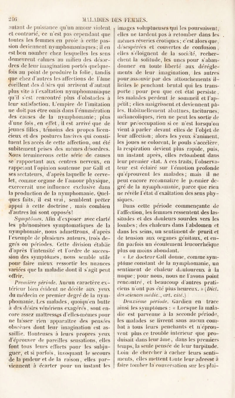 autant de puissance qu’un amour violent et contrarié, ce n’est pas cependant que toutes les femmes en proie à cette pas- sion deviennent nymphomaniaques ; il en est bon nombre chez lesquelles les sens demeurent calmes au milieu des désor- dres de leur imagination portés quelque- fois au point de produire la folie, tandis que chez d’autres les affections de l’âme éveillent des désirs qui arrivent d’autant plus vite à l’exaltation nymphomaniaque qu’il s’est rencontré plus d’obstacles à leur satisfaction. L’empire de l imitation ne doit pas être omis dans l’énumération des causes de la nymphomanie; plus d’une fois, en effet, il est arrivé que de jeunes filles, témoins des propos licen- cieux et des postures lascives qui consti- tuent les accès de cette affection, ont été subitement prises des mêmes désordres. Nous terminerons cette série de causes se rapportant aux centres nerveux, en rappelant l’opinion soutenue par Gall et ses sectateurs, d’après laquelle le cerve- let, comme organe de l’amour physique, exercerait une influence exclusive dans la production de la nymphomanie. Quel- ques faits, il est vrai, semblent prêter appui à cette doctrine , mais combien d’autres lui sont opposés! Symptômes. Afin d’exposer avec clarté les phénomènes symptomatiques de la nymphomaie, nous admettrons, d’après l’exemple de plusieurs auteurs, trois de- grés ou périodes. Celte division établie d’après l’intensité et l’ordre de succes- sion des symptômes, nous semble utile pour faire mieux ressortir les nuances variées que la maladie dont il s’agit peut offrir. Première période. Aucun caractère ex- térieur bien évident ne décèle aux yeux du médecin ce premier degré de la nym- phomanie. Les malades, quoiqu’on butte à des désirs vénériens exagérés, sont en- core assez maîtresses d’elles-mêmes pour ne laisser rien apparaître des pensées obscènes dont leur imagination est as- saillie. Honteuses à leurs propres yeux d’éprouver de pareilles sensations, elles font tous leurs efforts pour les subju- guer, et si parfois, invoquant le secours de la pudeur et de la raison, elles par- viennent à écarter pour un instant les images voluptueuses qui les poursuivent, elles ne tardent pas à retomber dans les mêmes rêveries érotiques; c’est alors que, désespérées et couvertes de confusion , elles s’éloignent de la société, recher- chent la solitude, les unes pour s’aban- donner en toute liberté aux dérègle- ments de leur imagination, les autres pour assouvir par des attouchements il- licites le penchant brutal qui les trans- porte : pour peu que cet état persiste, les malades perdent le sommeil et l’ap- pétit; elles maigrissent et deviennent pâ- les. Habituellement abattues, taciturnes, mélancoliques, rien ne peut les sortir de leur préoccupation si ce n’est lorsqu’on vient à parler devant elles de l’objet de leur affection ; alors les yeux s’animent, les joues se colorent, le pouls s’accélère, la respiration devient plus rapide, puis, un instant après, elles retombent dans leur premier état. A ces traits, l’observa- teur est éclairé sur l’émotion profonde qu’éprouvent les malades ; mais il ne peut encore reconnaître le premier de- gré de la nymphomanie, parce que rien ne révèle l’état d exaltation des sens phy- siques. Dans cette période commençante de l’affection, les femmes ressentent des las- situdes et des douleurs sourdes vers les lombes; des chaleurs dans l’abdomen et dans les seins, un sentiment de prurit et de tension aux organes génitaux, et en- fin parfois un écoulement leucorrhéique plus ou moins abondant. « Le docteur Gall donne, comme sym- ptôme constant de la nymphomanie, un sentiment de chaleur douloureux à la nuque; pour nous, nous ne l’avons point rencontré, et beaucoup d’autres prati- ciens n’ont pas été plus heureux. » (Dict. des.sciences médic., art. cité.) Deuxième période. Gardien en trace ainsi les symptômes : « Lorsque la mala- die est parvenue à la seconde période, les malades se livrent sans aucun com- bat à tous leurs penchants et n’éprou- vent plus ce trouble intérieur que pro- duisait dans leur âme, dans les premiers temps, la seule pensée de leur turpitude. Loin de chercher à cacher leurs senti- ments, elles mettent toute leur adresse à faire tomber la conversation sur les plai- i