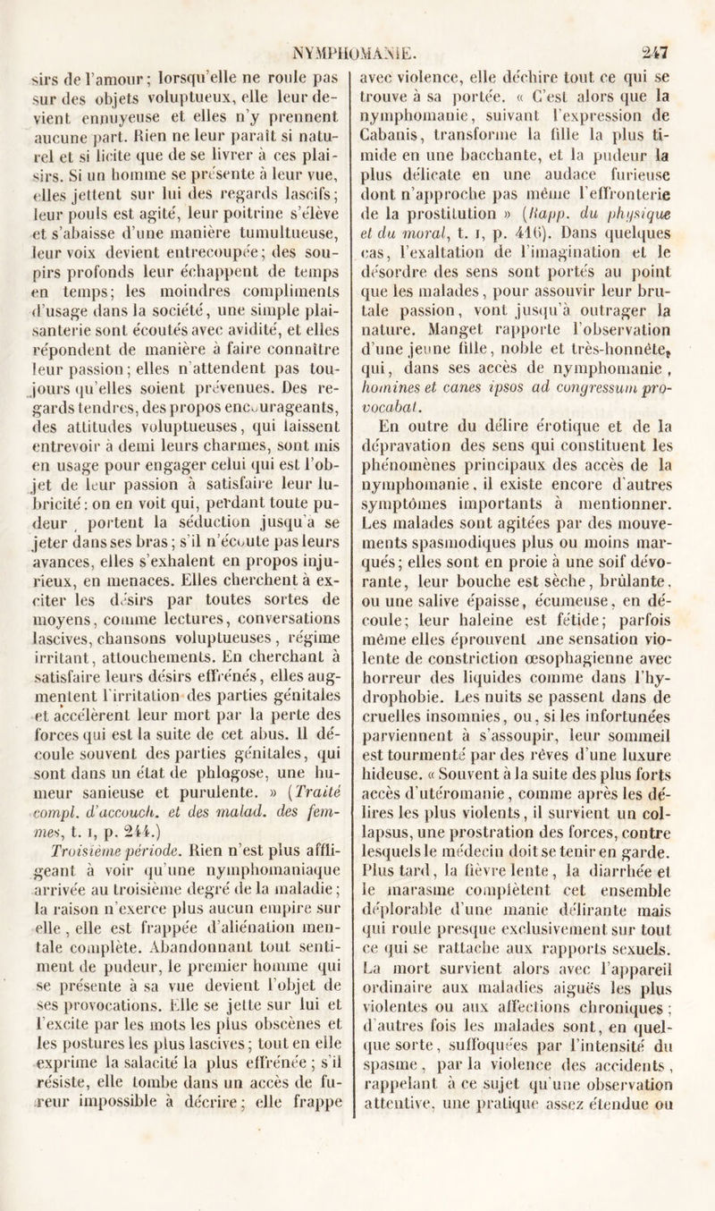 sirs de l’amour ; lorsqu’elle ne roule pas sur des objets voluptueux, elle leur de- vient ennuyeuse et elles n’y prennent aucune part. Rien ne leur paraît si natu- rel et si licite que de se livrer à ces plai- sirs. Si un homme se prescrite à leur vue, elles jettent sur lui des regards lascifs; leur pouls est agité, leur poitrine s’élève et s’abaisse d’une manière tumultueuse, leur voix devient entrecoupée; des sou- pirs profonds leur échappent de temps en temps; les moindres compliments d’usage dans la société, une simple plai- santerie sont écoutés avec avidité, et elles répondent de manière à faire connaître leur passion ; elles n attendent pas tou- jours qu’elles soient prévenues. Des re- gards tendres, des propos encourageants, des attitudes voluptueuses, qui laissent entrevoir à demi leurs charmes, sont mis en usage pour engager celui qui est l’ob- jet de leur passion à satisfaire leur lu- bricité : on en voit qui, perdant toute pu- deur portent la séduction jusqu’à se jeter dans ses bras; s’il n’écoute pas leurs avances, elles s’exhalent en propos inju- rieux, en menaces. Elles cherchent à ex- citer les désirs par toutes sortes de moyens, comme lectures, conversations lascives, chansons voluptueuses , régime irritant, attouchements. En cherchant à satisfaire leurs désirs effrénés, elles aug- mentent l’irritation des parties génitales et accélèrent leur mort par la perte des forces qui est la suite de cet abus. 11 dé- coule souvent des parties génitales, qui sont dans un état de phlagose, une hu- meur sanieuse et purulente. » (Traité compl. d’accuuch. et des malad. des fem- mes, t. i, p. 244.) Troisième période. Rien n’est plus affli- geant à voir qu’une nymphomaniaque arrivée au troisième degré de la maladie ; la raison n’exerce plus aucun empire sur elle, elle est frappée d’aliénation men- tale complète. Abandonnant tout senti- ment de pudeur, le premier homme qui se présente à sa vue devient l’objet de ses provocations. Elle se jette sur lui et l’excite par les mots les plus obscènes et les postures les plus lascives ; tout en elle exprime la salacité la plus effrénée ; s’il résiste, elle tombe dans un accès de fu- reur impossible à décrire; elle frappe avec violence, elle déchire tout ce qui se trouve à sa portée. « C’est alors que la nymphomanie, suivant l’expression de Cabanis, transforme la fdle la plus ti- mide en une bacchante, et la pudeur la plus délicate en une audace furieuse dont n’approche pas même l’effronterie de la prostitution » (liapp. du physique et du moral, t. i, p. 41b). Dans quelques cas, l’exaltation de l’imagination et le désordre des sens sont portés au point que les malades, pour assouvir leur bru- tale passion, vont jusqu’à outrager la nature. Manget rapporte l’observation d’une jeune fille, noble et très-honnêtef qui, dans ses accès de nymphomanie , homines et canes ipsos ad congressum pro- vocabat. En outre du délire érotique et de la dépravation des sens qui constituent les phénomènes principaux des accès de la nymphomanie, il existe encore d’autres symptômes importants à mentionner. Les malades sont agitées par des mouve- ments spasmodiques plus ou moins mar- qués; elles sont en proie à une soif dévo- rante, leur bouche est sèche, brûlante, ou une salive épaisse , écumeuse, en dé- coule; leur haleine est fétide; parfois même elles éprouvent ane sensation vio- lente de constriction œsophagienne avec horreur des liquides comme dans Ehy- drophobie. Les nuits se passent dans de cruelles insomnies, ou, si les infortunées parviennent à s’assoupir, leur sommeil est tourmenté par des rêves d’une luxure hideuse. « Souvent à la suite des plus forts accès d’utéromanie, comme après les dé- lires les plus violents, il survient un col- lapsus, une prostration des forces, contre lesquels le médecin doit se tenir en garde. Plus tard, la lièvre lente , la diarrhée et le marasme complètent cet ensemble déplorable d’une manie délirante mais qui roule presque exclusivement sur tout ce qui se rattache aux rapports sexuels. La mort survient alors avec l’appareil ordinaire aux maladies aiguës les plus violentes ou aux affections chroniques ; d autres fois les malades sont, en quel- que sorte, suffoquées par l’intensité du spasme , par la violence des accidents , rappelant à ce sujet qu’une observation attentive, une pratique assez étendue ou