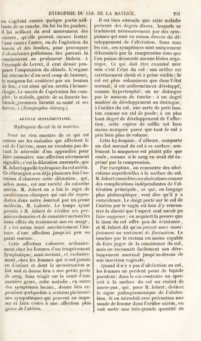 HYDROPISIE DU COL DE LA MATRICE. m eu s’agitant contre quelque partie sail- ! tante de sa couche. On lui lia les jambes ; il lui suffisait du seul mouvement des cuisses, quelle pouvait encore frotter l’une contre l’autre, ou de l’agitation du bassin et des lombes, pour provoquer d’abondantes pollutions. Ses parents la conduisirent au professeur Dubois. A l’exemple de Levret, il crut devoir pro- poser l’amputation du clitoris. L’organe fut retranche' d’un seul coup de bistouri, le moignon fut caute'rise' par un bouton de feu; c’est ainsi qu’on arrêta l’hémor- rhagie. Le succès de l’ope'ration fut com- plet; la malade, gue'rie de sa funeste ha- bitude,^recouvra bientôt sa santé et ses forces. » (Nosographie chirurg.) ARTICLE SUPPLÉMENTAIRE. Hydropisie du col de la matrice. Pour ne rien omettre de ce qui est connu sur les maladies qui affectent le col de l’utérus, nous ne reculons pas de- vant la nécessité d’un appendice pour faire connaître une affection récemment signalée ; c’est la dilatation anormale, que M. Jobertappelle hydropisie du col utérin. Ce chirurgien a eu déjà plusieurs fois l oc- casion d’observer cette dilatation, qui, selon nous, est une variété du catarrhe utérin. M. Jobert en a fait le sujet de conférences cliniques qui ont été repro- duites dans notre Journal par un jeune médecin, M. Laborie. Le temps ayant permis à M. Jobert de vérifier ses pre- mières données et de constater surtout les bons effets du traitement mis en usage , il a lui-même tracé succinctement l’his- toire d’une affection jusqu ici peu ou point connue. Cette affection s’observe ordinaire- ment chez les femmes d’un tempérament lymphatique; mais surtout, et exclusive- ment, chez les femmes qui n’ont jamais eu d’enfant et dont la menstruation se fait mal et donne lieu à une petite perte de sang. Sans réagir sur la santé d’une manière grave, cette maladie, en outre des symptômes locaux, donne lieu ce- pendant quelquefois à certains phénomè- nes sympathiques qui peuvent en impo- ser et faire croire à une affection plus grave de l’utérus. Il est bien entendu que cette maladie présente des degrés divers, lesquels se traduisent nécessairement par des sym- ptômes qui sont en raison directe du dé- veloppement de l’altération. Dans tous les cas, ces symptômes sont uniquement déterminés par la compression sans que l’on puisse découvrir aucune lésion orga- nique. Ce qui doit être examiné avec soin c’est l’état du col : son orifice est extrêmement étroit et à peine visible ; le col est plus volumineux que dans l’état normal ; il est uniformément développé, comme hypertrophié; on ne distingue pas le museau de tanche : à un degré modéré de développement on distingue, à l’orifice du col, une sorte de petit bou- ton comme un cul de poule ; à un plus haut degré de développement de l’affec- tion , cette espèce de saillie est bien moins marquée parce que tout le col a pris bien plus de volume. Cette hy dropisie, d’ailleurs. comporte un état normal du col à sa surface ; seu- lement la muqueuse est plutôt pâle que rosée, comme si le sang en avait été ex- primé par la compression. Par exception , on rencontre des ulcé- rations superficielles à la surface du col. M. Jobert considère ces ulcérations comme des complications indépendantes de l’al- tération principale, ce qui, en langage plus philosophique, veut dire qu’il y a coïncidence. Le doigt porté sur îe col de l’utérus par le vagin est loin d’y rencon- trer la dureté que l’aspect seul aurait pu faire supposer ; on acquiert la preuve que le tissu du col offre peu de résistance, et M. Jobert dit qu’oîi perçoit assez mani- festement un sentiment de fluctuation. Le toucher par le rectum est moins capable de faire juger de la consistance du col, mais on reconnaît facilement son déve- loppement anormal jusqu’au-dessus de son insertion vaginale. Quand il n’y a pas d’ulcération au coî, les femmes ne perdent point de liquide purulent; dans le cas contraire on aper- ! çoit à la surface du col un enduit de muco-pus, qui, pour M. Jobert, devient le signe pathognomonique de l’ulcéra- tion. Si on introduit avec précaution une sonde de femme dans l’orifice utérin, on | voit sortir une très-grande quantité de