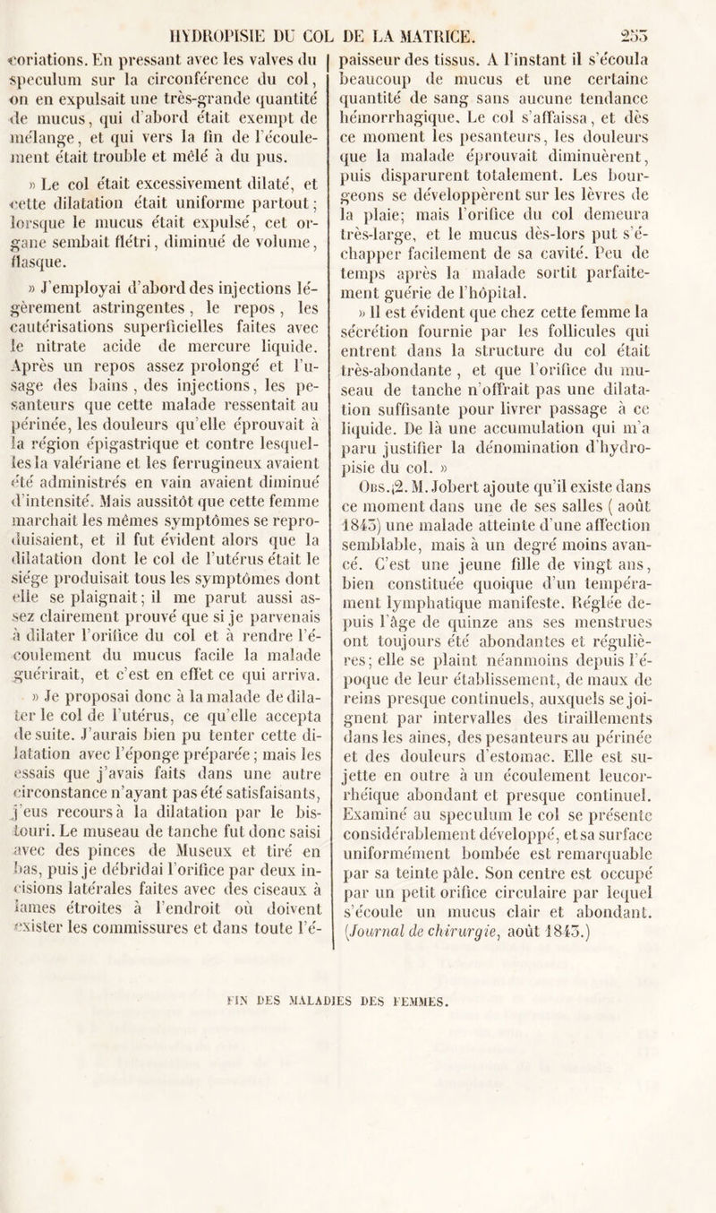 conations. En pressant avec les valves (lu spéculum sur la circonférence du col, on en expulsait une très-grande quantité' de mucus, qui d’abord était exempt de mélange, et qui vers la fin de l'écoule- ment était trouble et mêlé à du pus. » Le col était excessivement dilaté, et cette dilatation était uniforme partout ; lorsque le mucus était expulsé, cet or- gane sembait flétri, diminué de volume, flasque. » J’employai d’abord des injections lé- gèrement astringentes, le repos, les cautérisations superficielles faites avec le nitrate acide de mercure liquide. Après un repos assez prolongé et l’u- sage des bains , des injections, les pe- santeurs que cette malade ressentait au périnée, les douleurs qu elle éprouvait à la région épigastrique et contre lesquel- les la valériane et les ferrugineux avaient été administrés en vain avaient diminué d’intensité. Mais aussitôt que cette femme marchait les mêmes symptômes se repro- duisaient, et il fut évident alors que la dilatation dont le col de l’utérus était le siège produisait tous les symptômes dont elle se plaignait ; il me parut aussi as- sez clairement prouvé que si je parvenais à dilater l’orifice du col et à rendre l’é- coulement du mucus facile la malade guérirait, et c’est en effet ce qui arriva. » Je proposai donc à la malade de dila- ter le col de l’utérus, ce qu’elle accepta de suite. J’aurais bien pu tenter cette di- latation avec l’éponge préparée ; mais les essais que j’avais faits dans une autre circonstance n’ayant pas été satisfaisants, j’eus recours à la dilatation par le bis- touri. Le museau de tanche fut donc saisi avec des pinces de Museux et tiré en bas, puis je débridai l’orifice par deux in- cisions latérales faites avec des ciseaux à lames étroites à l’endroit où doivent exister les commissures et dans toute l’é- paisseur des tissus. A l’instant il s’écoula beaucoup de mucus et une certaine quantité de sang sans aucune tendance hémorrhagique. Le col s’affaissa, et dès ce moment les pesanteurs, les douleurs que la malade éprouvait diminuèrent, puis disparurent totalement. Les bour- geons se développèrent sur les lèvres de la plaie; mais l’orifice du col demeura très-large, et le mucus dès-lors put s’é- chapper facilement de sa cavité. Peu de temps après la malade sortit parfaite- ment guérie de l’hôpital. » 11 est évident que chez cette femme la sécrétion fournie par les follicules qui entrent dans la structure du col était très-abondante , et que l orifice du mu- seau de tanche n’offrait pas une dilata- tion suffisante pour livrer passage à ce liquide. De là une accumulation qui m’a paru justifier la dénomination d’hydro- pisie du col. » Obs.;2. M. Jobert ajoute qu’il existe dans ce moment dans une de ses salles ( août 1845) une malade atteinte d’une affection semblable, mais à un degré moins avan- cé. C’est une jeune fille de vingt ans, bien constituée quoique d’un tempéra- ment lymphatique manifeste. Réglée de- puis l’âge de quinze ans ses menstrues ont toujours été abondantes et réguliè- res; elle se plaint néanmoins depuis l’é- poque de leur établissement, de maux de reins presque continuels, auxquels se joi- gnent par intervalles des tiraillements dans les aines, des pesanteurs au périnée et des douleurs d’estomac. Elle est su- jette en outre à un écoulement leucor- rhéique abondant et presque continuel. Examiné au spéculum le col se présente considérablement développé, et sa surface uniformément bombée est remarquable par sa teinte pâle. Son centre est occupé par un petit orifice circulaire par lequel s’écoule un mucus clair et abondant. (Journal de chirurgie, août 1813.) FIN DES MALADIES DES FEMMES.