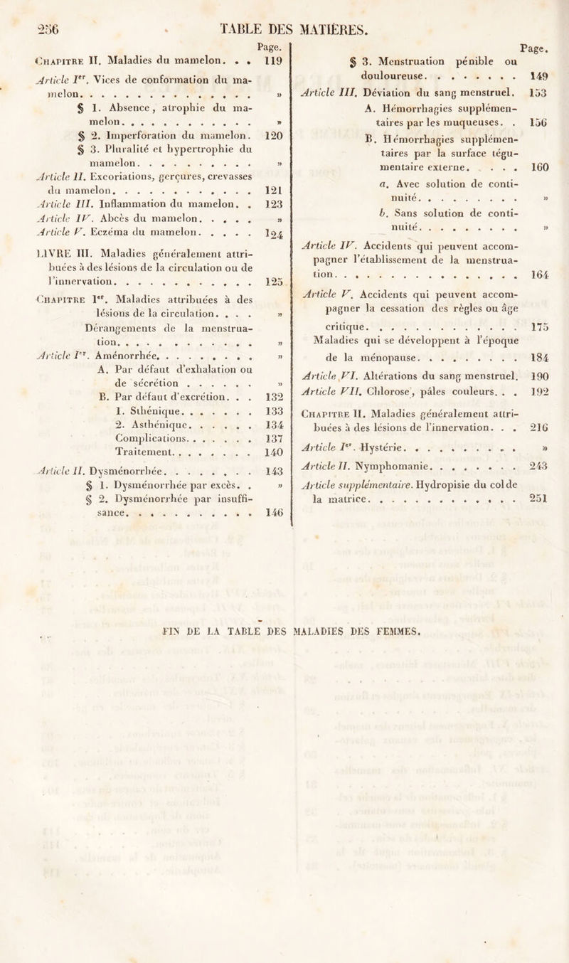 Page. Chapitre II. Maladies du mamelon. . . 119 Article Ier. Vices de conformation du ma- melon » § 1. Absence, atrophie du ma- melon » § 2. Imperforation du mamelon. 120 § 3. Pluralité et hypertrophie du mamelon » Article II. Excoriations, gerçures, crevasses du mamelon 121 Article III. Inflammation du mamelon. . 123 Article IV. Abcès du mamelon » Article V. Eczéma du mamelon LIVRE III. Maladies généralement attri- buées à des lésions de la circulation ou de l’innervation 125 Chapitre 1er. Maladies attribuées à des lésions de la circulation. ... » Dérangements de la menstrua- tion » Article I'T. Aménorrhée A. Par défaut d’exhalation ou de sécrétion » R. Par défaut d’excrétion. . . 132 1. Sthénique. ...... 133 2. Asthénique. ..... 134 Complications 137 Traitement. . 140 Article II. Dysménorrhée. 143 § 1. Dysménorrhée par excès. . » § 2. Dysménorrhée par insuffi- sance. * . 146 Page. § 3. Menstruation pénible ou douloureuse 149 Article III. Déviation du sang menstruel. 153 A. Hémorrhagies supplémen- taires par les muqueuses. . 156 B. Hémorrhagies supplémen- taires par la surface tégu- mentaire externe. . . . 160 ci. Avec solution de conti- nuité » b. Sans solution de conti- nuité. . » Article IV. Accidents qui peuvent accom- pagner l’établissement de la menstrua- tion. . 164 Article V. Accidents qui peuvent accom- pagner la cessation des règles ou âge critique 175 Maladies qui se développent à l’époque de la ménopause 184 Article VI. Altérations du sang menstruel. 190 Article VII. Chlorose, pâles couleurs. . . 192 Chapitre II. Maladies généralement attri- buées à des lésions de l’innervation. . . 216 Article Ier. Hystérie ». » Article II. Nymphomanie 243 Article supplémentaire. Hydropisie du col de la matrice 251