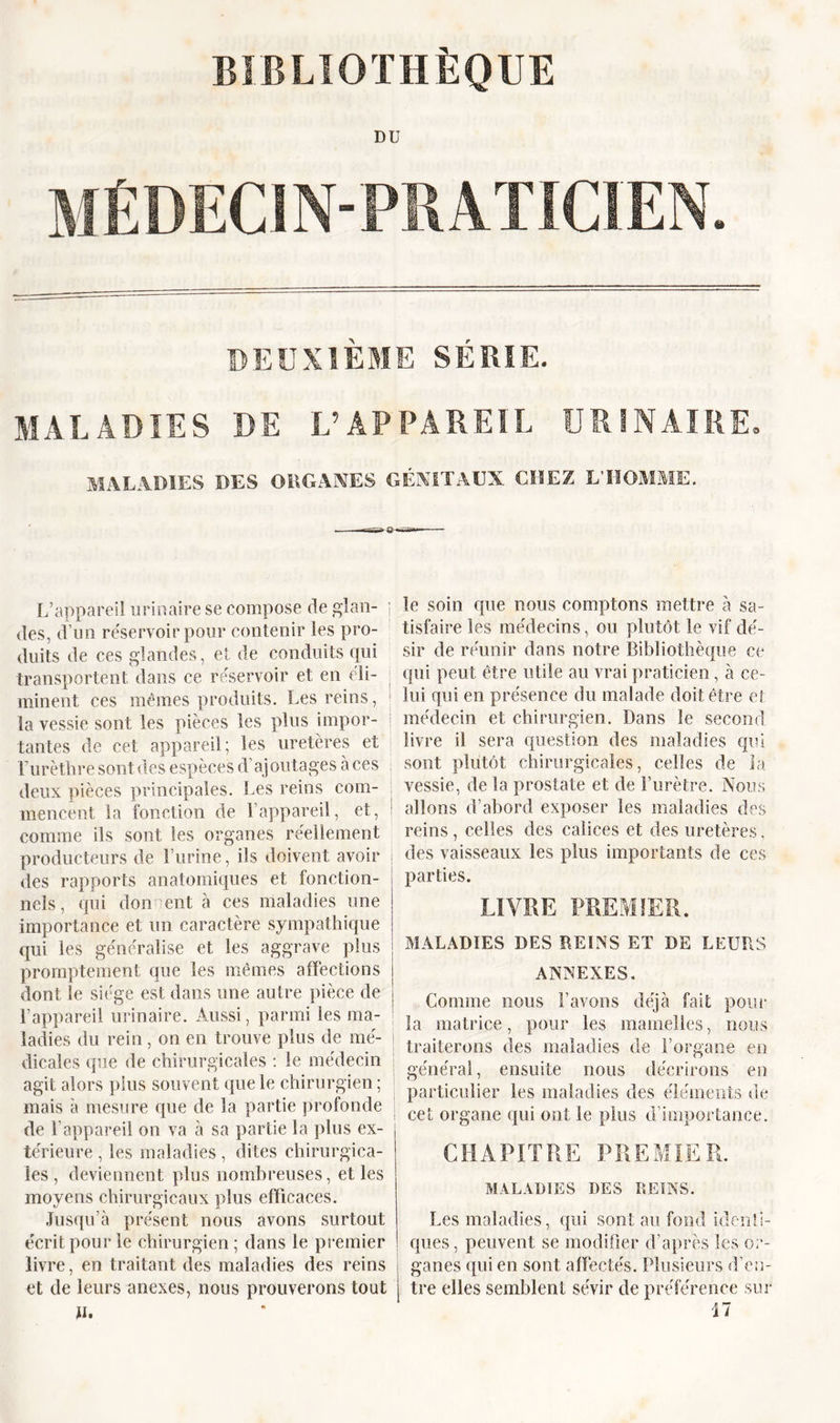 BIBLIOTHÈQUE DU DEUXIEME SERIE. MALADIES DE L’APPAREIL URINAIRE. MALADIES DES ORGANES GÉNITAUX CHEZ L’HOMME. L’appareil urinaire se compose de glan- j des, d’un réservoir pour contenir les pro- duits de ces glandes, et de conduits qui transportent dans ce réservoir et en éli- minent ces mêmes produits. Les reins, la vessie sont les pièces les plus impor- tantes de cet appareil; les uretères et j Turèthre sont des espèces d’ajoutages à ces deux pièces principales. Les reins com- mencent la fonction de l’appareil, et, ! comme ils sont les organes réellement producteurs de Burine, ils doivent avoir des rapports anatomiques et fonction- le soin que nous comptons mettre à sa- tisfaire les médecins, ou plutôt le vif dé- sir de réunir dans notre Bibliothèque ce qui peut être utile au vrai praticien, à ce- lui qui en présence du malade doit être et médecin et chirurgien. Dans le second livre il sera question des maladies qui sont plutôt chirurgicales, celles de la vessie, de la prostate et de l’urètre. Nous allons d’abord exposer les maladies des reins, celles des calices et des uretères, des vaisseaux les plus importants de ces parties. nels, qui don eut à ces maladies une importance et un caractère sympathique qui les généralise et les aggrave plus promptement que les mêmes affections dont le siège est dans une autre pièce de l’appareil urinaire. Aussi, parmi les ma- ladies du rein , on en trouve plus de mé- | dicales que de chirurgicales : le médecin j agit alors plus souvent que le chirurgien ; mais à mesure que de la partie profonde de l’appareil on va à sa partie la plus ex- térieure , les maladies , dites chirurgica- les , deviennent plus nombreuses, et les moyens chirurgicaux plus efficaces. Jusqu’à présent nous avons surtout écrit pour le chirurgien ; dans le premier livre, en traitant des maladies des reins i et de leurs anexes, nous prouverons tout j fi» LIVRE PREMIER. MALADIES DES REINS ET DE LEURS ANNEXES. Comme nous l’avons déjà fait pour la matrice, pour les mamelles, nous traiterons des maladies de l’organe en général, ensuite nous décrirons en particulier les maladies des éléments de cet organe qui ont le pins d’importance. CHAPITRE PREMIER. MALADIES DES REINS. Les maladies, qui sont au fond identi- ques, peuvent se modifier d’après les or- ganes qui en sont affectés. Plusieurs d’en- tre elles semblent sévir de préférence sur 17