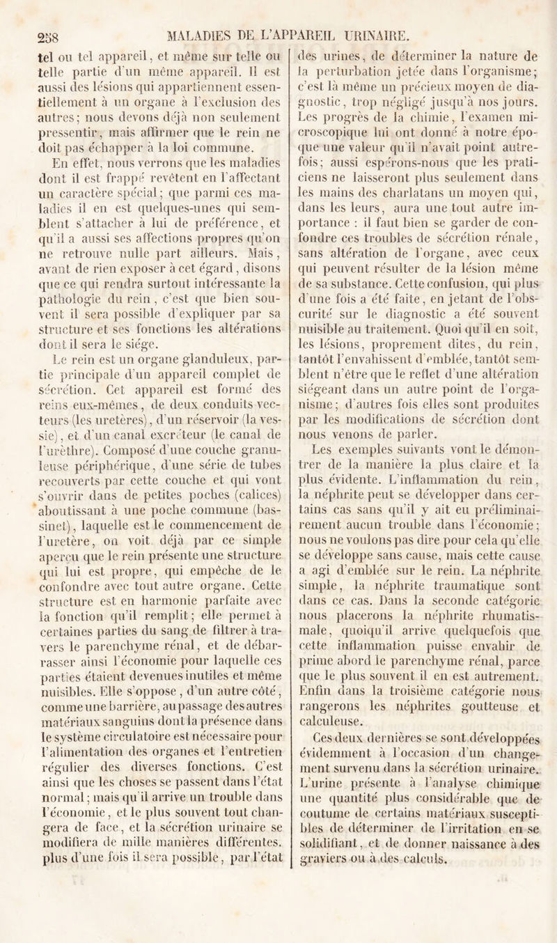 958 MALADIES DE L’APPAREIL URINAIRE. tel ou tel appareil, et même sur telle ou telle partie d’un même appareil. Il est aussi des lésions qui appartiennent essen- tiellement à un organe à P exclusion des autres; nous devons déjà non seulement pressentir, mais affirmer que le rein ne doit pas échapper à la loi commune. En effet, nous verrons que les maladies dont il est frappé revêtent en l’affectant un caractère spécial ; que parmi ces ma- ladies il en est quelques-unes qui sem- blent s’attacher à lui de préférence, et qu’il a aussi ses affections propres qu’on ne retrouve nulle part ailleurs. Mais, avant de rien exposer à cet égard, disons que ce qui rendra surtout intéressante la pathologie du rein , c’est que bien sou- vent il sera possible d’expliquer par sa structure et ses fonctions les altérations dont il sera le siège. Le rein est un organe glanduleux, par- tie principale d’un appareil complet de sécrétion. Cet appareil est formé des reins eux-mêmes , de deux conduits vec- teurs (les uretères), d’un réservoir (la ves- sie) , et d’un canal excréteur (le canal de l’urèthre). Composé d’une couche granu- leuse périphérique, d’une série de tubes recouverts par cette couche et qui vont s’ouvrir dans de petites poches (calices) aboutissant à une poche commune (bas- sinet) , laquelle est le commencement de l’uretère, on voit déjà par ce simple aperçu que le rein présente une structure qui lui est propre, qui empêche de le confondre avec tout autre organe. Cette structure est en harmonie parfaite avec la fonction qu’il remplit; elle permet à certaines parties du sang de filtrer à tra- vers le parenchyme rénal, et de débar- rasser ainsi l’économie pour laquelle ces parties étaient devenues inutiles et même nuisibles. Elle s’oppose , d’un autre côté, comme une barrière, aupassage des autres matériaux sanguins dont la présence dans le système circulatoire est nécessaire pour l’alimentation des organes et l’entretien régulier des diverses fonctions. C’est ainsi que les choses se passent dans l’état normal ; mais qu il arrive un trouble dans l’économie, et le plus souvent tout chan- gera de face, et la sécrétion urinaire se modifiera de mille manières différentes, plus d’une fois il sera possible, par l’état des urines, de déterminer la nature de la perturbation jetée dans l’organisme; c’est là même un précieux moyen de dia- gnostic, trop négligé jusqu’à nos jours. Les progrès de la chimie, l’examen mi- croscopique lui ont donné à notre épo- que une valeur qu’il n’avait point autre- fois; aussi espérons-nous que les prati- ciens ne laisseront plus seulement dans les mains des charlatans un moyen qui, dans les leurs, aura une tout autre im- portance : il faut bien se garder de con- fondre ces troubles de sécrétion rénale, sans altération de l’organe, avec ceux qui peuvent résulter de la lésion même de sa substance. Cette confusion, qui plus d’une fois a été faite, en jetant de l’obs- curité sur le diagnostic a été souvent nuisible au traitement. Quoi qu’il en soit, les lésions, proprement dites, du rein, tantôt l’envahissent d’emblée, tantôt sem- blent n’être que le reflet d’une altération siégeant dans un autre point de l’orga- nisme ; d’autres fois elles sont produites par les modifications de sécrétion dont nous venons de parler. Les exemples suivants vont le démon- trer de la manière la plus claire et la plus évidente. L’inflammation du rein, la néphrite peut se développer dans cer- tains cas sans qu’il y ait eu préliminai- rement aucun trouble dans l’économie ; nous ne voulons pas dire pour cela qu’elle se développe sans cause, mais cette cause a agi d’emblée sur le rein. La néphrite simple, la néphrite traumatique sont dans ce cas. Dans la seconde catégorie nous placerons la néphrite rhumatis- male, quoiqu’il arrive quelquefois que cette inflammation puisse envahir de prime abord le parenchyme rénal, parce que le plus souvent il en est autrement. Enfin dans la troisième catégorie nous rangerons les néphrites goutteuse et caleuleuse. Ces deux dernières se sont développées évidemment à l’occasion d’un change- ment survenu dans la sécrétion urinaire. L’urine présente à l’analyse chimique une quantité plus considérable que de coutume de certains matériaux suscepti- bles de déterminer de l’irritation en se solidifiant, et de donner naissance à des graviers ou à des calculs.