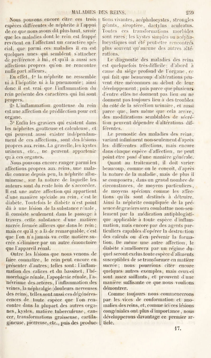 Nous pouvons encore citer ces trois espèces différentes de néphrite à l’appui de ce que nous avons dit plus haut, savoir que les maladies dont le rein est frappé revêtent en l’affectant un caractère spé- cial, que parmi ces maladies il en est quelques unes qui semblent s’attacher de préférence à lui, et qu’il a aussi ses affections propres qu’on ne rencontre nulle part ailleurs. En effet, \° la néphrite 11e ressemble ni à l’hépatite ni à la pneumonie ; ainsi donc il est vrai que l’inflammation du rein présente des caractères qui lui sont propres. 2° L’inflammation goutteuse du rein est une affection de prédilection pour cet organe. 5° Enfin les graviers qui existent dans les néphrites goutteuse et calculeuse, et qui peuvent aussi exister indépendam- ment de ces affections, sont des lésions propres aux reins. La gravelle, les kystes urineux, etc., ne peuvent appartenir qu’à ces organes. Nous pouvons encore ranger parmi les affections propres aux reins, une mala- die connue depuis peu, la néphrite albu- mineuse , sur la nature de laquelle les auteurs sont du reste loin de s’accorder. Il est une autre affection qui appartient d une manière spéciale au rein, c’est le diabète. Toutefois le diabète n’est point dû à une lésion de la substance rénale, il consiste seulement dans le passage à travers cette substance d’une matière sucrée formée ailleurs que dans le rein ; mais ce qu'il y a là de remarquable, c’est que l’on n’a jamais vu cette matière su- crée s’éliminer par un autre émonctoire que l’appareil rénal. Outre les lésions que nous venons de faire connaître, le rein peut encore en présenter d’autres; telles sont: 1 inflam- mation des calices et du bassinet, l’hé- morrhagie rénale, l’apoplexie rénale, l’a- névrisme des artères, linflainmation des veines, la néphralgie (douleurs nerveuses des reins), telles sont aussi ces dégénéres- cences de toute espèce que I on ren- contre dans la plupart des autres orga- nes , kystes, matière tuberculeuse, can- cer, transformations graisseuse, cartila- gineuse, pierreuse, etc., puis des produc- tions vivantes, aeéphalocystes, strongles géants, siroptère, dactylus aculeatus. Toutes ces transformations morbides sont rares ; les kystes simples ou acépha- locystiques ont été peut-être rencontrés plus souvent qu’aucune des autres alté- rations. Le diagnostic des maladies des reins est quelquefois très-difficile: d’abord à cause du siège profond de l’organe, ce qui fait que beaucoup d’altérations peu- vent être méconnues au début de leur développement ; puis parce que plusieurs d’entre elles ne donnent pas lieu ou ne donnent pas toujours lieu à des troubles du côté de la sécrétion urinaire, et aussi parce que, lors même que cela arrive, des modifications semblables de sécré- tion peuvent dépendre d’altérations dif- férentes. Le pronostic des maladies des reins, variant infiniment non-seulement d’après les différentes affections, mais encore dans chaque espèce d’affection, ne peut point être posé d’une manière générale. Quant au traitement, il doit varier beaucoup, comme on le conçoit, d’après la nature de la maladie, mais de plus il se composera, dans un grand nombre de circonstances, de moyens particuliers, de moyens spéciaux comme les affec- tions qu’ils sont destinés à détruire. Ainsi la néphrite compliquée de la pré- sence de graviers sera combattue non-seu- lement par la médication antiphlogisti- que applicable à toute espèce d’inflam- mation, mais encore par des agents par- ticuliers capables d’opérer la destruction des calculs ou d’en prévenir la forma- tion. De même une autre affection, le diabète s’améliorera par un régime du- quel seront exclus toute espèce d’aliments susceptibles de se transformer en matière sucrée ; nous pourrions citer encore quelques autres exemples, mais ceux-ci sont assez saillants, et prouvent d’une manière suffisante ce que nous voulions démontrer. Comme toujours nous commencerons par les vices de conformation et ano- malies des reins, et, comme ici ces lésions congéniales ont plus d importance, nous développerons davantage ce premier ar- ticle. 17.