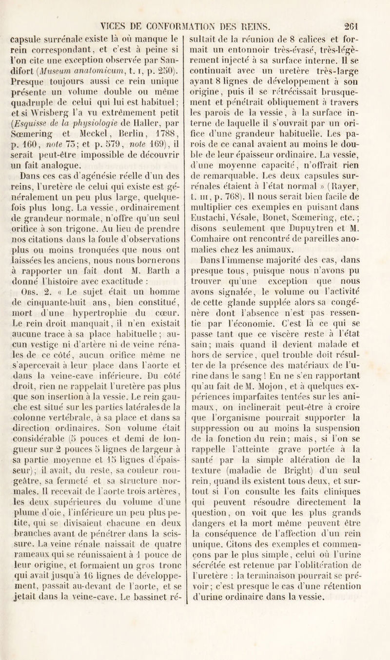 capsule surrénale existe là où manque le rein correspondant, et c’est à peine si l’on cite une exception observée par San- difort (Muséum anatomicum, t. i, p. 250). Presque toujours aussi ce rein unique présente un volume double ou même quadruple de celui qui lui est habituel ; etsiWrisberg Ta vu extrêmement petit (.Esquisse de la physiologie de Haller, par Sœmering et Meckel, Berlin, 1788, p. 160, note 75; et p. 579, note 169), il serait peut-être impossible de découvrir un fait analogue. Dans ces cas d’agénésie réelle d’un des reins, l’uretère de celui qui existe est gé- néralement un peu plus large, quelque- fois plus long. La vessie, ordinairement de grandeur normale, n’offre qu’un seul orifice à son trigone. Au lieu de prendre nos citations dans la foule d’observations plus ou moins tronquées que nous ont laissées les anciens, nous nous bornerons à rapporter un fait dont M, Barth a donné l’histoire avec exactitude : Obs. 2. « Le sujet était un homme de cinquante-huit ans, bien constitué, mort d’une hypertrophie du cœur. Le rein droit manquait, il n’en existait aucune trace à sa place habituelle ; au- cun vestige ni d’artère ni de veine réna- les de ce côté, aucun orifice même ne s’apercevait à leur place dans l’aorte et dans la veine-cave inférieure. Du côté droit, rien ne rappelait l’uretère pas plus que son insertion à la vessie. Le rein gau- che est situé sur les parties latérales de la colonne vertébrale, à sa place et dans sa direction ordinaires. Son volume était considérable (5 pouces et demi de lon- gueur sur 2 pouces 5 lignes de largeur à sa partie moyenne et 15 lignes d’épais- seur); il avait, du reste, sa couleur rou- geâtre, sa fermeté et sa structure nor- males. Il recevait de l’aorte trois artères, les deux supérieures du volume d’une plume d’oie, l’inférieure un peu plus pe- tite, qui se divisaient chacune en deux branches avant de pénétrer dans la scis- sure. La veine rénale naissait de quatre rameaux qui se réunissaient à 1 pouce de leur origine, et formaient un gros tronc qui avait jusqu’à 16 lignes de développe- ment, passait au-devant de l’aorte, et se jetait dans la veine-cave. Le bassinet ré- sultait de la réunion de 8 calices et for- mait un entonnoir très-évasé, très-légè- rement injecté à sa surface interne. 11 se continuait avec un uretère très-large ayant 8 lignes de développement à son origine, puis il se rétrécissait brusque- ment et pénétrait obliquement à travers les parois de la vessie, à la surface in- terne de laquelle il s’ouvrait par un ori- fice d’une grandeur habituelle. Les pa- rois de ce canal avaient au moins le dou- ble de leur épaisseur ordinaire. La vessie, d’une moyenne capacité, n’offrait rien de remarquable. Les deux capsules sur- rénales étaient à l’état normal » (Rayer, t. m, p. 768). 11 nous serait bien facile de multiplier ces exemples en puisant dans Eustachi,Yésale, Bonet, Sœmering, etc.; disons seulement cpie Dupuytren et M. Comhaire ont rencontré de pareilles ano- malies chez les animaux. Dans l’immense majorité des cas, dans presque tous, puisque nous n’avons pu trouver qu’une exception que nous avons signalée, le volume ou l’activité de cette glande supplée alors sa congé- nère dont l’absence n’est pas ressen- tie par l’économie. C’est là ce qui se passe tant que ce viscère reste à l’état sain; mais quand il devient malade et hors de service, quel trouble doit résul- ter de la présence des matériaux de l’u- rine dans le sang 1 En ne s’en rapportant qu’au fait de M. Mojon, et à quelques ex- périences imparfaites tentées sur les ani- maux, on inclinerait peut-être à croire que l’organisme pourrait supporter la suppression ou au moins la suspension de la fonction du rein; mais, si l’on se rappelle l’atteinte grave portée à la santé par la simple altération de la texture (maladie de Bright) d’un seul rein, quand ils existent tous deux, et sur- tout si l’on consulte les faits cliniques qui peuvent résoudre directement la question, on voit que les plus grands dangers et la mort même peuvent être la conséquence de l’affection d’un rein unique. Citons des exemples et commen- çons par le plus simple, celui où l’urine sécrétée est retenue par l’oblitération de l’uretère : la terminaison pourrait se pré- voir; c’est presque le cas d’une rétention d’urine ordinaire dans la vessie.