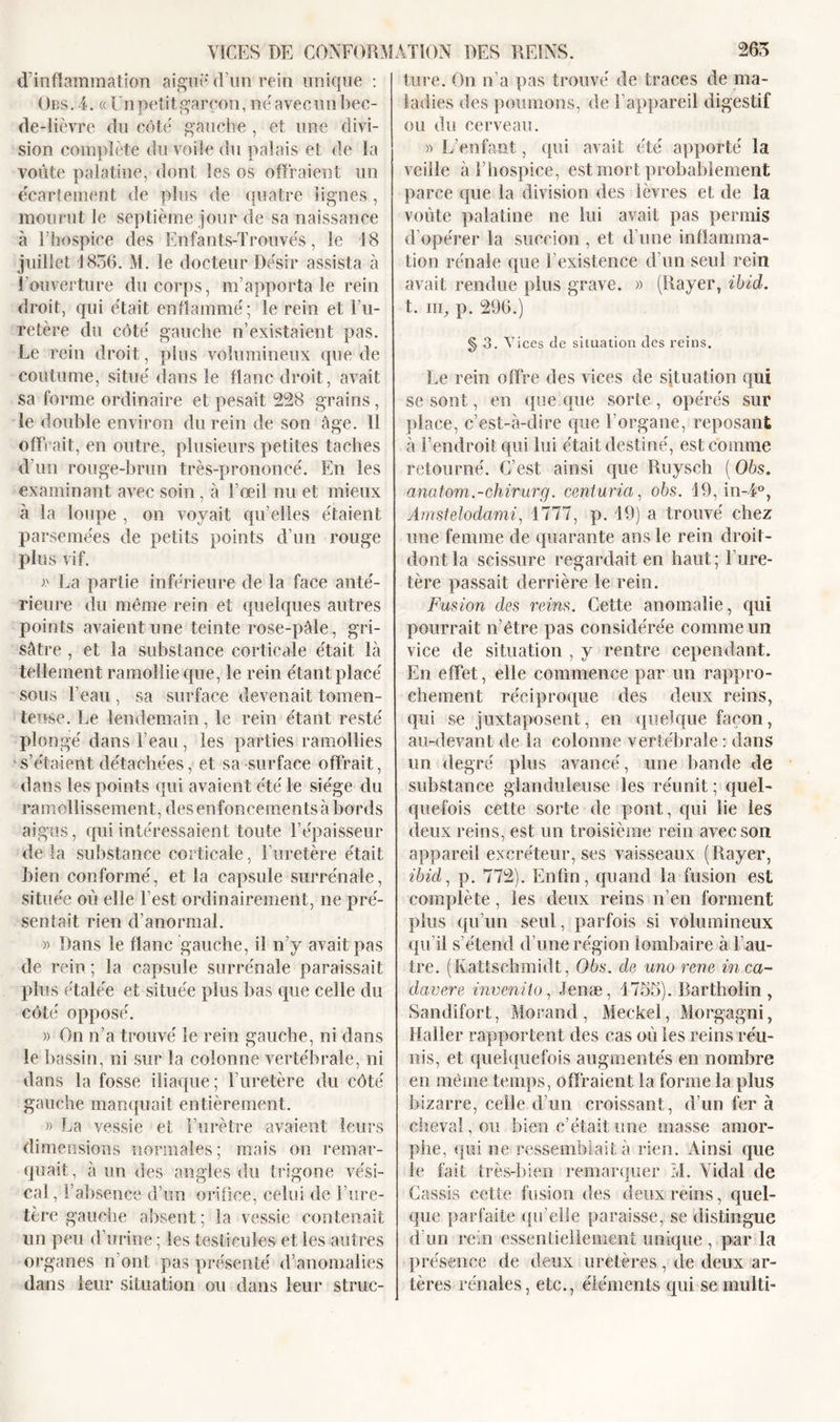 VICES DE CONFORM d’inflammation aigue d’un rein unique : Obs. 4. «Un petit garçon, ne'avec un bec- de-lièvre du côte gauche , et une divi- sion complète du voile du palais et de la voûte palatine, dont les os offraient un écartement de plus de quatre lignes, mourut le septième jour de sa naissance à l’hospice des Enfants-Trouvés, le 18 juillet 1856. M. le docteur Désir assista à l’ouverture du corps, m’apporta le rein droit, qui était enflammé; le rein et l’u- retère du côté gauche n’existaient pas. Le rein droit, plus volumineux que de coutume, situé dans le flanc droit, avait sa forme ordinaire et pesait 228 grains, le double environ du rein de son âge. 11 offrait, en outre, plusieurs petites taches d’un rouge-brun très-prononcé. En les examinant avec soin, à l’œil nu et mieux à la loupe , on voyait qu’elles étaient parsemées de petits points d’un rouge plus vif. » La partie inférieure de la face anté- rieure du même rein et quelques autres points avaient une teinte rose-pâle, gri- sâtre , et la substance corticale était là tellement ramollie que, le rein étant placé sous l’eau , sa surface devenait tomen- teuse. Le lendemain, le rein étant resté plongé dans l’eau, les parties ramollies ‘s’étaient détachées, et sa surface offrait, dans les points qui avaient été le siège du ramollissement, des enfoncements à bords aigus, qui intéressaient toute l’épaisseur de la substance corticale, l’uretère était bien conformé, et la capsule surrénale, située où elle l’est ordinairement, ne pré- sentait rien d’anormal. » Dans le flanc gauche, il n’y avait pas de rein ; la capsule surrénale paraissait plus étalée et située plus bas que celle du côté opposé. » On n’a trouvé le rein gauche, ni dans le bassin, ni sur la colonne vertébrale, ni dans la fosse iliaque ; l’uretère du côté gauche manquait entièrement. » La vessie et l’urètre avaient leurs dimensions normales; mais on remar- quait, à un des angles du trigone vési- cal, l’absence d’un orifice, celui de l’ure- tère gauche absent; la vessie contenait un peu d’urine ; les testicules et les autres organes n’ont pas présenté d’anomalies dans leur situation ou dans leur strue- AïtON DES REINS. 265 ture. On n’a pas trouvé de traces de ma- ladies des poumons, de l’appareil digestif ou du cerveau. » L’enfant, qui avait été apporté la veille à l’hospice, est mort probablement parce que la division des lèvres et de la voûte palatine ne lui avait pas permis d’opérer la succion , et d’une inflamma- tion rénale que F existence d’un seul rein avait rendue plus grave. » (Rayer, ibid. t. uq p. 296.) § 3. Vices de situation des reins. Le rein offre des vices de situation qui se sont, en que que sorte, opérés sur place, c’est-à-dire que l’organe, reposant à l’endroit qui lui était destiné, est comme retourné. C’est ainsi que Ruysch (06s. anatom.-chirurg. centurici, obs. 19, in-i°, Amstelodami, 1777, p. 19) a trouvé chez une femme de quarante ans le rein droit- dontla scissure regardait en haut; l’ure- tère passait derrière le rein. Fusion des reins. Cette anomalie, qui pourrait n’être pas considérée comme un vice de situation , y rentre cependant. En effet, elle commence par un rappro- chement réciproque des deux reins, qui se juxtaposent, en quelque façon, au-devant de la colonne vertébrale : dans un degré plus avancé, une bande de substance glanduleuse les réunit; quel- quefois cette sorte de poot, qui lie les deux reins, est un troisième rein avec son appareil excréteur, ses vaisseaux (Rayer, ibid, p. 772). Enfin, quand la fusion est complète, les deux reins n’en forment plus qu’un seul, parfois si volumineux qu’il s’étend d’une région lombaire à l’au- tre. (Kattschmidt, Obs. de uno rene inca- davere invenito, Jenæ, 1755). Barthoiin , Sandifort, Morand, Meckel, Morgagni, Haller rapportent des cas oû les reins réu- nis, et quelquefois augmentés en nombre en même temps, offraient la forme la plus bizarre, celle d’un croissant, d’un fer à cheval, ou bien c’était une masse amor- phe, qui ne ressemblait à rien. Ainsi que le fait très-bien remarquer M. Vidal de Cassis cette fusion des deux reins, quel- que parfaite qu'elle paraisse, se distingue d’un rein essentiellement unique , par la présence de deux uretères, de deux ar- tères rénales, etc., éléments qui se rnulti-