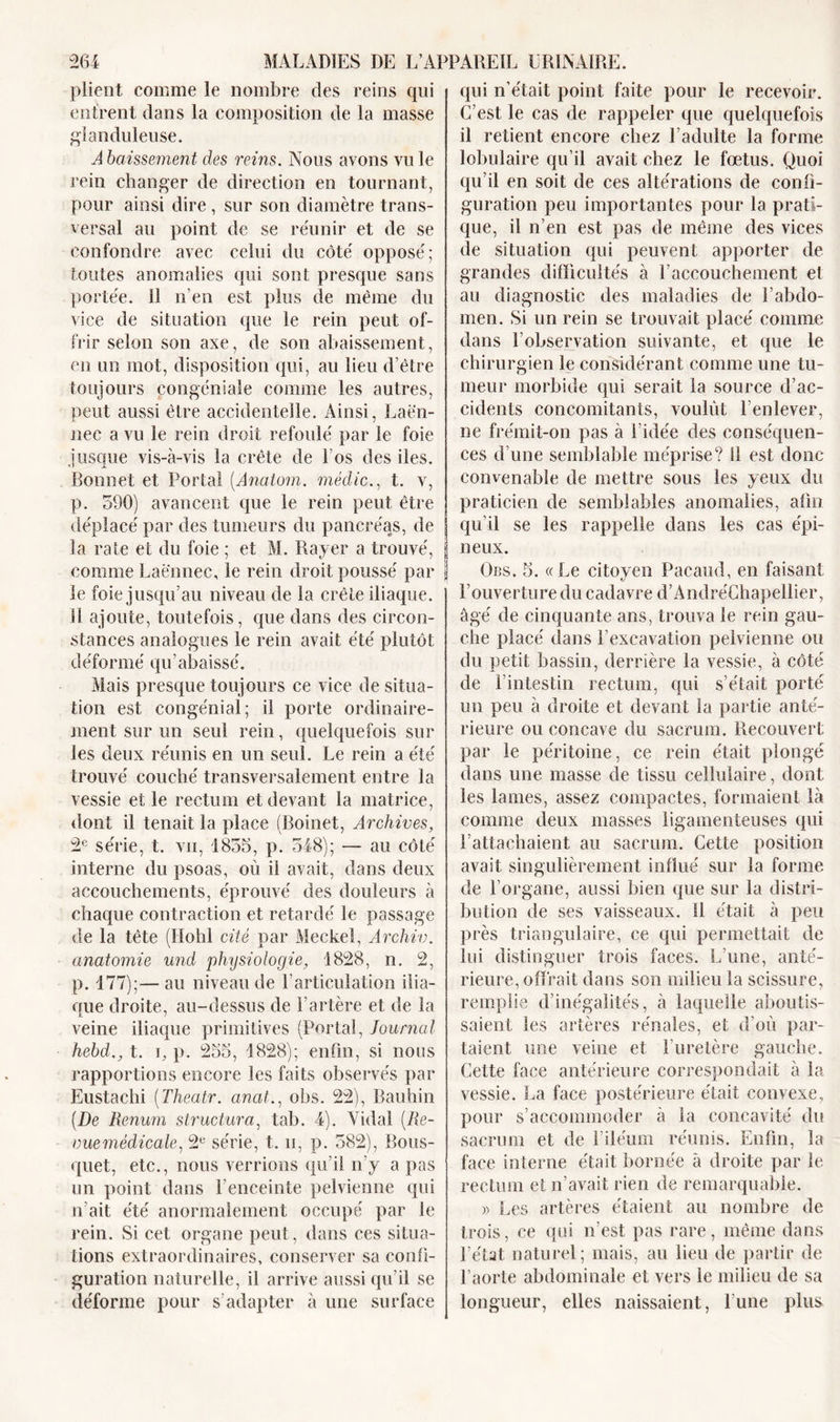 plient comme le nombre des reins qui entrent dans la composition de la masse glanduleuse. Abaissement des reins. Nous avons vu le rein changer de direction en tournant, pour ainsi dire , sur son diamètre trans- versal au point de se réunir et de se confondre avec celui du côté opposé; toutes anomalies qui sont presque sans portée, il n’en est plus de même du vice de situation que le rein peut of- frir selon son axe, de son abaissement, en un mot, disposition qui, au lieu d’être toujours congéniale comme les autres, peut aussi être accidentelle. Ainsi, Laën- nec a vu le rein droit refoulé par le foie jusque vis-à-vis la crête de Los des iles. Bonnet et Porta! (Anatom. médic., t. v, p. 590) avancent que le rein peut être déplacé par des tumeurs du pancréas, de la rate et du foie ; et M. Rayer a trouvé, comme Laënnec, le rein droit poussé par le foie jusqu’au niveau de la crête iliaque. Il ajoute, toutefois, que dans des circon- stances analogues le rein avait été plutôt déformé qu’abaissé. Mais presque toujours ce vice de situa- tion est congénial; il porte ordinaire- ment sur un seul rein, quelquefois sur les deux réunis en un seul. Le rein a été trouvé couché transversalement entre la vessie et le rectum et devant la matrice, dont il tenait la place (Boinet, Archives, 2e série, t. vii, 1855, p. 548); — au côté interne du psoas, où il avait, dans deux accouchements, éprouvé des douleurs à chaque contraction et retardé le passage de la tête (Hohl cité par Meckel, Archiv. anatomie und physiologie, 1828, n. 2, p. 177);— au niveau de l’articulation ilia- que droite, au-dessus de l’artère et de la veine iliaque primitives (Portai, Journal hebd., t. g p. 255, 1828); enfin, si nous rapportions encore les faits observés par Eustachi (Theatr. anat.: obs. 22), Bauhin (De Renum structura, tab. 4). Vida! (Re- vuemèdicale, 2e série, t. n, p. 582), Bous- quet, etc., nous verrions qu’il n’y a pas un point dans l’enceinte pelvienne qui irait été anormalement occupé par le rein. Si cet organe peut, dans ces situa- tions extraordinaires, conserver sa confi- guration naturelle, il arrive aussi qu’il se déforme pour s’adapter à une surface qui n’était point faite pour le recevoir. C’est le cas de rappeler que quelquefois il retient encore chez l’adulte la forme lobulaire qu’il avait chez le fœtus. Quoi qu’il en soit de ces altérations de confi- guration peu importantes pour la prati- que, il n’en est pas de même des vices de situation qui peuvent apporter de grandes difficultés à l’accouchement et au diagnostic des maladies de l’abdo- men. Si un rein se trouvait placé comme dans l’observation suivante, et que le chirurgien le considérant comme une tu- meur morbide qui serait la source d’ac- cidents concomitants, voulût l’enlever, ne frémit-on pas à l’idée des conséquen- ces d’une semblable méprise? Il est donc convenable de mettre sous les yeux du praticien de semblables anomalies, afin qu’il se les rappelle dans les cas épi- neux. Obs. 5. «Le citoyen Pacaud, en faisant l’ouverture du cadavre d’AndréChapellier, âgé de cinquante ans, trouva le rein gau- che placé dans l’excavation pelvienne ou du petit bassin, derrière la vessie, à côté de l’intestin rectum, qui s’était porté un peu à droite et devant la partie anté- rieure ou concave du sacrum. Recouvert par le péritoine, ce rein était plongé dans une masse de tissu cellulaire, dont les lames, assez compactes, formaient là comme deux masses ligamenteuses qui l’attachaient au sacrum. Cette position avait singulièrement influé sur la forme de l’organe, aussi bien que sur la distri- bution de ses vaisseaux. 11 était à peu près triangulaire, ce qui permettait de lui distinguer trois faces. L’une, anté- rieure, offrait dans son milieu la scissure, remplie d’inégalités, à laquelle aboutis- saient les artères rénales, et d’où par- taient une veine et F uretère gauche. Cette face antérieure correspondait à la vessie. La face postérieure était convexe, pour s’accommoder à la concavité du sacrum et de l’iléum réunis. Enfin, la face interne était bornée à droite par le rectum et n’avait rien de remarquable. » Les artères étaient au nombre de trois, ce qui n’est pas rare, même dans l’état naturel; mais, au lieu de partir de l’aorte abdominale et vers le milieu de sa longueur, elles naissaient, l’une plus