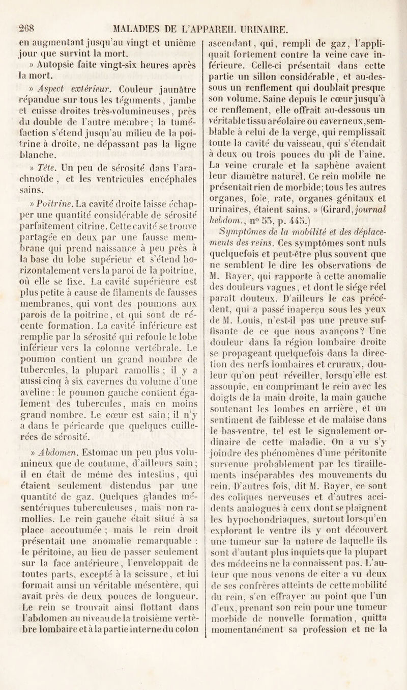 en augmentant jusqu’au vingt et unième jour que survint la mort. « Autopsie faite vingt-six heures après la mort. » Aspect extérieur. Couleur jaunâtre répandue sur tous les téguments, jambe et cuisse droites très-volumineuses, près du double de l’autre membre; la tumé- faction s’étend jusqu’au milieu de la poi- trine à droite, ne dépassant pas la ligne blanche. » Tête. Un peu de sérosité dans l’ara- chnoïde , et les ventricules encéphales sains. » Poitrine. La cavité droite laisse échap- per une quantité considérable de sérosité parfaitement citrine. Cette cavité se trouve partagée en deux par une fausse mem- brane qui prend naissance à peu près à la base du lobe supérieur et s’étend ho- rizontalement vers la paroi de la poitrine, où elle se fixe. La cavité supérieure est plus petite à cause de filaments de fausses membranes, qui vont des poumons aux parois de la poitrine, et qui sont de ré- cente formation. La cavité inférieure est remplie par la sérosité qui refoule le lobe inférieur vers la colonne vertébrale. Le poumon contient un grand nombre de tubercules, la plupart ramollis ; il y a aussi cinq à six cavernes du volume d’une aveline: le poumon gauche contient éga- lement des tubercules, mais en moins grand nombre. Le cœur est sain; il n’y a dans le péricarde que quelques cuille- rées de sérosité. » Abdomen. Estomac un peu plus volu- mineux que de coutume, d’ailleurs sain; il en était de même des intestins, qui étaient seulement distendus par une quantité de gaz. Quelques glandes mé- sentériques tuberculeuses, mais non ra- mollies. Le rein gauche était situé à sa place accoutumée ; mais le rein droit présentait une anomalie remarquable : le péritoine, au lieu de passer seulement sur la face antérieure, l’enveloppait de toutes parts, excepté à la scissure, et lui formait ainsi un véritable mésentère, qui avait près de deux pouces de longueur. Le rein se trouvait ainsi flottant dans l’abdomen au niveau de la troisième vertè- bre lombaire et à la partie interne du colon ascendant, qui, rempli de gaz, l'appli- quait fortement contre la veine cave in- férieure. Celle-ci présentait dans cette partie un sillon considérable, et au-des- sous un renflement qui doublait presque son volume. Saine depuis le cœur jusqu’à ce renflement, elle offrait au-dessous un véritable tissu aréolaire ou caverneux,sem- blable à celui de la verge, qui remplissait toute la cavité du vaisseau, qui s’étendait à deux ou trois pouces du pli de l’aine. La veine crurale et la saphène avaient leur diamètre naturel. Ce rein mobile ne présentait rien de morbide; tous les autres organes, foie, rate, organes génitaux et urinaires, étaient sains. » (Girard, journal hebdom., n° 55, p. 445.) Symptômes de la mobilité et des déplace- ments des reins. Ces symptômes sont nuis quelquefois et peut-être plus souvent que ne semblent le dire les observations de M. Rayer, qui rapporte à cette anomalie des douleurs vagues, et dont le siège réel paraît douteux. D’ailleurs le cas précé- dent, qui a passé inaperçu sous les yeux de M. Louis, n’est-il pas une preuve suf- fisante de ce que nous avançons? Une douleur dans la région lombaire droite se propageant quelquefois dans la direc- tion des nerfs lombaires et cruraux, dou- leur qu’on peut réveiller, lorsqu’elle est assoupie, en comprimant le rein avec les doigts de la main droite, la main gauche soutenant les lombes en arrière, et un sentiment de faiblesse et de malaise dans le bas-ventre, tel est le signalement or- dinaire de cette maladie. On a vu s’y joindre des phénomènes d’une péritonite survenue probablement par les tiraille- ments inséparables des mouvements du rein. D’autres fois, dit M. Rayer, ce sont des coliques nerveuses et d’autres acci- dents analogues à ceux dont se plaignent les hypochondriaques, surtout lorsqu’on explorant le ventre ils y ont découvert une tumeur sur la nature de laquelle ils sont d’autant plus inquiets que la plupart des médecins ne la connaissent pas. L’au- teur que nous venons de citer a vu deux de ses confrères atteints de cette mobilité du rein, s’en effrayer au point que l’un d’eux, prenant son rein pour une tumeur morbide de nouvelle formation, quitta momentanément sa profession et ne la