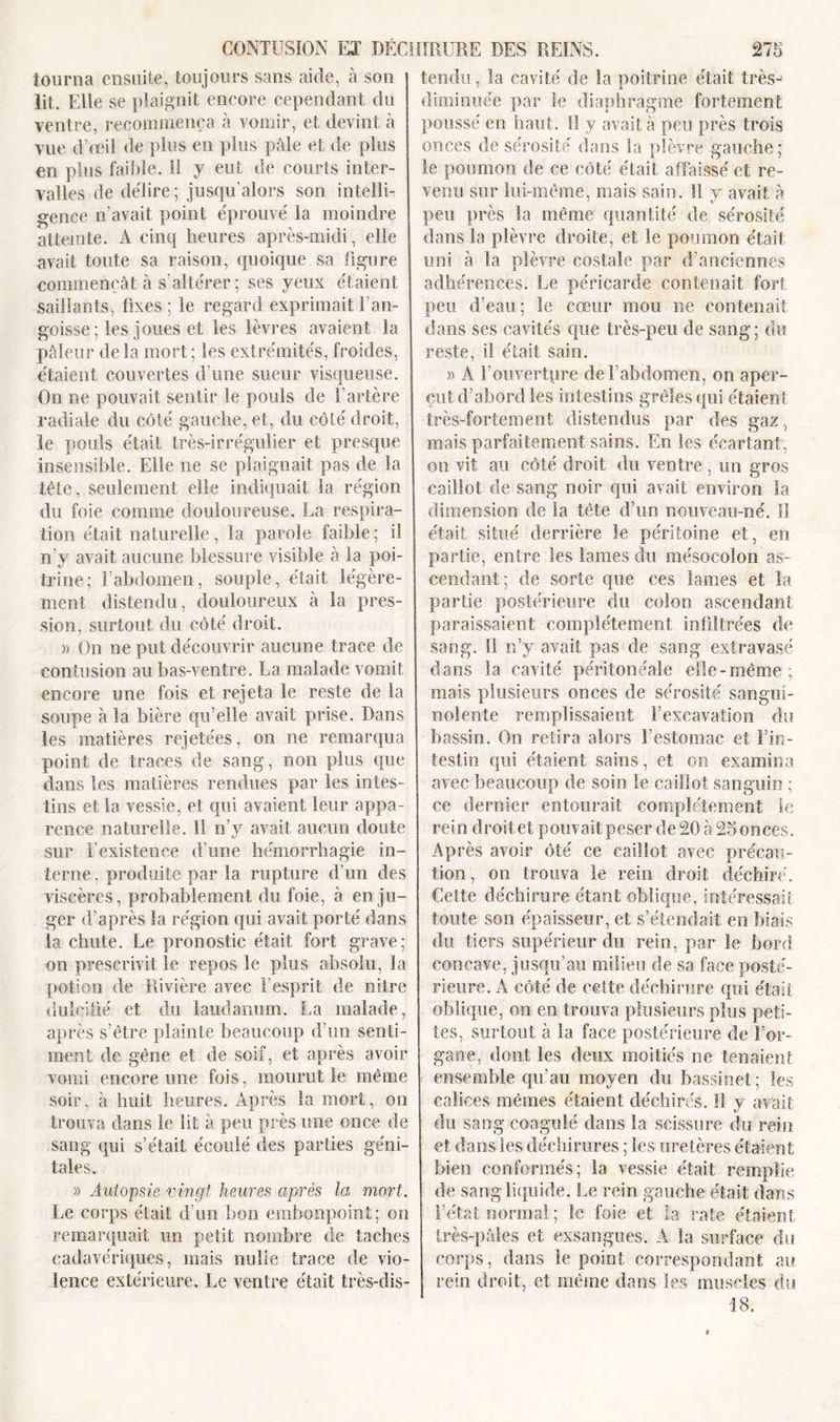 tourna ensuite, toujours sans aide, à son lit. Elle se plaignit encore cependant du ventre, recommença à vomir, et devint à vue d’œil de plus en plus pâle et de plus en plus faible. Il y eut de courts inter- valles de délire; jusqu’alors son intelli- gence n’avait point éprouvé la moindre atteinte. A cinq heures après-midi, elle avait toute sa raison, quoique sa figure commençât à s’altérer ; ses yeux étaient saillants, fixes ; le regard exprimait l’an- goisse ; les joues et les lèvres avaient la pâleur delà mort; les extrémités, froides, étaient couvertes d’une sueur visqueuse. On ne pouvait sentir le pouls de l’artère radiale du côté gauche, et, du côté droit, le pouls était très-irrégulier et presque insensible. Elle ne se plaignait pas de la tête, seulement elle indiquait la région du foie comme douloureuse. La respira- tion était naturelle, la parole faible; il n’y avait aucune blessure visible à la poi- trine; l’abdomen, souple, était légère- ment distendu, douloureux à la pres- sion, surtout du côté droit. )&gt; On ne put découvrir aucune trace de contusion au bas-ventre. La malade vomit encore une fois et rejeta le reste de la soupe à la bière qu’elle avait prise. Dans les matières rejetées, on ne remarqua point de traces de sang, non plus que dans les matières rendues par les intes- tins et la vessie, et qui avaient leur appa- rence naturelle. 11 n’y avait aucun doute sur l’existence d’une hémorrhagie in- terne , produite par la rupture d’un des viscères, probablement du foie, à en ju- ger d’après la région qui avait porté dans la chute. Le pronostic était fort grave; on prescrivit le repos le plus absolu, la potion de Rivière avec l’esprit de nitre dulcifié et du laudanum. La malade, après s’être plainte beaucoup d’un senti- ment de gêne et de soif, et après avoir vomi encore une fois, mourut le même soir, à huit heures. Après la mort, on trouva dans le lit à peu près une once de sang qui s’était écoulé des parties géni- tales. » Autopsie vingt heures après la mort. Le corps était d’un bon embonpoint; on remarquait un petit nombre de taches cadavériques, mais nulle trace de vio- lence extérieure. Le ventre était très-dis- tendu, la cavité de la poitrine était très-1 diminuée par le diaphragme fortement poussé en haut. Il y avait à peu près trois onces de sérosité dans la plèvre gauche; le poumon de ce côté était affaissé et re- venu sur lui-même, mais sain. Il y avait à peu près la même quantité de sérosité dans la plèvre droite, et le poumon était uni à la plèvre costale par d’anciennes adhérences. Le péricarde contenait fort peu d’eau; le cœur mou ne contenait dans ses cavités que très-peu de sang; du reste, il était sain. » A F ouverture de l’abdomen, on aper- çut d’abord les intestins grêles qui étaient très-fortement distendus par des gaz, mais parfaitement sains. En les écartant, on vit au côté droit du ventre , un gros caillot de sang noir qui avait environ la dimension de la tête d’un nouveau-né. Il était situé derrière le péritoine et, en partie, entre les laines du mésocolon as- cendant; de sorte que ces lames et la partie postérieure du colon ascendant paraissaient complètement infiltrées de sang. Il n’y avait pas de sang extravasé dans la cavité péritonéale elle-même ; mais plusieurs onces de sérosité sangui- nolente remplissaient l’excavation du bassin. On retira alors l’estomac et l’in- testin qui étaient sains, et on examina avec beaucoup de soin le caillot sanguin ; ce dernier entourait complètement le rein droit et pouvait peser de 20 à 25 onces. Après avoir ôté ce caillot avec précau- tion , on trouva le rein droit déchiré. Celte déchirure étant oblique, intéressait toute son épaisseur, et s’étendait en biais du tiers supérieur du rein, par le bord concave, jusqu’au milieu de sa face posté- rieure. A côté de celte déchirure qui était oblique, on en trouva plusieurs plus peti- tes, surtout à la face postérieure de l’or- gane, dont les deux moitiés ne tenaient ensemble qu’au moyen du bassinet; les calices mêmes étaient déchirés. Il y avait du sang coagulé dans la scissure du rein et dans les déchirures ; les uretères étaient bien conformés; la vessie était remplie de sang liquide. Le rein gauche était dans l’état normal ; le foie et la rate étaient très-pâles et exsangues. A la surface du corps, dans le point correspondant au rein droit, et même dans les muscles du 18.