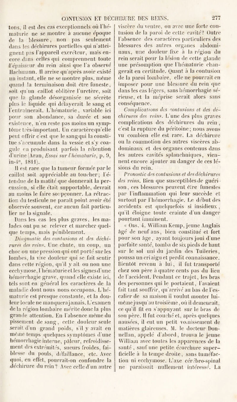 tons, iî est îles cas exceptionnels où l’hé- maturie ne se montre à aucune époque de la blessure, non pas seulement dans les déchirures partielles qui n’attei- gnent pas l’appareil excréteur, mais en- core dans celles qui comprennent toute d’épaisseur du rein ainsi que l’a observé Haehmann. Il arrive qu’après avoir existé un instant, elle ne se montre plus, même quand la terminaison doit être funeste, soit qu’un caillot oblitère l’uretère, soit que la glande désorganisée ne sécrète plus le liquide qui délayerait le sang et l’entraînerait. L’hématurie, variable ici pour son abondance, sa durée et son existence, n’en reste pas moins un symp- tôme très-important. Un caraetèrequ’elle peut offrir c’est que le sang qui la consti- tue s’accumule dans la vessie et s’y coa- gule en produisant parfois la rétention d’urine (Aran, Essai sur l'hématurie, p. 9, in-4°, 1811). 11 est rare que la tumeur formée parle caillot soit appréciable au toucher; l’é- tendue de la matité que donnerait la per- cussion, si elle était supportable, devrait au moins le faire soupçonner. La rétrac- tion du testicule ne paraît point avoir été observée souvent, car aucun fait particu- lier ne la signale. Dans les cas les plus graves, les ma- lades ont pu se relever et marcher quel- que temps, mais péniblement. Diagnostic des contusions et des déchi- rures des reins. Une chute, un coup, un choc ou une pression qui ont porté sur les lombes, la vive douleur qui se fait sentir dans cette région, qu’il y ait ou non une ecchymose, l’hématurie et les signesd’une hémorrhagie grave, quand elle existe ici, tels sont en général les caractères de la maladie dont nous nous occupons. L’hé- maturie est presque constante, et la dou- leur locale ne manquera jamais. L’examen delà région lombaire mérite donc la plus grande attention. En l’absence même du pissement de sang, cette douleur seule serait d’un grand poids, s’il y avait en même temps quelques symptômes d’une hémorrhagie interne, pâleur, refroidisse- ment des exlrémit :s, sueurs froides, fai- blesse du pouls, défaillance, etc. Avec quoi, en effet, pourrait-on confondre la ■déchirure du rein? Avec celle d’un autre viscère du ventre, ou avec une forte con- tusion de la paroi de cette cavité? Outre l’absence des caractères particuliers des blessures des autres organes abdomi- naux, une douleur fixe à la région du rein serait pour la lésion de cette glande une présomption que l’hématurie chan- gerait en certitude. Quant à la contusion de la paroi lombaire, elle ne pourrait en imposer pour une blessure du rein que dans les cas légers, sans hémorrhagie sé- rieuse, et la méprise serait alors sans conséquence. Complications des contusions et des dé- chirures des reins. L’une des plus graves complications des déchirures du rein, c’est la rupture du péritoine; nous avons vu combien elle est rare. La déchirure ou la commotion des autres viscères ab- dominaux et des organes contenus dans les autres cavités splanchniques, vien- nent encore ajouter au danger de ces lé- sions du rein. Pronostic des contusions et des déchirures des reins. Bien que susceptibles de guéri - son, ces blessures peuvent être funestes par l’inflammation qui leur succède et surtout par l’hémorrhagie. Le début des accidents est quelquefois si insidieux , qu’il éloigne toute crainte d’un danger pourLant imminent. « Obs. 4. William Kemp, jeune Anglais âgé de neuf ans, bien constitué et fort pour son âge, ayant toujours joui d’une parfaite santé, tomba de six pieds de haut sur le sol uni du jardin des Tuileries, poussa un cri aigu et perdit connaissance. Bientôt revenu à lui, il fut transporté chez son père à quatre cents pas du lieu de l’accident. Pendant ce trajet, les bras des personnes qui le portaient, l’avaient fait tant souffrir, qu’arrivé au bas de l’es- calier de sa maison il voulut monter lui- même jusqu’au troisième, où il demeurait, ce qu’il lit en s’appuyant sur le bras de son père. H fut couché et, après quelques nausées, il eut un petit vomissement de matières glaireuses. M. le docteur Don- neîlan, appelé d’abord, trouva le jeune William avec toutes les apparences de la santé , sauf une petite écorchure super- ficielle à la tempe droite, sans tuméfac- tion ni ecchymose. L’axe cérébro-spinal ne paraissait nullement intéressé. La