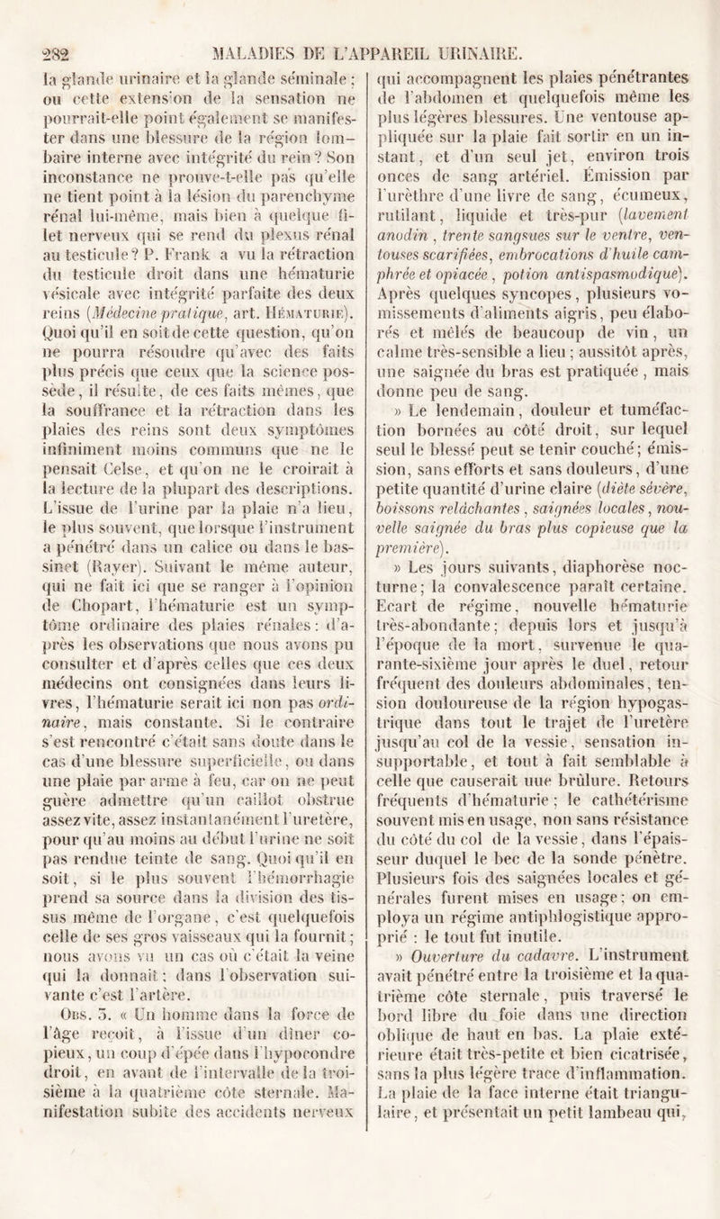 la glande urinaire et la glande séminale ; ou cette extension de la sensation ne pourrait-elle point également se manifes- ter dans une blessure de la région lom- baire interne avec intégrité du rein? Son inconstance ne prouve-t-elle pas qu elle ne tient point à la lésion du parenchyme rénal lui-même, mais bien à quelque fi- let nerveux qui se rend du plexus rénal au testicule? P. Frank a vu la rétraction du testicule droit dans une hématurie vésicale avec intégrité parfaite des deux reins {Médecine pratique, art. Hématurie). Quoiqu’il en soit de cette question, qu’on ne pourra résoudre qu’avec des faits plus précis que ceux que la science pos- sède , il résulte, de ces faits mêmes, que la souffrance et la rétraction dans les plaies des reins sont deux symptômes infiniment moins communs que ne le pensait Ceise, et qu’on ne le croirait à la lecture de la plupart des descriptions. L’issue de l’urine par la plaie n’a lieu, le plus souvent, que lorsque l’instrument a pénétré dans un calice ou dans le bas- sinet (Rayer). Suivant le même auteur, qui ne fait ici que se ranger à l'opinion de Chopart, l'hématurie est un symp- tôme ordinaire des plaies rénales : d’a- près les observations que nous ayons pu consulter et d’après celles que ces deux médecins ont consignées dans leurs li- vres , l’hématurie serait ici non pas ordi- naire. mais constante. Si le contraire / s’est rencontré c’était sans doute dans le cas d’une blessure superficielle, ou dans une plaie par arme à feu, car on ne peut guère admettre qu’un caillot obstrue assez vite, assez instantanément l’uretère, pour qu’au moins au début l’urine ne soit pas rendue teinte de sang. Quoiqu’il en soit, si le plus souvent l’hémorrhagie prend sa source dans la division des tis- sus même de l’organe , c’est quelquefois celle de ses gros vaisseaux qui la fournit; nous avons vu un cas où c’était la veine qui la donnait ; dans 1 observation sui- vante c’est l’artère. Ors. 5. « Un homme dans la force de l’âge reçoit, à l’issue d’un dîner co- pieux, un coup d’épée dans Fhypocondre droit, en avant de l'intervalle delà troi- sième à la quatrième côte sternale. Ma- nifestation subite des accidents nerveux qui accompagnent les plaies pénétrantes de l’abdomen et quelquefois même les plus légères blessures. Une ventouse ap- pliquée sur la plaie fait sortir en un in- stant, et d’un seul jet, environ trois onces de sang artériel. Émission par l’urèthre d’une livre de sang, écumeux, rutilant, liquide et très-pur (lavement anodin , trente sangsues sur le ventre, ven- touses scarifiées, embrocations d'huile cam- phrée et opiacée , potion antispasmodique). Après quelques syncopes, plusieurs vo- missements d’aliments aigris, peu élabo- rés et mêlés de beaucoup de vin, un calme très-sensible a lieu ; aussitôt après, une saignée du bras est pratiquée , mais donne peu de sang. » Le lendemain, douleur et tuméfac- tion bornées an côté droit, sur lequel seul le blessé peut se tenir couché ; émis- sion, sans efforts et sans douleurs, d’une petite quantité d’urine claire (diète sévère, boissons relâchantes , saignées locales, nou- velle saignée du bras plus copieuse que la première). » Les jours suivants, diaphorèse noc- turne; la convalescence paraît certaine. Ecart de régime, nouvelle hématurie très-abondante; depuis lors et jusqu’à l’époque de la mort, survenue le qua- rante-sixième jour après le duel, retour fréquent des douleurs abdominales, ten- sion douloureuse de la région hypogas- trique dans tout le trajet de l’uretère jusqu’au col de la vessie, sensation in- supportable, et tout à fait semblable à celle que causerait une brûlure. Retours fréquents d’hématurie ; le cathétérisme souvent mis en usage, non sans résistance du côté du col de la vessie, dans l’épais- seur duquel le bec de la sonde pénètre. Plusieurs fois des saignées locales et gé- nérales furent mises en usage; on em- ploya un régime antiphlogistique appro- prié : le tout fut inutile. » Ouverture du cadavre. L’instrument avait pénétré entre la troisième et la qua- trième côte sternale, puis traversé le bord libre du foie dans une direction oblique de haut en bas. La plaie exté- rieure était très-petite et bien cicatrisée, sans la plus légère trace d'inflammation. La plaie de la face interne était triangu- laire, et présentait un petit lambeau qui,