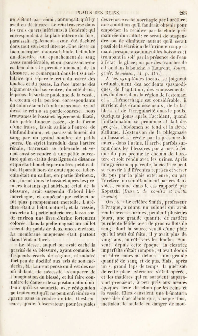 des reins avec hémorrhagie par Eurèthre, lie s’étant pas réuni, annonçait qu’il y avait eu déchirure. Le rein traversé dans les trois quarts inférieurs, à l’endroit qui correspondait à la plaie interne du foie, paraissait également avoir été déchiré dans tout son bord interne. Une cica rice bien marquée montrait toute l’étendue du désordre ; un épanchement de sang assez considérable, et qui paraissait avoir eu lieu dans le premier moment de la blessure, se remarquait dans le tissu cel- lulaire qui sépare le rein du carré des lombes et du psoas. La face interne des téguments du bas-ventre, du côté droit, le psoas, la surface pubienne de la vessie, le cæcum et la portion correspondante du colon étaient d’un brun ardoisé. Ayant divisé le rein à sa partie convexe, nous trouvâmes le bassinet légèrement dilaté, une petite tumeur rosée, de la forme d’une fraise, faisait saillie à l’entrée de 1 infundibulum, et paraissait fournir du sang par un grand nombre de petits pores. Un stylet introduit dans l’artère rénale, traversait ce tubercule et ve- nait aussi se rendre à une petite ouver- ture qui en était à deux lignes de distance et qui était bouchée par un très-petit cail- lot. 11 paraît hors de doute que ce tuber- cule était un caillot, en partie fibrineux, qui, formé dans le bassinet après les pre- miers instants qui suivirent celui de la blessure, avait suspendu d’abord l’hé- morrhagie, et empêché que celle-ci ne fût plus promptement mortelle. L’urè- thre était à l’état naturel; et la vessie, ouverte à la partie antérieure, laissa sor- tir environ une livre d’urine fortement colorée, dans laquelle nageait un caillot récent du poids de deux onces environ. La membrane muqueuse était partout dans l’état naturel. « Le blessé, auquel on avait caché la gravité de sa blessure, ayant commis de fréquents écarts de régime, et montré fort peu de docilité aux avis de son mé- decin , M. Laurent pense qu’il est des cas où il faut, de nécessité, s’emparer de l’imagination du blessé, et lui faire con- naître le danger de sa position afin d’ob- tenir qu’il se soumette avec résignation au traitement qu’il ne peut enfreindre en .partie sans le rendre inutile. 11 est en- core, ajoute l’observateur, pour les plaies une condition qu’il faudrait obtenir pour empêcher la récidive par la chute pré- maturée du caillot: ce serait de suspen- dre ou de diminuer autant qu’il serait possible la sécrétion de l’urine en suppri- mant presque absolument les boissons et trompant la soif par la présence de l’eau à l’état de glace, ou par des tranches de citron dans la bouche. » (Laurent, Juurn. génêr. de mèdec., 74, p. 417.) A ces symptômes locaux se joignent ordinairement des accidents spasmodi- ques, de l’agitation, des vomissements, des douleurs dans la région de l’estomac; et si l’hémorrhagie est considérable, il survient des évanouissements, de la fai- blesse et de l’irrégularité dans le pouls. Quelques jours après l’accident, quand l'inflammation se prononce et fait des Pro grès, l’abdomen se tend et la fièvre s’allume. L’extension de la phlegmasie au bassinet se révèle par la présence du mucus dans l’urine. ïl arrive parfois sur- tout dans les blessures par armes à feu que du pus prenne le chemin de l’ure- tère et soit rendu avec les urines. Après une guérison apparente, la cicatrice peut se rouvrir à différentes reprises et verser du pus par la plaie extérieure, ou par l’uretère, ou simultanément par ces deux voies, comme dans le cas rapporté par Kopetzki (Dissert. de vomitu et miclu cruento). Obs. 4. « Le célèbre Smith , professeur à Prague, a connu un colonel qui avait rendu avec ses urines , pendant plusieurs jours, une grande quantité de matière purulente fétide avec de gros caillots de sang, dont la source venait d’une plaie qui lui avait été faite , il y avait plus de vingt ans, au côté vers les lombes. Sou- vent , depuis cette époque, la cicatrice imparfaite s’était rompue, et avait donné un libre cours au dehors à une grande quantité de sang et de pus. Mais, après un si grand laps de temps, la guérison de cette plaie extérieure s’était opérée, et les matières qui en sortaient aupara- vant prenaient, à peu près aux mêmes époques, leur direction par les reins et la vessie. Elles causaient une hématurie précédée d’accidents qui, chaque fois, mettaient le malade en danger de mou-