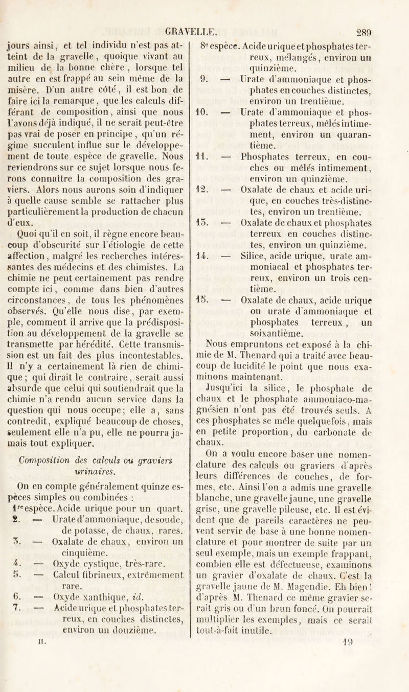 jours ainsi, et tel individu n’est pas at- teint de la gravelle, quoique vivant au milieu de la bonne chère , lorsque tel autre en est frappe' au sein même de la misère. D’un autre côté, il est bon de faire ici la remarque, que les calculs dif- férant de composition, ainsi que nous l’avons déjà indiqué, il ne serait peut-être pas vrai déposer en principe, qu’un ré- gime succulent influe sur le développe- ment de toute espèce de gravelle. Nous reviendrons sur ce sujet lorsque nous fe- rons connaître la composition des gra- viers. Alors nous aurons soin d’indiquer à quelle cause semble se rattacher plus particulièrement la production de chacun d’eux. Quoi qu’il en soit, il règne encore beau- coup d’obscurité sur l’étiologie de cette affection, malgré les recherches intéres- santes des médecins et des chimistes. La chimie ne peut certainement pas rendre compte ici, comme dans bien d’autres circonstances, de tous les phénomènes observés. Qu’elle nous dise, par exem- ple, comment il arrive que la prédisposi- tion au développement de la gravelle se transmette par hérédité. Cette transmis- sion est un fait des plus incontestables. Il n’y a certainement là rien de chimi- que ; qui dirait le contraire, serait aussi absurde que celui qui soutiendrait que la chimie n’a rendu aucun service dans la question qui nous occupe ; elle a, sans contredit, expliqué beaucoup de choses, seulement elle n’a pu, elle ne pourra ja- mais tout expliquer. Composition des calculs ou graviers urinaires. On en compte généralement quinze es- pèces simples ou combinées : ireespèce. Acide urique pour un quart. 2. — Urate d’ammoniaque, de soude, dépotasse, de chaux, rares. 3. — Oxalate de chaux, environ un cinquième. 4. — Oxyde cystique, très-rare. b. — Calcul fibrineux, extrêmement, rare. 6. — Oxyde xanthique, id. 7. — Acide urique et phosphates ter- reux, en couches distinctes, environ un douzième. H. 8e espèce. Acide urique et phosphates ter- reux, mélangés, environ un quinzième. 9. — Urate d’ammoniaque et phos- phates en couches distinctes, environ un trentième. 10. — Urate d’ammoniaque et phos- phates terreux, mêlés intime- ment, environ un quaran- tième. 44. — Phosphates terreux, en cou- ches ou mêlés intimement, environ un quinzième. 12. — Oxalate de chaux et acide uri- que, en couches très-distinc- tes, environ un trentième. 13. — Oxalate de chaux et phosphates terreux en couches distinc- tes, environ un quinzième. 44. — Silice, acide urique, urate am- moniacal et phosphates ter- reux, environ un trois cen- tième. 45. — Oxalate de chaux, acide urique ou urate d’ammoniaque et phosphates terreux , un soixantième. Nous empruntons cet exposé à la chi- mie de M. Thénard qui a traité avec beau- coup de lucidité le point que nous exa- minons maintenant. Jusqu’ici la silice, le phosphate de chaux et le phosphate ammoniaco-ma- gnésien n’ont pas été trouvés seuls. À ces phosphates se mêle quelquefois, mais en petite proportion, du carbonate de chaux. On a voulu encore baser une nomen- clature des calculs ou graviers d’après leurs différences de couches, de for- mes, etc. Ainsi l’on a admis une gravelle blanche, une gravelîejaune, une gravelle grise, une gravelle pileuse, etc. 11 est évi- dent que de pareils caractères ne peu- vent servir de base à une bonne nomen- clature et pour montrer de suite par un seul exemple, mais un exemple frappant, combien elle est défectueuse, examinons un gravier d’oxaîate de chaux. C’est la gravelle jaune de M. Magendie. Eh bien 1 d’après M. Thénard ce même gravier se- rait gris ou d’un brun foncé. On pourrait multiplier les exemples, mais ce serait lout-à-fait inutile. 49