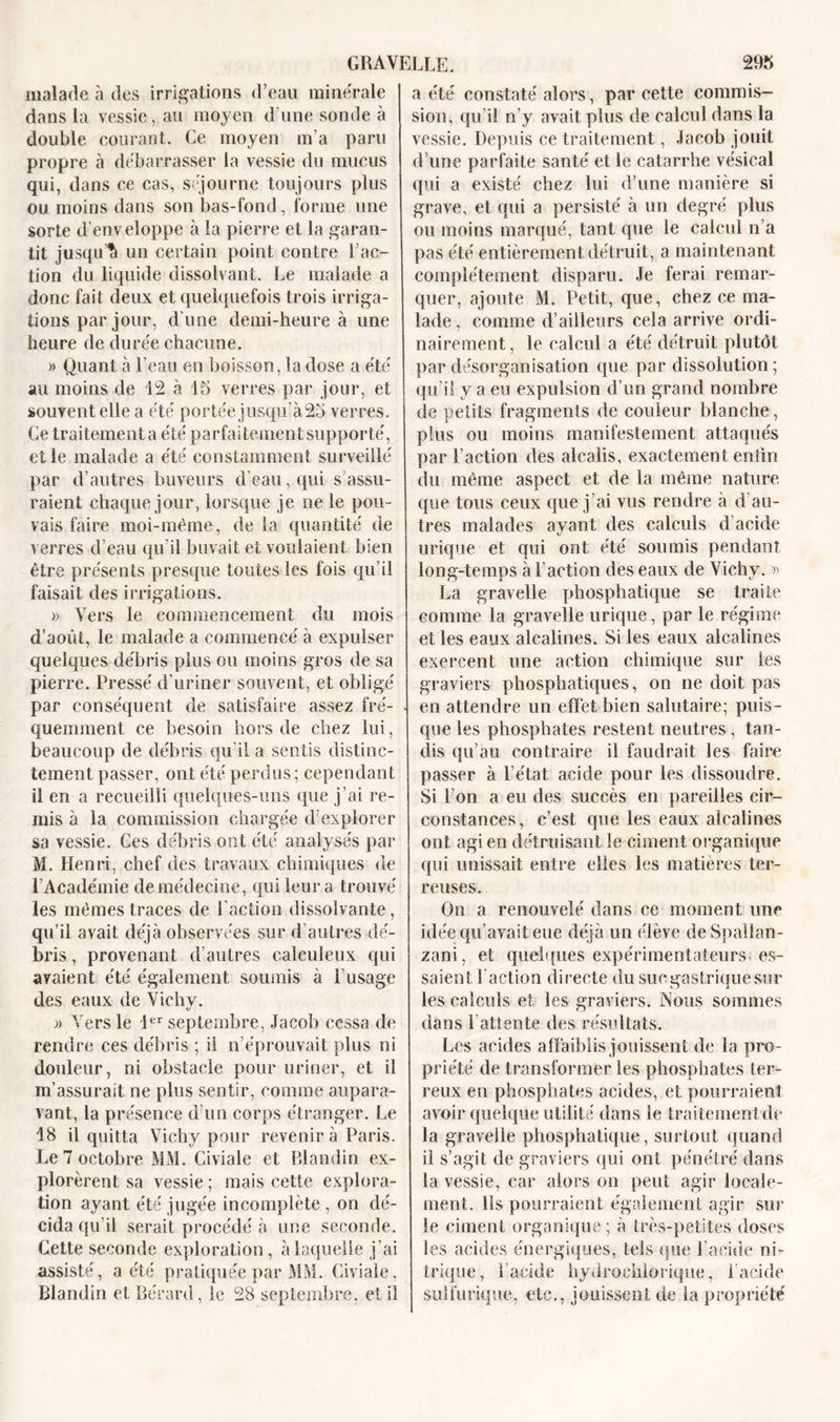 malade à des irrigations d’eau minérale dans la vessie, au moyen d’une sonde à double courant. Ce moyen m’a paru propre à débarrasser la vessie du mucus qui, dans ce cas, séjourne toujours plus ou moins dans son bas-fond, forme une sorte d’enveloppe à la pierre et la garan- tit jusqu’5 un certain point contre l’ac- tion du liquide dissolvant. Le malade a donc fait deux et quelquefois trois irriga- tions par jour, d'une demi-heure à une heure de durée chacune. » Quant à l’eau en boisson, la dose a été au moins de 12 à 15 verres par jour, et souvent elle a été portée jusqu’à 25 verres. Ce traitement a été parfaitement supporté, elle malade a été constamment surveillé par d’autres buveurs d’eau, qui s’assu- raient chaque jour, lorsque je ne le pou- vais faire moi-même, de la quantité de verres d’eau qu’il buvait et voulaient bien être présents presque toutes les fois qu’il faisait des irrigations. » Vers le commencement du mois d’août, le malade a commencé à expulser quelques débris plus ou moins gros de sa pierre. Pressé d’uriner souvent, et obligé par conséquent de satisfaire assez fré- quemment ce besoin hors de chez lui, beaucoup de débris qu’il a sentis distinc- tement passer, ont été perdus; cependant il en a recueilli quelques-uns que j’ai re- mis à la commission chargée d’explorer sa vessie. Ces débris ont été analysés par M. Henri, chef des travaux chimiques de l’Académie de médecine, qui leur a trouvé les mêmes traces de l’action dissolvante, qu’il avait déjà observées sur d’autres dé- bris, provenant d’autres caleuleux qui avaient été également soumis à l’usage des eaux de Vichy. » Vers le 1er septembre, Jacob cessa de rendre ces débris ; il n’éprouvait plus ni douleur, ni obstacle pour uriner, et il m’assurait ne plus sentir, comme aupara- vant, la présence d’un corps étranger. Le 18 il quitta Vichy pour revenir à Paris. Le 7 octobre MM. Civiale et Blandin ex- plorèrent sa vessie ; mais cette explora- tion ayant été jugée incomplète , on dé- cida qu’il serait procédé à une seconde. Cette seconde exploration, à laquelle j’ai assisté, a été pratiquée par MM. Civiale, Blandin et Rérard, le 28 septembre, et il a été constaté alors, par cette commis- sion, qu’il n’y avait plus de calcul dans la vessie. Depuis ce traitement, Jacob jouit d’une parfaite santé et le catarrhe vésical qui a existé chez lui d’une manière si grave, et qui a persisté à un degré plus ou moins marqué, tant que le calcul n’a pas été entièrement détruit, a maintenant complètement disparu. Je ferai remar- quer, ajoute M. Petit, que, chez ce ma- lade, comme d’ailleurs cela arrive ordi- nairement, le calcul a été détruit plutôt par désorganisation que par dissolution ; qu’il y a eu expulsion d’un grand nombre de petits fragments de couleur blanche, plus ou moins manifestement attaqués par l’action des alcalis, exactement enfin du même aspect et de la même nature que tous ceux que j’ai vus rendre à d’au- tres malades ayant des calculs d acide urique et qui ont été soumis pendant long-temps à l’action des eaux de Vichy. » La gravelle phosphatique se traite comme la gravelle urique, par le régime et les eaux alcalines. Si les eaux alcalines exercent une action chimique sur les graviers phosphatiques, on ne doit pas en attendre un effet bien salutaire; puis- que les phosphates restent neutres, tan- dis qu’au contraire il faudrait les faire passer à l’état acide pour les dissoudre. Si l’on a eu des succès en pareilles cir- constances, c’est que les eaux alcalines ont agi en détruisant le ciment organique qui unissait entre elles les matières ter- reuses. On a renouvelé dans ce moment une idée qu’avait eue déjà un élève deSpalîan- zani, et quelques expérimentateurs es- saient Faction directe dusucgastriquesur les calculs et les graviers. Nous sommes dans l’attente des résultats. Les acides affaiblis jouissent de la pro- priété de transformer les phosphates ter- reux en phosphates acides, et pourraient avoir quelque utilité dans le trai tement de la gravelle phosphatique, surtout quand il s’agit de graviers qui ont pénétré dans la vessie, car alors on peut agir locale- ment. Ils pourraient également agir sur le ciment organique; à très-petites doses les acides énergiques, tels que l’acide ni- trique, l’acide hydrochlorique, F acide sulfurique, etc., jouissent de la propriété