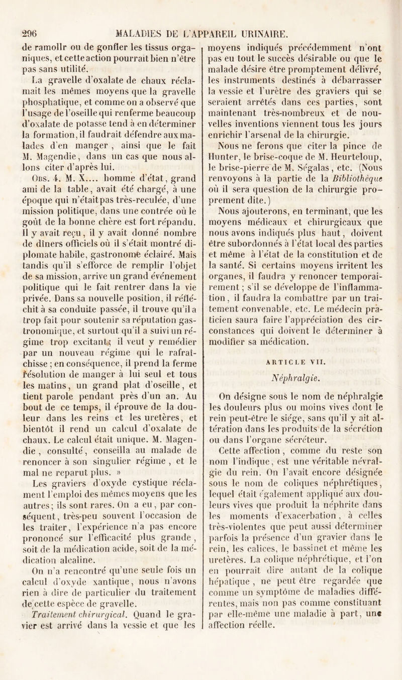 de ramollr ou de gonfler les tissus orga- niques, et cette action pourrait bien n’être pas sans utilité'. La gravelle d’oxalate de chaux récla- mait les mêmes moyens que la gravelle phosphatique, et comme on a observé que Dusage de l’oseille qui renferme beaucoup d’oxalate de potasse tend à en déterminer la formation, il faudrait défendre aux ma- lades d’en manger , ainsi que le fait M. Magendie, dans un cas que nous al- lons citer d’après lui. Obs. 4. M. X.... homme d’état, grand ami de la table, avait été chargé, à une époque qui n’étaitpas très-reculée, d’une mission politique, dans une contrée où le goût de la bonne chère est fort répandu. Il y avait reçu, il y avait donné nombre de dîners officiels où il s’était montré di- plomate habile, gastronome éclairé. Mais tandis qu’il s’efforce de remplir l’objet de sa mission, arrive un grand événement politique qui le fait rentrer dans la vie privée. Dans sa nouvelle position, il réflé- chit à sa conduite passée, il trouve qu’il a trop fait pour soutenir sa réputation gas- tronomique, et surtout qu’il a suivi un ré- gime trop excitant^ il veut y remédier par un nouveau régime qui le rafraî- chisse ; en conséquence, il prend la ferme Résolution de manger à lui seul et tous les matins, un grand plat d’oseille, et tient parole pendant près d’un an. Au bout de ce temps, il éprouve de la dou- leur dans les reins et les uretères, et bientôt il rend un calcul d’oxalate de chaux. Le calcul était unique. M. Magen- die , consulté, conseilla au malade de renoncer à son singulier régime , et le mai ne reparut plus. » Les graviers d’oxyde cystique récla- ment l’emploi des mêmes moyens que les autres; ils sont rares. On a eu, par con- séquent, très-peu souvent l’occasion de les traiter, l’expérience n’a pas encore prononcé sur l’elficacité plus grande , soit de la médication acide, soit de la mé- dication alcaline. On n’a rencontré qu’une seule fois un calcul d’oxyde xantique, nous n’avons rien à dire de particulier du traitement de cette espèce de gravelle. Traitement chirurgical. Quand le gra- vier est arrivé dans la vessie et que les moyens indiqués précédemment n'ont pas eu tout le succès désirable ou que le malade désire être promptement délivré, les instruments destinés à débarrasser la vessie et l’urètre des graviers qui se seraient arrêtés dans ces parties, sont maintenant très-nombreux et de nou- velles inventions viennent tous les jours enrichir l’arsenal de la chirurgie. Nous ne ferons que citer la pince de Hunter, le brise-coque de M. Heurteloup, le brise-pierre de M. Ségalas , etc. (Nous renvoyons à la partie de la Bibliothèque où il sera question de la chirurgie pro- prement dite.) Nous ajouterons, en terminant, que les moyens médicaux et chirurgicaux que nous avons indiqués plus haut, doivent être subordonnés à l’état local des parties et même à l’état de la constitution et de la santé. Si certains moyens irritent les organes, il faudra y renoncer temporai- rement ; s’il se développe de l’inflamma- tion , il faudra la combattre par un trai- tement convenable, etc. Le médecin pra- ticien saura faire l’appréciation des cir- constances qui doivent le déterminer à modifier sa médication. ARTICLE VII. Néphralgie. On désigne sous le nom de néphralgie les douleurs plus ou moins vives dont le rein peut-être le siège, sans qu’il y ait al* tération dans les produits de la sécrétion ou dans l’organe sécréteur. Cette affection, comme du reste son nom l’indique, est une véritable névral- gie du rein. On l’avait encore désignée sous le nom de coliques néphrétiques, lequel était également appliqué aux dou- leurs vives que produit la néphrite dans les moments d’exacerbation, à celles très-violentes que peut aussi déterminer parfois la présence d’un gravier dans le rein, les calices, le bassinet et même les uretères. La colique néphrétique, et l’on en pourrait dire autant de la colique hépatique , ne peut être regardée que comme un symptôme de maladies diffé- rentes, mais non pas comme constituant par elle-même une maladie à part, une affection réelle.