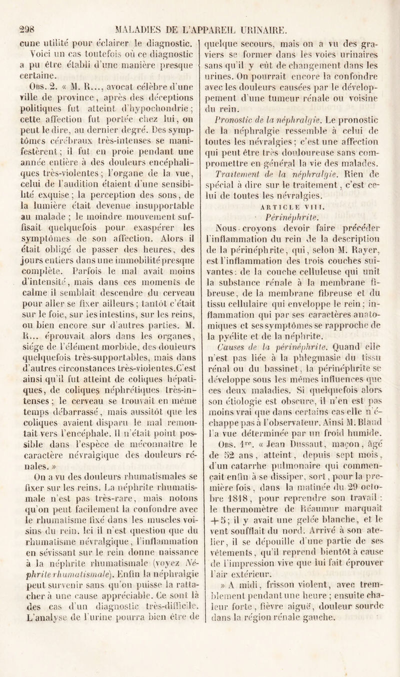 cune utilité pour éclairer le diagnostic. Voici un cas toutefois où ce diagnostic a pu être établi d’une manière presque certaine. Obs. 2. « M. R..., avocat célèbre d’une ville de province, après des déceptions politiques fut atteint d’hypochondrie ; celte affection fut portée chez lui, on peut le dire, au dernier degré. Des symp- tômes cérébraux très-intenses se mani- festèrent ; il fut en proie pendant une année entière à des douleurs encéphali- ques très-violentes ; l’organe de la vue, celui de l’audition étaient d’une sensibi- lité exquise ; la perception des sons, de la lumière était devenue insupportable au malade ; le moindre mouvement suf- fisait quelquefois pour exaspérer les symptômes de son affection. Alors il était obligé de passer des heures, des jours entiers dans une immobilité presque complète. Parfois le mal avait moins d’intensité, mais dans ces moments de calme il semblait descendre du cerveau pour aller se fixer ailleurs ; tantôt c’était sur le foie, sur les intestins, sur les reins, ou bien encore sur d’autres parties. M. R... éprouvait alors dans les organes, siège de l’élément morbide, des douleurs quelquefois très-supportables, mais dans d’autres circonstances très-violentes.C'est ainsi qu’il fut atteint de coliques hépati- ques, de coliques néphrétiques très-in- tenses ; le cerveau se trouvait en même temps débarrassé, mais aussitôt que les coliques avaient disparu le mal remon- tait vers l’encéphale. 11 n’était point pos- sible dans l’espèce de méconnaître le caractère névralgique des douleurs ré- nales. » On a vu des douleurs rhumatismales se fixer sur les reins. J,a néphrite rhumatis- male n’est pas très-rare, mais notons qu’on peut facilement la confondre avec le rhumatisme fixé dans les muscles voi- sins du rein. Ici il n’est question que du rhumatisme névralgique, f inflammation en sévissant sur le rein donne naissance à la néphrite rhumatismale (voyez Né- phrite rhumatismale). Enfin la néphralgie peut survenir sans qu’on puisse la ratta- chera une cause appréciable. Ce sont là Res cas d’un diagnostic très-difficile. L’analyse de 1 urine pourra bien être de quelque secours, mais on a vu des gra- viers se former dans les voies urinaires sans qu’il y eût de changement dans les urines. On pourrait encore la confondre avec les douleurs causées par le dévelop- pement d’une tumeur rénale ou voisine du rein. Pronostic de la néphralgie. Le pronostic de la néphralgie ressemble à celui de toutes les névralgies; c’est une affection qui peut être très douloureuse sans com- promettre en général la vie des malades. Traitement de la néphralgie. Rien de spécial à dire sur le traitement, c’est ce- lui de toutes les névralgies. ARTICLE VIII. Périnéphrite. Nous croyons devoir faire précéder l’inflammation du rein de la description de la périnéphrite, qui, selon M. Rayer, est l’inflammation des trois couches sui- vantes: de la couche celluleuse qui unit la substance rénale à la membrane fi- breuse, de la membrane fibreuse et du tissu cellulaire qui enveloppe le rein; in- flammation qui par ses caractères anato- miques et ses symptômes se rapproche de la pyélite et de la néphrite. Causes de la périnéphrite. Quand elle n’est pas liée à la phlegmasie du tissu rénal ou du bassinet, la périnéphrite se développe sous les mêmes influences que ces deux maladies. Si quelquefois alors son étiologie est obscure, il n’en est pas moins vrai que dans certains cas elle n é- chappe pas à l’observateur. Ainsi M. Blaud fa vue déterminée par un froid humide. Obs. lre. « Jean Dussaut, maçon, âgé de 52 ans, atteint, depuis sept mois, d'un catarrhe pulmonaire qui commen- çait enfin à se dissiper, sort, pour la pre- mière fois , dans la matinée du 29 octo- bre 1818, pour reprendre son travail: le thermomètre de Réaumur marquait -f-5; il y avait une gelée blanche, et le vent soufflait du nord. Arrivé à son ate- lier, il se dépouille d’une partie de ses- vêtements, qu’il reprend bientôt à cause de l’impression vive que lui fait éprouver l’air extérieur. »A midi, frisson violent, avec trem- blement pendant une heure ; ensuite cha- leur forte, fièvre aigue, douleur sourde dans la région rénale gauche.