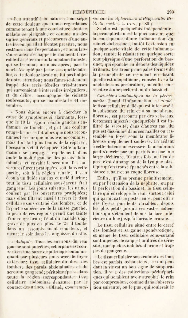 » Peu attentif à la nature et au siège de cette douleur que nous regardâmes comme tenant à une courbature dont le malade se plaignait, et comme un des signes généraux et précurseurs d’une au- tre lésion qui allait bientôt paraître, nous restâmes dans l’expectation, et nous lais- sâmes ainsi s’échapper le moment favo- rable d’arrêter une inflammation funeste, qui se termina, un mois après, par la mort. Aveuglé par je ne sais quelle fata- lité, cette douleur locale ne fut pas l’objet de notre attention ; nous fûmes seulement frappé des accès fébriles très-intenses qui survenaient à intervalles irréguliers, et du délire, accompagné de violents soubresauts, qui se manifesta le 11 no- vembre. » Nous étions encore à chercher la cause de symptômes si alarmants, lors- que le 19 la région rénale gauche s’en- flamma, se tuméfia, et prit une couleur rouge-brun : ce fut alors que nous recon- nûmes l’erreur que nous avions commise, mais il n’était plus temps de la réparer ; l’occasion s’était échappée. Cette inflam- mation se propagea rapidement dans toute la moitié gauche des parois abdo- minales, et envahit le scrotum. Des ou- vertures furent pratiquées, soit dans cette partie, soit à la région rénale, il s’en écoula un fluide sanieux et mêlé d’urine ; tout le tissu cellulaire sous-jacent était gangrené. Les jours suivants, les urines coulent par les ouvertures pratiquées; mais elles filtrent aussi à travers le tissu cellulaire sous-cutané des lombes, et de la partie supérieure de la cuisse gauche : la peau de ces régions prend une teinte d’un rouge brun; l’état du malade s’ag- grave de plus en plus. Le 2i il tombe dans un assoupissement comateux, et meurt le soir dans les angoisses du râle. » Autopsie. Tous les environs du rein gauche sont putréfiés, cet organe est con- verti en une sorte de putrilage communi- quant par plusieurs sinus avec le foyer extérieur; tissu cellulaire du dos, des lombes, des parois abdominales et du scrotum gangrené; péritoine épaissi dans toute la région correspondante; tissu cellulaire abdominal dénaturé par le contact des urines. » (Riaud, Commentai- res sur les Aphorismes d'Hippocrate. Bi- blioth. médic., t. lxix, p. 80.) Si elle est quelquefois indépendante, la périnéphrite n’est le plus souvent que la conséquence d’une inflammation du rein et du bassinet, tantôt T extension en quelque sorte vitale de cette inflamma- tion, tantôt le résultat en quelque sorte tout physique d’une perforation du bas- sinet, qui épanche au dehors des liquides irritants. Les trois principales formes de la périnéphrite se résument en disant qu elle est idiopathique, consécutive à la néphrite sans perforation , ou enfin con- sécutive à une perforation du bassinet. Caractères anatomiques de la périné- phrite. Quand l’inflammation est aiguë, le tissu cellulaire délié qui est interposé à la substance du rein et à sa membrane fibreuse, est parcouru par des vaisseaux fortement injectés; quelquefois il est in- filtré de sérosité; dans d’autres cas, du pus est disséminé dans ses mailles ou ras- semblé en foyer sous la membrane fi- breuse inégalement soulevée. En cédant à cette distension excessive, la membrane peut s’ouvrir par un pertuis ou par une large déchirure. D’autres fois, au lieu de pus, c’est du sang ou de la lymphe plas- tique qu’on trouve épanchés entre la sub- stance rénale et sa coque fibreuse. Enfin, qu’il se prenne primitivement, ou par l’extension de la néphrite, ou par la perforation du bassinet, le tissu cellu- laire qui enveloppe le rein, surtout celui qui garnit sa face postérieure, peut offrir des foyers purulents variables, depuis les plus petits jusqu’à ces vastes collec- tions qui s’étendent depuis la face infé- rieure du foie jusqu’à l’arcade crurale. Le tissu cellulaire situé entre le carré des lombes et sa gaine aponévrotique, et même le tissu cellulaire sous-cutané sont injectés de sang et infiltrés de séro- sité, quelquefois imbibés d’urine et frap- pés de gangrène. Le tissu cellulaire sous-cutané des lom- bes est parfois oedémateux, ce qui pen- dant la vie est un bon signe de suppura- tion. Il y a des collections périnéphri- ques qui semblent avoir atrophié le rein par compression, comme dans l’observa- tion suivante, où le pus, qui soulevait le