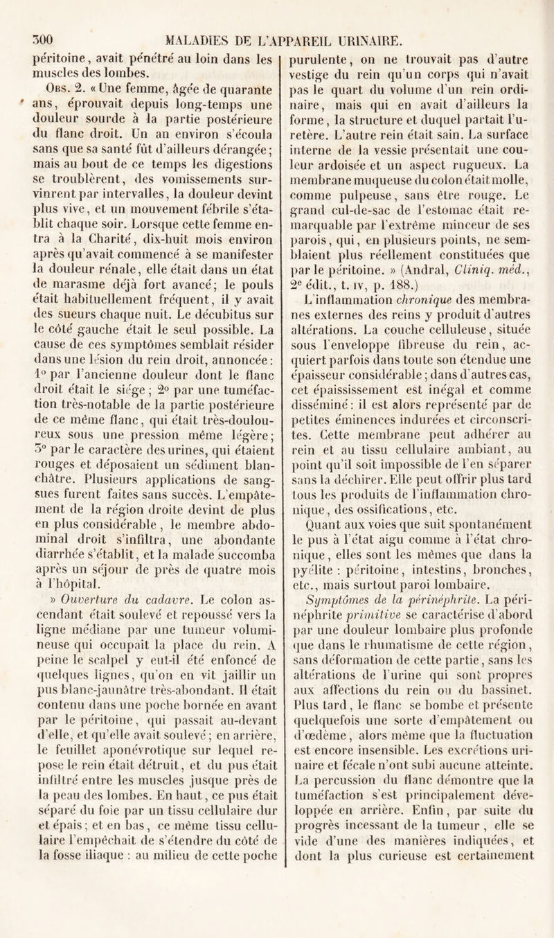 péritoine, avait pénétré au loin dans les muscles des lombes. Obs. 2. « Une femme, âgée de quarante ' ans, éprouvait depuis long-temps une douleur sourde à la partie postérieure du flanc droit. Un an environ s’écoula sans que sa santé fût d’ailleurs dérangée ; mais au bout de ce temps les digestions se troublèrent, des vomissements sur- vinrent par intervalles, la douleur devint plus vive, et un mouvement fébrile s’éta- blit chaque soir. Lorsque cette femme en- tra à la Charité, dix-huit mois environ après qu’avait commencé à se manifester la douleur rénale, elle était dans un état de marasme déjà fort avancé; le pouls était habituellement fréquent, il y avait des sueurs chaque nuit. Le décubitus sur le côté gauche était le seul possible. La cause de ces symptômes semblait résider dans une lésion du rein droit, annoncée: 1° par l’ancienne douleur dont le flanc droit était le siège ; 2° par une tuméfac- tion très-notable de la partie postérieure de ce même flanc, qui était très-doulou- reux sous une pression même légère; 3° par le caractère des urines, qui étaient rouges et déposaient un sédiment blan- châtre. Plusieurs applications de sang- sues furent faites sans succès. L’empâte- ment de la région droite devint de plus en plus considérable, le membre abdo- minal droit s’infiltra, une abondante diarrhée s’établit, et la malade succomba après un séjour de près de quatre mois à l’hôpital. » Ouverture du cadavre. Le colon as- cendant était soulevé et repoussé vers la ligne médiane par une tumeur volumi- neuse qui occupait la place du rein. A peine le scalpel y eut-il été enfoncé de quelques lignes, qu’on en vit jaillir un pus blanc-jaunâtre très-abondant. 11 était contenu dans une poche bornée en avant par le péritoine, qui passait au-devant d’elle, et qu’elle avait soulevé ; en arrière, le feuillet aponévrotique sur lequel re- pose le rein était détruit, et du pus était infiltré entre les muscles jusque près de la peau des lombes. En haut, ce pus était séparé du foie par un tissu cellulaire dur et épais; et en bas, ce même tissu cellu- laire l’empêchait de s’étendre du côté de la fosse iliaque : au milieu de cette poche purulente, on ne trouvait pas d’autre vestige du rein qu’un corps qui n’avait pas le quart du volume d’un rein ordi- naire, mais qui en avait d’ailleurs la forme, la structure et duquel partait l’u- retère. L’autre rein était sain. La surface interne de la vessie présentait une cou- leur ardoisée et un aspect rugueux. La membrane muqueuse du coion était molle, comme pulpeuse, sans être rouge. Le grand cul-de-sac de l’estomac était re- marquable par l’extrême minceur de ses parois, qui, en plusieurs points, ne sem- blaient plus réellement constituées que parle péritoine. » (Andral, Cliniq. méd., 2e édit., t. iv, p. 188.) L inflammation chronique des membra- nes externes des reins y produit d’autres altérations. La couche celluleuse, située sous l’enveloppe fibreuse du rein, ac- quiert parfois dans toute son étendue une épaisseur considérable ; dans d’autres cas, cet épaississement est inégal et comme disséminé : il est alors représenté par de petites éminences indurées et circonscri- tes. Cette membrane peut adhérer au rein et au tissu cellulaire ambiant, au point qu’il soit impossible de i’en séparer sans la déchirer. Elle peut offrir plus tard tous les produits de l’inflammation chro- nique, des ossifications, etc. Quant aux voies que suit spontanément le pus à l’état aigu comme à l’état chro- nique , elles sont les mêmes que dans la pyélite : péritoine, intestins, bronches, etc., mais surtout paroi lombaire. Symptômes de la pèrinéphrite. La pe'ri- néphrite primitive se caractérise d’abord par une douleur lombaire plus profonde que dans le rhumatisme de cette région, sans déformation de cette partie, sans les altérations de l’urine qui sont propres aux affections du rein ou du bassinet. Plus tard, le flanc se bombe et présente quelquefois une sorte d’empâtement ou d’œdème, alors même que la fluctuation est encore insensible. Les excrétions uri- naire et fécale n’ont subi aucune atteinte. La percussion du flanc démontre que la tuméfaction s’est principalement déve- loppée en arrière. Enfin, par suite du progrès incessant de la tumeur, elle se vide d’une des manières indiquées, et dont la plus curieuse est certainement