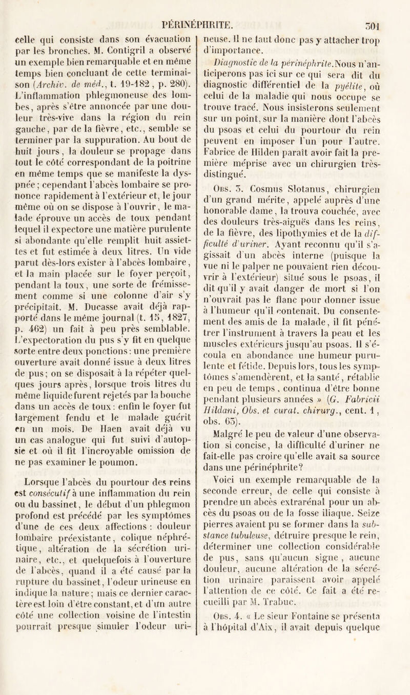 neuse. R 11e tant donc pas y attacher trop d’importance. celle qui consiste dans son évacuation par les bronches. M. Contigril a observé un exemple bien remarquable et en même temps bien concluant de cette terminai- son (Archiv. de méd., t. 19-182 , p. 280). L’inflammation phlegmoneuse des lom- bes, après s’être annoncée par une dou- leur très-vive dans la région du rein gauche, par de la fièvre, etc., semble se terminer par la suppuration. Au bout de huit j ours, la douleur se propage dans tout le côté correspondant de la poitrine en même temps que se manifeste la dys- pnée ; cependant l’abcès lombaire se pro- nonce rapidement à l’extérieur et, le jour même où on se dispose à l’ouvrir, le ma- lade éprouve un accès de toux pendant lequel il expectore une matière purulente si abondante qu’elle remplit huit assiet- tes et fut estimée à deux litres. Un vide parut dès-lors exister à l’abcès lombaire, et la main placée sur le foyer perçoit, pendant la toux, une sorte de frémisse- ment comme si une colonne d’air s’y précipitait. M. Durasse avait déjà rap- porté dans le même journal (t. 15, 1827, p. 462) un fait à peu près semblable. L’expectoration du pus s’y fit en quelque sorte entre deux ponctions : une première ouverture avait donné issue à deux litres de pus; on se disposait à la répéter quel- ques jours après, lorsque trois litres du même liquide furent rejetés par la bouche dans un accès de toux : enfin le foyer fut largement fendu et le malade guérit en un mois. De Haen avait déjà vu un cas analogue qui fut suivi d’autop- sie et où il fit l’incroyable omission de ne pas examiner le poumon. Lorsque l’abcès du pourtour des reins est consécutif h une inflammation du rein ou du bassinet, le début d’un phlegmon profond est précédé par les symptômes d’une de ces deux affections : douleur lombaire préexistante, colique néphré- tique, altération de la sécrétion uri- naire, etc., et quelquefois à l’ouverture de l’abcès, quand il a été causé parla rupture du bassinet, l’odeur urineuse en indique la nature; mais ce dernier carac- tère est loin d’être constant, et d’un autre côté une collection voisine de l’intestin pourrait presque simuler l’odeur uri- Diagnostic de la périnéphrite.Nous n’an- ticiperons pas ici sur ce qui sera dit du diagnostic différentiel de la pyélite, où celui de la maladie qui nous occupe se trouve tracé. Nous insisterons seulement sur un point, sur la manière dont l’abcès du psoas et celui du pourtour du rein peuvent en imposer l’un pour l’autre. Fabrice de Hilden paraît avoir fait la pre- mière méprise avec un chirurgien très- distingué. Obs. 5. Cosmus Slotanus, chirurgien d’un grand mérite, appelé auprès d’une honorable dame, la trouva couchée, avec des douleurs très-aiguës dans les reins, de la fièvre, des lipothymies et de la dif- ficulté d'uriner. Ayant reconnu qu’il s’a- gissait d’un abcès interne (puisque la vue ni le palper ne pouvaient rien décou- vrir à l’extérieur) situé sous le psoas, il dit qu’il y avait danger de mort si l'on n’ouvrait pas le flanc pour donner issue à l’humeur qu’il contenait. Du consente- ment des amis de la malade, il fit péné- trer l’instrument à travers la peau et les muscles extérieurs jusqu’au psoas. Il s’é- coula en abondance une humeur puru- lente et fétide. Depuis lors, tous les symp- tômes s’amendèrent, et la santé, rétablie en peu de temps , continua d’être bonne pendant plusieurs années » {G. Fabrïcii Hildani, Obs. et curât, chirurg., cent. 1, obs. 65). Malgré le peu de valeur d’une observa- tion si concise, la difficulté d’uriner ne fait-elle pas croire qu’elle avait sa source dans une périnéphrite? Voici un exemple remarquable de la seconde erreur, de celle qui consiste à prendre un abcès extrarénal pour un ab- cès du psoas ou de la fosse iliaque. Seize pierres avaient pu se former dans la sub- stance tubuleuse, détruire presque le rein, déterminer une collection considérable de pus, sans qu’aucun signe , aucune douleur, aucune altération de la sécré- tion urinaire paraissent avoir appelé l’attention de ce côté. Ce fait a été re- cueilli par M. Trabuc. Obs. 4. a Le sieur Fontaine se présenta à l’hôpital d’Aix, il avait depuis quelque