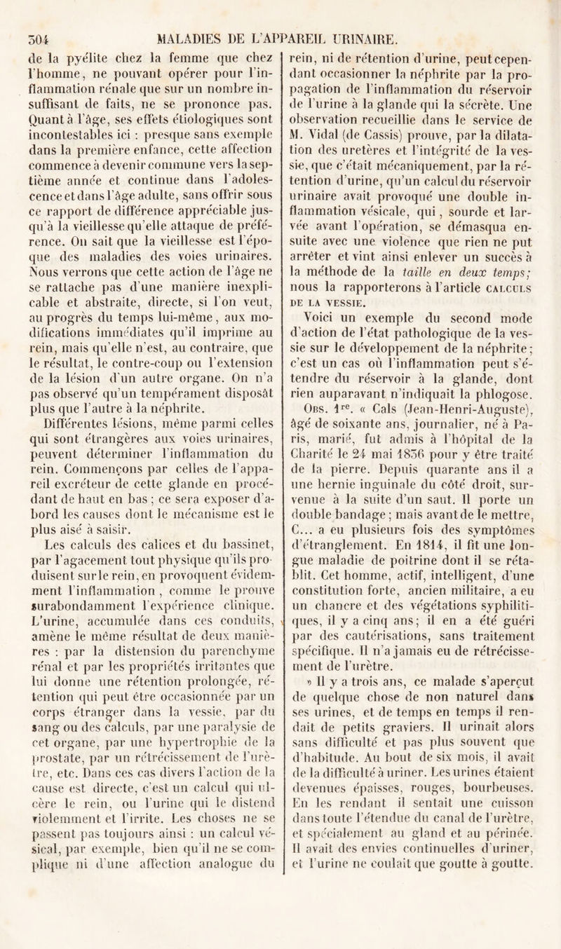 de la pyélite chez la femme que chez l’homme, ne pouvant opérer pour l’in- flammation rénale que sur un nombre in- suffisant de faits, ne se prononce pas. Quanta l’âge, ses effets étiologiques sont incontestables ici : presque sans exemple dans la première enfance, cette affection commence à devenir commune vers la sep- tième année et continue dans l’adoles- cence etdans l’âge adulte, sans offrir sous ce rapport de différence appréciable jus- qu’à la vieillesse qu elle attaque de préfé- rence. On sait que la vieillesse est l’épo- que des maladies des voies urinaires. Nous verrons que cette action de l’âge ne se rattache pas d’une manière inexpli- cable et abstraite, directe, si l’on veut, au progrès du temps lui-même, aux mo- difications immédiates qu’il imprime au rein, mais qu’elle n’est, au contraire, que le résultat, le contre-coup ou l’extension de la lésion d’un autre organe. On n’a pas observé qu’un tempérament disposât plus que l’autre à la néphrite. Différentes lésions, même parmi celles qui sont étrangères aux voies urinaires, peuvent déterminer l’inflammation du rein. Commençons par celles de l’appa- reil excréteur de cette glande en procé- dant de haut en bas ; ce sera exposer d’a- bord les causes dont le mécanisme est le plus aisé à saisir. Les calculs des calices et du bassinet, par l’agacement tout physique qu’ils pro- duisent sur le rein, en provoquent évidem- ment l’inflammation , comme le prouve surabondamment 1 expérience clinique. L’urine, accumulée dans ces conduits, amène le même résultat de deux maniè- res : par la distension du parenchyme rénal et par les propriétés irritantes que lui donne une rétention prolongée, ré- tention qui peut être occasionnée par un corps étranger dans la vessie, par du sang ou des calculs, par une paralysie de cet organe, par une hypertrophie de la prostate, par un rétrécissement de l’urè- tre, etc. Dans ces cas divers l’action de la cause est directe, c’est un calcul qui ul- cère le rein, ou l’urine qui le distend violemment et l'irrite. Les choses ne se passent pas toujours ainsi : un calcul vé- sical, par exemple, bien qu’il ne se com- plique ni d’une affection analogue du rein, ni de rétention d’urine, peut cepen- dant occasionner la néphrite par la pro- pagation de l’inflammation du réservoir de l’urine à la glande qui la sécrète. Une observation recueillie dans le service de M. Vidai (de Cassis) prouve, parla dilata- tion des uretères et l’intégrité de la ves- sie, que c’était mécaniquement, par la ré- tention d’urine, qu’un calcul du réservoir urinaire avait provoqué une double in- flammation vésicale, qui, sourde et lar- vée avant l’opération, se démasqua en- suite avec une violence que rien ne put arrêter et vint ainsi enlever un succès à la méthode de la taille en deux temps; nous la rapporterons à l’article calculs DE LA VESSIE. Voici un exemple du second mode d’action de l’état pathologique de la ves- sie sur le développement de la néphrite; c’est un cas où l’inflammation peut s’é- tendre du réservoir à la glande, dont rien auparavant n’indiquait la phlogose. Obs. ire. « Cals (Jean-Henri-Auguste), âgé de soixante ans, journalier, né à Pa- ris, marié, fut admis à l’hôpital de la Charité le 24 mai 1836 pour y être traité de la pierre. Depuis quarante ans il a une hernie inguinale du côté droit, sur- venue à la suite d’un saut. Il porte un double bandage ; mais avant de le mettre. C... a eu plusieurs fois des symptômes d’étranglement. En 1814, il fit une lon- gue maladie de poitrine dont il se réta- blit. Cet homme, actif, intelligent, d’une constitution forte, ancien militaire, a eu un chancre et des végétations syphiliti- ques, il y a cinq ans ; il en a été guéri par des cautérisations, sans traitement spécifique. Il n’a jamais eu de rétrécisse- ment de l’urètre. y&gt; Il y a trois ans, ce malade s’aperçut de quelque chose de non naturel dans ses urines, et de temps en temps il ren- dait de petits graviers. Il urinait alors sans difficulté et pas plus souvent que d’habitude. Au bout de six mois, il avait de la difficulté à uriner. Les urines étaient devenues épaisses, rouges, bourbeuses. En les rendant il sentait une cuisson dans toute l’étendue du canal de l’urètre, et spécialement au gland et au périnée. Il avait des envies continuelles d’uriner, et l’urine ne coulait que goutte à goutte.