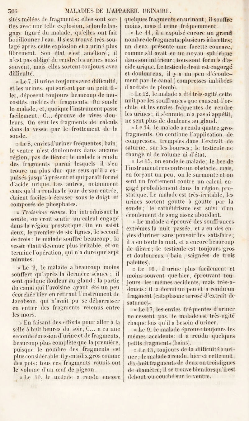 sites mêleres de fragments ; elles sont sor- ties avee une telle explosion, selon le lan- gage figure du malade, qu’elles ont fait bouillonner Peau. Il s’est trouvé très-sou- lagé après cette explosion et a uriné plus librement. Son état s’est amélioré, il n’est pas obligé de rendre les urines aussi souvent, mais elles sortent toujours avec difficulté. » Le 7, il urine toujours avec difficulté, et les urines, qui sortent par un petit fi- let, déposent toujours beaucoup de mu- cosités, mêlées de fragments. On sonde le malade, et, quoique l’instrument passe facilement, C... éprouve de vives dou- leurs. On sent les fragments de calculs dans la vessie par le frottement de la sonde. » Le 8, enviesd’uriner fréquentes, bain; le ventre n’est douloureux dans aucune région, pas de fièvre; le malade a rendu des fragments parmi lesquels il s en trouve un plus dur que ceux qu’il a ex- pulsés jusqu’à présent et qui paraît formé d’acide urique. Les autres, notamment ceux qu’il a rendus le jour de son entrée, étaient faciles à écraser sous le doigt et composés de phosphates. » Troisième séance. En introduisant la sonde, on croit sentir un caleul engagé dans la région prostatique. On en saisit deux, le premier de six lignes, le second de trois ; le malade souffre beaucoup, la vessie étant devenue plus irritable, et on termine l’opération, qui n’a duré que sept minutes. » Le 9, le malade a beaucoup moins souffert qu’après la dernière séance ; il sent quelque douleur au gland : la partie du canal qui l’avoisine ayant été un peu écorchée hier en retirant l’instrument de Jacobson, qui n’avait pu se débarrasser en entier des fragments retenus entre les mors. » En faisant des efforts pour aller à la selle à huit heures du soir, C... a eu une seconde émission d’urine et de fragments, beaucoup plus complète que la première, puisque le nombre des fragments est plus considérable: il y en a dix gros comme des pois; tous ces fragments réunis ont le volume d’un œuf de pigeon. » Le 10, le malade a rendu encore quelques fragments en urinant ; il souffre moins, mais il urine fréquemment. » Le 11, il a expulsé encore un grand nombre de fragments; plusieurs à facettes; un d'eux présente une facette concave, comme s’il avait eu un noyau sph rique dans son intérieur ; tous sont formés d’a- cide urique. Le testicule droit est engorgé et douloureux, il y a un peu d’écoule- ment par le canal ( compresses imbibées d’acétate de plomb). » Le 12, le malade a été très-agité cette nuit par les souffrances que causent l’or- chite et les envies fréquentes de rendre les urines; il s’ennuie, n’a pas d’appétit, ne sent plus de douleurs au gland. » Le 14, le malade a rendu quatre gros fragments. On continue l’application de compresses, trempées dans l’extrait de Saturne, sur les bourses ; le testicule ne change ni de volume ni d’état. » Le 15, on sonde le malade ; le bec de l'instrument rencontre un obstacle, mais, en forçant un peu, on le surmonte et on sent un frottement contre un calcul en- gagé probablement dans la région pro- statique. Le malade est très-irritable, les urines sortent goutte à goutte par la sonde ; le cathétérisme est suivi d’un écoulement de sang assez abondant. » Le malade a éprouvé des souffrances extrêmes la nuit passée, et a eu des en- vies d’uriner sans pouvoir les satisfaire; il a eu toute la nuit, et a encore beaucoup de fièvre; le testicule est toujours gros et douloureux ( bain , saignées de trois palettes). » Le 16, il urine plus facilement et moins souvent que hier, éprouvant tou- jours les mêmes accidents, mais très-a- doucis ; il a dormi un peu et a rendu un fragment (cataplasme arrosé d’extrait de Saturne)* » Le 17, les envies fréquentes d’uriner ne cessent pas, le malade est très-agité chaque fois qu’il a besoin d uriner. » Le 9, le malade éprouve toujours les mêmes accidents; il a rendu quelques petits fragments (bains). » Le 13, toujours de la difficulté à uri- ner ; le malade a rendu, hier et cette nuit, dix-huit fragments de deux ou trois l ignes de diamètre; il se trouve bien lorsqu il est debout ou couché sur le ventre.