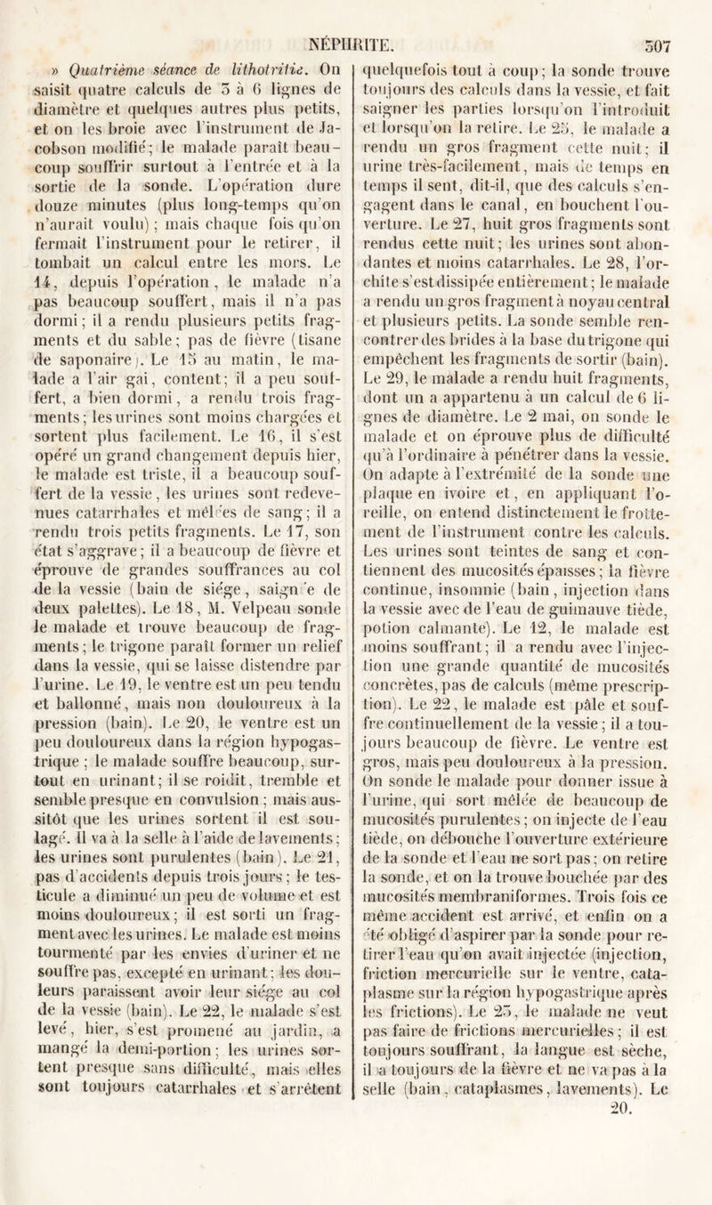 » Quatrième séance de lithotritie. On saisit quatre calculs de 5 à 6 lignes de diamètre et quelques autres plus petits, et on les broie avec T instrument de Ja- cobson modifié; le malade paraît beau- coup souffrir surtout à l’entrée et à la sortie de la sonde. L’opération dure douze minutes (plus long-temps qu’on n’aurait voulu) ; mais chaque fois qu’on fermait l’instrument pour le retirer, il tombait un calcul entre les mors. Le 14, depuis T opération, le malade n’a pas beaucoup souffert, mais il n’a pas dormi; il a rendu plusieurs petits frag- ments et du sable; pas de fièvre (tisane de saponairej. Le 15 au matin, le ma- lade a l’air gai, content; il a peu souf- fert, a bien dormi, a rendu trois frag- ments; les urines sont moins chargées et sortent plus facilement. Le 16, il s’est opéré un grand changement depuis hier, le malade est triste, il a beaucoup souf- fert de la vessie, les urines sont redeve- nues catarrhales et mêlées de sang; il a rendu trois petits fragments. Le 17, son état s’aggrave; il a beaucoup de fièvre et éprouve de grandes souffrances au col de la vessie (bain de siège, saigné de deux palettes). Le 18, M. Velpeau sonde le malade et trouve beaucoup de frag- ments; le trigone paraît former un relief dans la vessie, qui se laisse distendre par l’urine. Le 19, le ventre est un peu tendu et ballonné, mais non douloureux à la pression (bain). Le 20, le ventre est un peu douloureux dans la région hypogas- trique ; le malade souffre beaucoup, sur- tout en urinant; il se roidit, tremble et semble presque en convulsion ; mais aus- sitôt que les urines sortent il est sou- lagé. Il va à la selle à l’aide de lavements; les urines sont purulentes (bain). Le 21, pas d’acoidenls depuis trois jours; le tes- ticule a diminué un peu de volume et est moins douloureux ; il est sorti un frag- ment avec les urines. Le malade est moins tourmenté par les envies d’uriner et ne souffre pas, excepté en urinant; les dou- leurs paraissent avoir leur siège au col de la vessie (bain). Le 22, le malade s’est levé, hier, s’est promené au jardin, a mangé la demi-portion ; les urines sor- tent presque sans difficulté., mais elles sont toujours catarrhales et s’arrêtent quelquefois tout à coup ; la sonde trouve toujours des calculs dans la vessie, et fait saigner les parties lorsqu’on l’introduit et lorsqu’on la retire. Le 25, le malade a rendu un gros fragment cette nuit; il urine très-facilement, mais de temps en temps il sent, dit-il, que des calculs s’en- gagent dans le canal, en bouchent l’ou- verture. Le 27, huit gros fragments sont rendus cette nuit; les urines sont abon- dantes et moins catarrhales. Le 28, l’or- chite s’est dissipée entièrement; le malade a rendu un gros fragmenta noyau central et plusieurs petits. La sonde semble ren- contrer des brides à la base du trigone qui empêchent les fragments de sortir (bain). Le 29, le malade a rendu huit fragments, dont un a appartenu à un calcul de 6 li- gnes de diamètre. Le 2 niai, on sonde le malade et on éprouve plus de difficulté qu’à l’ordinaire à pénétrer dans la vessie. On adapte à l’extrémité de la sonde une plaque en ivoire et, en appliquant l’o- reille, on entend distinctement le frotte- ment de T instrument contre les calculs. Les urines sont teintes de sang et con- tiennent des mucosités épaisses; la fièvre continue, insomnie (bain, injection dans la vessie avec de l’eau de guimauve tiède, potion calmante). Le 12, le malade est moins souffrant; il a rendu avec l’injec- tion une grande quantité de mucosités concrètes, pas de calculs (même prescrip- tion). Le 22, le malade est pâle et souf- fre continuellement de la vessie ; il a tou- jours beaucoup de fièvre. Le ventre est gros, mais peu douloureux à la pression. On sonde le malade pour donner issue à l’urine, qui sort mêlée de beaucoup de mucosités purulentes; on injecte de l’eau tiède, on débouche l’ouverture extérieure de la sonde et l’eau ne sort pas ; on retire la sonde, et on la trouve bouchée par des mucosités memhraniformes. Trois fois ce même accident est arrivé, et enfin on a Té obligé d’aspirer par la sonde pour re- tirer l’eau qu’on avait injectée (injection, friction mercurielle sur le ventre, cata- plasme sur la région hypogastrique après les frictions). Le 25, le malade ne veut pas faire de frictions mercurielles; il est toujours souffrant, la langue est sèche, il a toujours de la fièvre et ne va pas à la selle (bain, cataplasmes, lavements). Le 20.