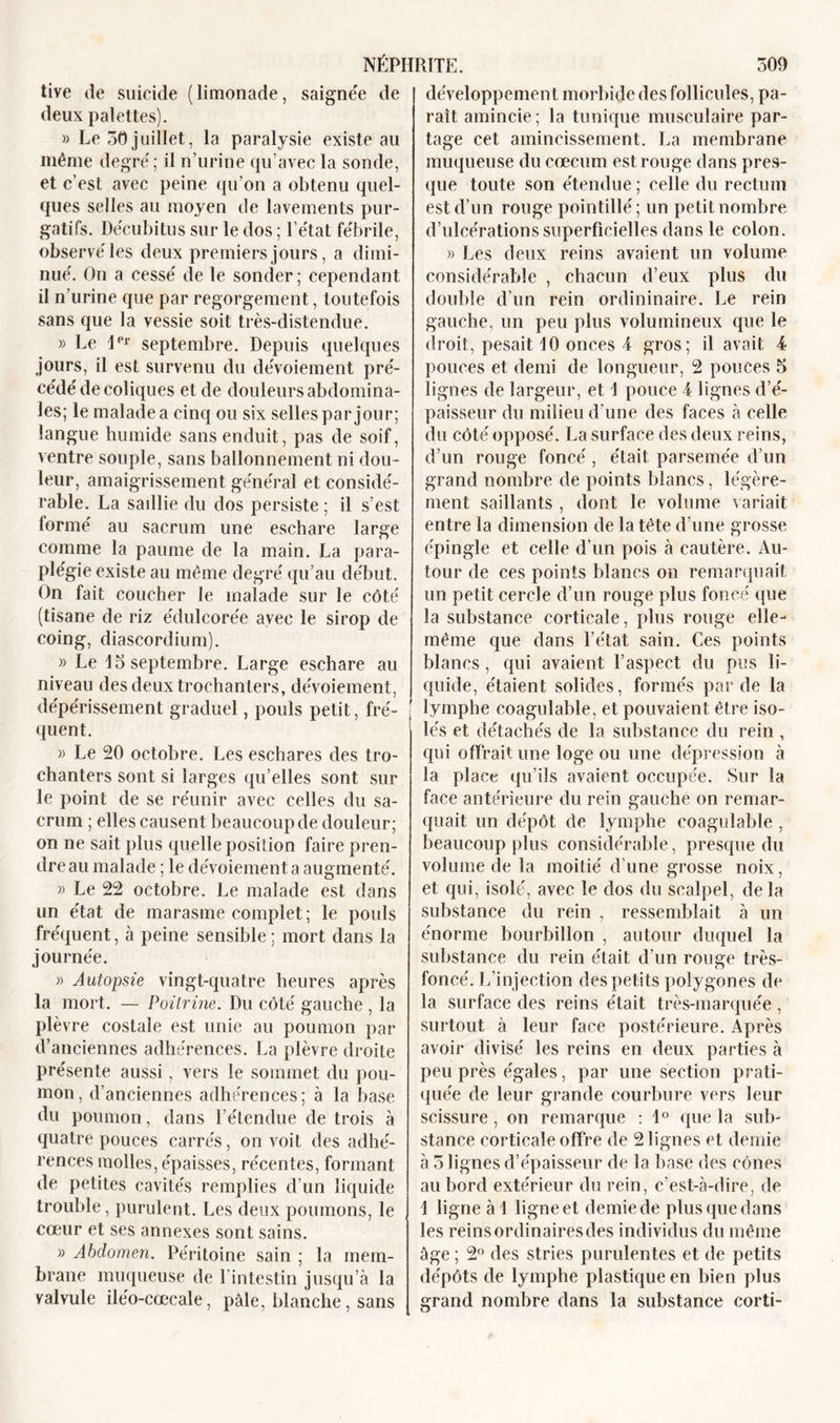 tive de suicide (limonade, saignée de deux palettes). » Le 50juillet, la paralysie existe au même degré ; il n’urine qu’avec la sonde, et c’est avec peine qu’on a obtenu quel- ques selles au moyen de lavements pur- gatifs. Décubitus sur le dos ; l’état fébrile, observé les deux premiers jours, a dimi- nué. On a cessé de le sonder ; cependant il n’urine que par regorgement, toutefois sans que la vessie soit très-distendue. » Le 1er septembre. Depuis quelques jours, il est survenu du dévoiement pré- cédé de coliques et de douleurs abdomina- les; le malade a cinq ou six selles par jour; langue humide sans enduit, pas de soif, ventre souple, sans ballonnement ni dou- leur, amaigrissement général et considé- rable. La sadlie du dos persiste ; il s’est formé au sacrum une eschare large comme la paume de la main. La para- plégie existe au même degré qu’au début. On fait coucher le malade sur le côté (tisane de riz édulcorée avec le sirop de coing, diascordium). » Le 15 septembre. Large eschare au niveau des deux trochanters, dévoiement, dépérissement graduel, pouls petit, fré- quent. » Le 20 octobre. Les eschares des tro- chanters sont si larges qu’elles sont sur le point de se réunir avec celles du sa- crum ; elles causent beaucoup de douleur; on ne sait plus quelle position faire pren- dre au malade ; le dévoiement a augmenté. » Le 22 octobre. Le malade est dans un état de marasme complet ; le pouls fréquent, à peine sensible; mort dans la journée. » Autopsie vingt-quatre heures après la mort. — Poitrine. Du côté gauche , la plèvre costale est unie au poumon par d’anciennes adhérences. La plèvre droite présente aussi, vers le sommet du pou- mon, d’anciennes adhérences; à la base du poumon, dans l’étendue de trois à quatre pouces carrés, on voit des adhé- rences molles, épaisses, récentes, formant de petites cavités remplies d’un liquide trouble, purulent. Les deux poumons, le cœur et ses annexes sont sains. » Abdomen. Péritoine sain ; la mem- brane muqueuse de l’intestin jusqu’à la valvule iléo-cœcale, pâle, blanche, sans développement morbide des follicules, pa- raît amincie; la tunique musculaire par- tage cet amincissement. La membrane muqueuse du cæcum est rouge dans pres- que toute son étendue; celle du rectum est d’un rouge pointillé; un petit nombre d’ulcérations superficielles dans le colon. » Les deux reins avaient un volume considérable , chacun d’eux plus du double d’un rein ordininaire. Le rein gauche, un peu plus volumineux que le droit, pesait 10 onces 4 gros; il avait 4 pouces et demi de longueur, 2 pouces 5 lignes de largeur, et 1 pouce 4 lignes d’é- paisseur du milieu d’une des faces à celle du côté opposé. La surface des deux reins, d’un rouge foncé , était parsemée d’un grand nombre de points blancs, légère- ment saillants , dont le volume variait entre la dimension de la tête d’une grosse épingle et celle d’un pois à cautère. Au- tour de ces points blancs on remarquait un petit cercle d’un rouge plus foncé que la substance corticale, plus rouge elle- même que dans l’état sain. Ces points blancs, qui avaient l’aspect du pus li- quide, étaient solides, formés par de la lymphe coagulable, et pouvaient être iso- lés et détachés de la substance du rein , qui offrait une loge ou une dépression à la place qu’ils avaient occupée. Sur la face antérieure du rein gauche on remar- quait un dépôt de lymphe coagulable , beaucoup plus considérable, presque du volume de la moitié d’une grosse noix, et qui, isolé, avec le dos du scalpel, delà substance du rein , ressemblait à un énorme bourbillon , autour duquel la substance du rein était d’un rouge très- foncé. L’injection des petits polygones de la surface des reins était très-marquée, surtout à leur face postérieure. Après avoir divisé les reins en deux parties à peu près égales, par une section prati- quée de leur grande courbure vers leur scissure, on remarque : 1° que la sub- stance corticale offre de 2 lignes et demie à 5 lignes d’épaisseur de la base des cônes au bord extérieur du rein, c’est-à-dire, de 1 ligne à 1 ligne et demie de plus que dans les reins ordinaires des individus du même âge ; 2° des stries purulentes et de petits dépôts de lymphe plastique en bien plus grand nombre dans la substance corti-