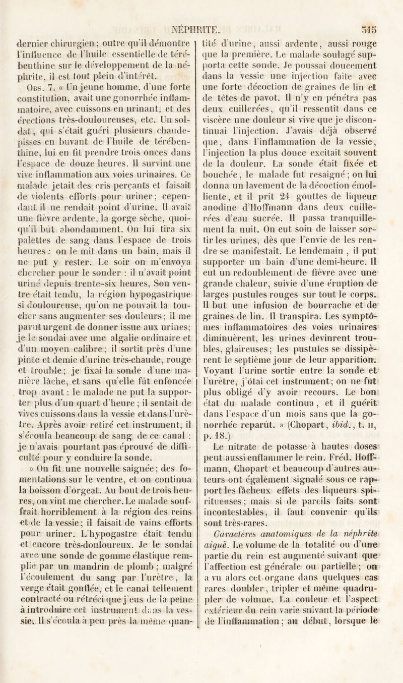 dernier chirurgien; outre qu’il démontre l’influence de l’huile essentielle de téré- benthine sur le développement de la né- phrite, il est tout plein d’intérêt. Obs. 7. a Un jeune homme, d’une forte constitution, avait une gonorrhée inflam- matoire, avec cuissons en urinant, et des érections très-douloureuses, etc. Un sol- dat, qui s’était guéri plusieurs chaude- pisses en buvant de l’huile de térében- thine, lui en fil prendre trois onces dans l’espace de douze heures. U survint une vive inflammation aux voies urinaires. Ce malade jetait des cris perçants et faisait de violents efforts pour uriner; cepen- dant il ne rendait point d’urine. 11 avait une fièvre ardente, la gorge sèche, quoi- qu’il bût abondamment. On lui tira six palettes de sang dans l’espace de trois heures : on le mit dans un bain, mais il ne put y rester. Le soir on m’envoya chercher pour le sonder : il n’avait point uriné depuis trente-six heures, Son ven- tre était tendu, la région hypogastrique si douloureuse, qu'on ne pouvait la tou- cher sans augmenter ses douleurs; il me parut urgent de donner issue aux urines; je le sondai avec une algaiie ordinaire et d’un moyen calibre; il sortit près d’une pinte et demie d’urine très-chaude, rouge et trouble; je fixai la sonde d’une ma- nière lâche, et sans quelle fut enfoncée trop avant : le malade ne put la suppor- ter plus d’un quart d’heure ; il sentait de vives cuissons dans la vessie et dans l’urè- tre. Après avoir retiré cet instrument, il s’écoula beaucoup de sang de ce canal : je n’avais pourtant pas éprouvé de diffi- culté pour y conduire la sonde. » On fit une nouvelle saignée ; des fo- mentations sur le ventre, et on continua la boisson d’orgeat. Au bout de trois heu- res, on vint me chercher. Le malade souf- frait horriblement à la région des reins et de la vessie; il faisait de vains efforts pour uriner. L’hypogastre était tendu et encore très-douloureux. Je le sondai avec une sonde de gomme élastique rem- plie par un mandrin de plomb ; malgré l’écoulement du sang par l’urètre, la verge était gonflée, et le canal tellement contracté ou rétréci que j’eus de la peine à introduire cet instrument dans- la ves- sie. 11 s’écoula à peu près la même quan- tité d’urine, aussi ardente, aussi rouge que la première. Le malade soulagé sup- porta cette sonde. Je poussai doucement dans la vessie une injection faite avec une forte décoction de graines de lin et de tètes de pavot. 11 n’y en pénétra pas deux cuillerées, qu’il ressentit dans ce viscère une douleur si vive que je discon- tinuai l’injection. J’avais déjà observé que, dans l’inflammation de la vessie, l’injection la plus douce excitait souvent de la douleur. La sonde était fixée et bouchée, le malade fut resaigné ; on lui donna un lavement de la décoction émol- liente, et il prit 24 gouttes de liqueur anodine d’Hoffmann dans deux cuille- rées d’eau sucrée. 11 passa tranquille- ment la nuit. On eut soin de laisser sor- tir les urines, dès que l’envie de les ren- dre se manifestait. Le lendemain , il put supporter un bain d’une demi-heure. 11 eut un redoublement de fièvre avec une grande chaleur, suivie d’une éruption de larges pustules rouges sur tout le corps. 11 but une infusion de bourrache et de graines de lin. Il transpira. Les symptô- mes inflammatoires des voies urinaires diminuèrent, les urines devinrent trou- bles, glaireuses ; les pustules se dissipè- rent le septième jour de leur apparition. Voyant l’urine sortir entre la sonde et l’urètre, j’ôtai cet instrument; on ne fut plus obligé d’y avoir recours. Le bon état du malade continua , et il guérit dans l’espace d’un mois sans que la go- norrhée reparût. » (Chopart, ibid., t. n, p. 18.) Le nitrate de potasse à hautes doses peut aussi enflammer le rein. Fréd. Hoff- mann, Chopart et beaucoup d’autres au- teurs ont également signalé sous ce rap- port les fâcheux effets des liqueurs spi- rite etrses ; mais si de pareils faits sont incontestables, il faut convenir qu’ils sont très-rares. Caractères anatomiques de la néphrite aiguë. Le volume de la totalité ou d’une partie du rein est augmenté suivant que l’affection est générale ou partielle ; on a vu alors cet organe dans quelques cas rares doubler, tripler et même quadru- pler de volume. La couleur et l’aspect extérieur du rein varie suivant la période de F inflammation ; au début, lorsque le