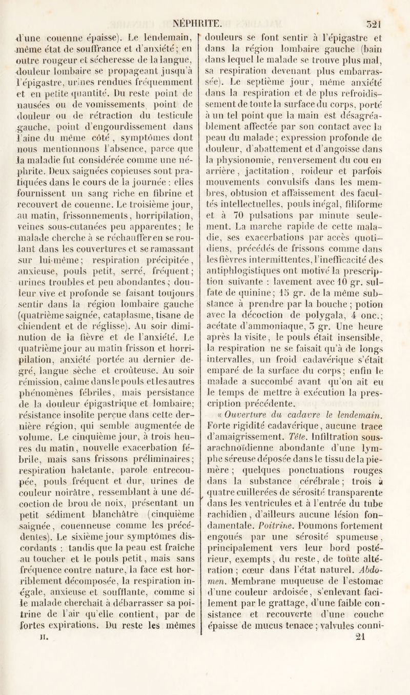 Hune couenne épaisse). Le lendemain, même état de souffrance et d’anxiété; en outre rougeur et sécheresse de la langue, douleur lombaire se propageant jusqu’à l’épigastre, urines rendues fréquemment et en petite quantité. Du reste point de nausées ou de vomissements point de douleur ou de rétraction du testicule gauche, point d’engourdissement dans l'aine du même côté , symptômes dont nous mentionnons l’absence, parce que la maladie fut considérée comme une né- phrite. Deux saignées copieuses sont pra- tiquées dans le cours de la journée : elles fournissent un sang riche en fibrine et recouvert de couenne. Le troisième jour, au matin, frissonnements, horripilation, veines sous-cutanées peu apparentes; le malade cherche à se réchauffer en se rou- lant dans les couvertures et se ramassant sur lui-même; respiration précipitée, anxieuse, pouls petit, serré, fréquent ; urines troubles et peu abondantes,- dou- leur vive et profonde se faisant toujours sentir dans la région lombaire gauche (quatrième saignée, cataplasme, tisane de chiendent et de réglisse). Au soir dimi- nution de la fièvre et de l’anxiété. Le quatrième jour au matin frisson et horri- pilation, anxiété portée au dernier de- gré, langue sèche et croûteuse. Au soir rémission, calme dans le pouls etles autres phénomènes fébriles, mais persistance de la douleur épigastrique et lombaire; résistance insolite perçue dans cette der- nière région, qui semble augmentée de volume. Le cinquième jour, à trois heu- res du matin, nouvelle exacerbation fé- brile, mais sans frissons préliminaires; respiration haletante, parole entrecou- pée, pouls fréquent et dur, urines de couleur noirâtre, ressemblant à une dé- coction de brou de noix, présentant un petit sédiment blanchâtre (cinquième saignée, couenneuse comme les précé- dentes). Le sixième jour symptômes dis- cordants : tandis que la peau est fraîche au toucher et le pouls petit, mais sans fréquence contre nature, la face est hor- riblement décomposée, la respiration in- égale, anxieuse et soufflante, comme si le malade cherchait à débarrasser sa poi- trine de l’air quelle contient, par de fortes expirations. Du reste les mêmes ii. douleurs se font sentir à l’épigastre et dans la région lombaire gauche (bain dans lequel le malade se trouve plus mal, sa respiration devenant plus embarras- sée). Le septième jour, même anxiété dans la respiration et de plus refroidis- sement de toute la surface du corps, porté à un tel point que la main est désagréa- blement affectée par son contact avec la peau du malade ; expression profonde de douleur, d’abattement et d’angoisse dans la physionomie, renversement du cou en arrière, jactitation, roideur et parfois mouvements convulsifs dans les mem- bres, obtusion et affaissement des facul- tés intellectuelles, pouls inégal, filiforme et à 70 pulsations par minute seule- ment. La marche rapide de cette mala- die, ses exacerbations par accès quoti- diens, précédés de frissons comme dans lesüèvres intermittentes, l’inefficacité des antiphlogistiques ont motivé la prescrip- tion suivante : lavement avec 10 gr. sul- fate de quinine; 15 gr. de la même sub- stance à prendre par la bouche ; potion avec la décoction de polygala, 4 onc.; acétate d’ammoniaque, 5 gr. Une heure après la visite, le pouls était insensible, la respiration ne se faisait qu’à de longs intervalles, un froid cadavérique s’était emparé de la surface du corps; enfin le malade a succombé avant qu’on ait eu le temps de mettre à exécution la pres- cription précédente. « Ouverture du cadavre le lendemain. Forte rigidité cadavérique, aucune trace d’amaigrissement. Tête. Infiltration sous- arachnoïdienne abondante d’une lym- phe séreuse déposée dans le tissu delà pie- mère ; quelques ponctuations rouges dans la substance cérébrale ; trois à quatre cuillerées de sérosité transparente dans les ventricules et à l’entrée du tube rachidien, d’ailleurs aucune lésion fon- damentale. Poitrine. Poumons fortement engoués par une sérosité spumeuse, principalement vers leur bord posté- rieur, exempts, du reste, de tonte alté- ration ; cœur dans l’état naturel. Abdo- men. Membrane muqueuse de l’estomac d’une couleur ardoisée, s’enlevant faci- lement parle grattage, d’une faible con- sistance et recouverte d’une couche épaisse de mucus tenace ; valvules conni- 21