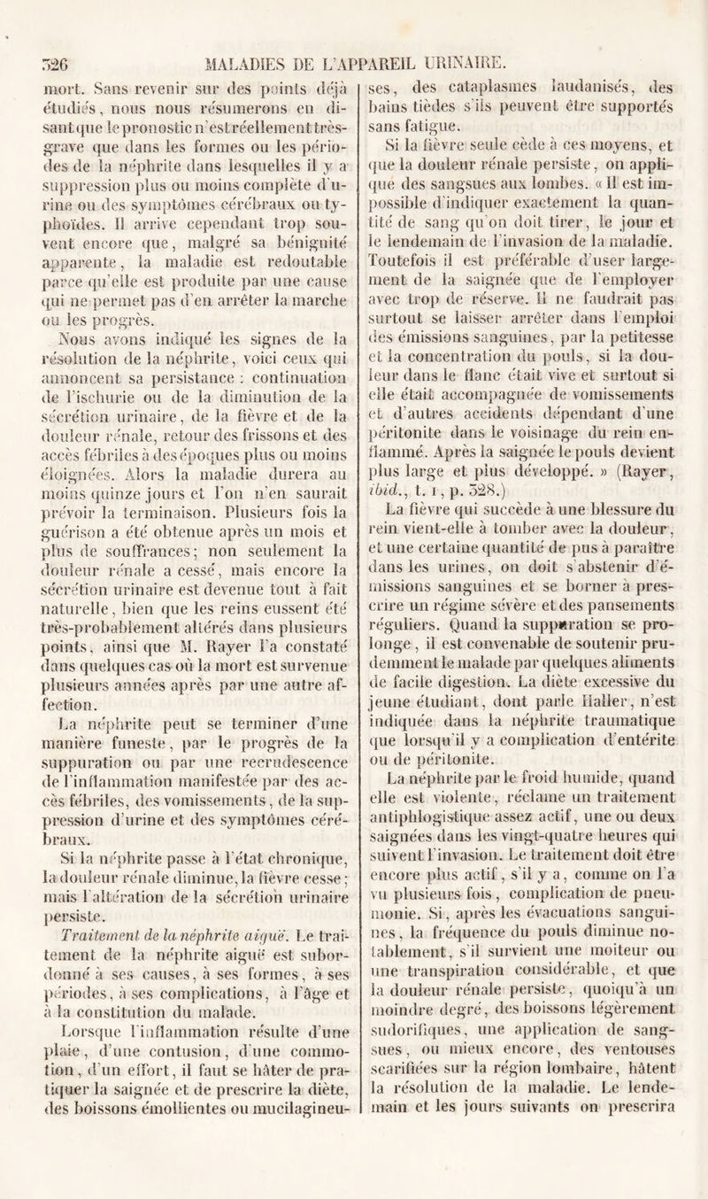 mort. Sans revenir sur des points déjà étudiés, nous nous résumerons en di- sant que le pronostic n’est réellement très- grave que dans les formes ou les pério- des de la néphrite dans lesquelles il y a suppression plus ou moins complète d’u- rine ou des symptômes cérébraux ou ty- phoïdes. II arrive cependant trop sou- vent encore que, malgré sa bénignité apparente, la maladie est redoutable parce qu’elle est produite par une cause qui ne permet pas d’en arrêter la marche ou les progrès. Nous avons indiqué les signes de la résolution de la néphrite, voici ceux qui annoncent sa persistance : continuation de l’ischurie ou de la diminution de la sécrétion urinaire, de la lièvre et de la douleur rénale, retour des frissons et des accès fébriles à des époques plus ou moins éloignées. Alors la maladie durera au moins quinze jours et l’on n’en saurait prévoir la terminaison. Plusieurs fois la guérison a été obtenue après mi mois et plus de souffrances; non seulement la douleur rénale a cessé, mais encore la sécrétion urinaire est devenue tout à fait naturelle, bien que les reins eussent été très-probablement altérés dans plusieurs points, ainsi que M. Rayer Fa constaté dans quelques cas où la mort est survenue plusieurs années après par une antre af- fection. La néphrite peut se terminer d’une manière funeste, par le progrès de la suppuration ou par une recrudescence de l'inflammation manifestée par des ac- cès fébriles, des vomissements, de la sup- pression d’urine et des symptômes céré- braux. Si la néphrite passe à l'état chronique, la douleur rénale diminuera Fièvre cesse ; mais 1 altération de la sécrétion urinaire persiste. Traitement de la néphrite aiguë. Le trai- tement de la néphrite aiguë est subor- donné à ses causes, à ses formes, à ses périodes, à ses complications, à l’âge et à la constitution du malade. Lorsque ! inflammation résulte d’une plaie, d’une contusion, d'une commo- tion , d’un effort, il faut se hâter de pra- tiquer la saignée et de prescrire la diète, des boissons émollientes ou mucilagineu- ses, des cataplasmes îandanisés, des bains tièdes s'ils peuvent être supportés sans fatigue. Si la fièvre seule cède à ces moyens, et que la douleur rénale persiste, on appli- que des sangsues aux lombes. « 11 est im- possible d’indiquer exactement la quan- tité de sang qu’on doit tirer, le jour et le lendemain de Finvasion de la maladie. Toutefois il est préférable d’user large- ment de la saignée que de l’employer avec trop de réserve. 11 ne faudrait pas surtout se laisser arrêter dans l’emploi des émissions sanguines, par la petitesse et la concentration du pouls, si la dou- leur dans le flanc était vive et surtout si elle était accompagnée de vomissements et d’autres accidents dépendant d’une péritonite dans le voisinage du rein en- flammé. Après la saignée le pouls devient plus large et plus développé. » (Rayer, ibid., t. i, p. 528.) La fièvre qui succède à une blessure du rein vient-elle à tomber avec la douleur, et une certaine quantité de pus à paraître dans les urines, on doit s’abstenir d é- missions sanguines et se borner a pres- crire un régime sévère et des pansements réguliers. Quand la suppuration se pro- longe , il est convenable de soutenir pru- demment le malade par quelques aliments de facile digestion. La diète excessive du jeune étudiant, dont parle Haller, n’est indiquée dans la néphrite traumatique que lorsqu’il y a complication d’entérite ou de péritonite. La néphrite parle froid humide, quand elle est violente, réclame un traitement antiphlogistique assez actif, une ou deux saignées dans les vingt-quatre heures qui suivent l’invasion. Le traitement doit être encore plus actif, s'il y a, comme on l’a vu plusieurs fois, complication de pneu- monie. Si, après les évacuations sangui- nes , la fréquence du pouls diminue no- tablement, s’il survient une moiteur ou une transpiration considérable, et que la douleur rénale persiste, quoiqu’à un moindre degré, des boissons légèrement sudorifiques, une application de sang- sues , ou mieux encore, des ventouses scarifiées sur la région lombaire, hâtent la résolution de la maladie. Le lende- main et les jours suivants on prescrira