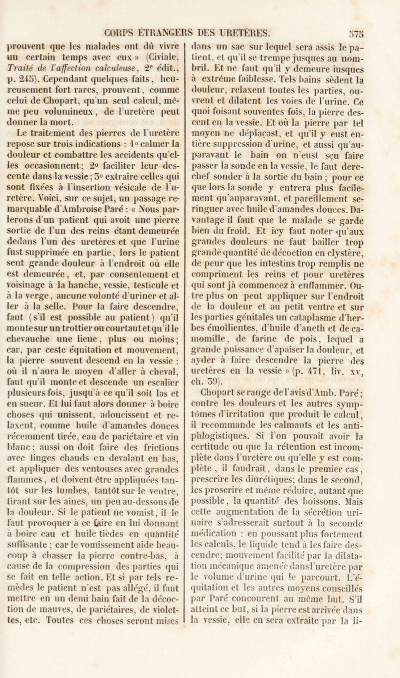 prouvent que les malades ont dû vivre un certain temps avec eux » (Civiale, Traité de l’affection calculeuse, 2e édit., p. 245). Cependant quelques faits, heu- reusement fort rares, prouvent, comme celui de Chopart, qu’un seul calcul, mê- me peu volumineux, de l’uretère peut donner la mort. Le traitement des pierres de l’uretère repose sur trois indications : 10 calmer la douleur et combattre les accidents qu’el- les occasionnent; 2° faciliter leur des- cente dans la vessie ; 5° extraire celles qui sont fixées à l’insertion vésicale de l’u- retère. Yoici, sur ce sujet, un passage re- marquable d’Ambroise Paré : « Nous par- lerons d’un patient qui avoit une pierre sortie de l’un des reins étant demeurée dedans l’un des uretères et que l’urine fust supprimée en partie, lors le patient sent grande douleur à l’endroit où elle est demeurée, et, par consentement et voisinage à la hanche, vessie, testicule et à la verge, aucune volonté d’uriner et al- ler à la selle. Pour la faire descendre, faut (s’il est possible au patient) qu’il monte sur untrottierou courtautetqu’ille chevauche une lieue, plus ou moins ; car, par ceste équitation et mouvement, la pierre souvent descend en la vessie : où il n’aura le moyen d’aller à cheval, faut qu’il monte et descende un escalier plusieurs fois, jusqu’à ce qu’il soit las et en sueur. Et lui faut alors donner à boire choses qui unissent, adoucissent et re- laxent, comme huile d’amandes douces récemment tirée, eau de pariétaire et vin blanc ; aussi on doit faire des frictions avec linges chauds en dévalant en bas, et appliquer des ventouses avec grandes flammes, et doivent être appliquées tan- tôt sur les lumbes, tantôt sur le ventre, tirant sur les aines, un peu au-dessous de la douleur. Si le patient ne vomist, il le faut provoquer à ce faire en lui donnant à boire eau et huile tièdes en quantité suffisante ; car le vomissement aide beau- coup à chasser la pierre contre-bas, à cause de la compression des parties qui se fait en telle action. Et si par tels re- mèdes le patient n’est pas allégé, il faut mettre en un demi bain fait de la décoc- tion de mauves, de pariétaires, de violet- tes, etc. Toutes ces choses seront mises dans un sac sur lequel sera assis le pa- tient, et qu’il se trempe jusques au nom- bril. Et ne faut qu’il y demeure iusques à extrême faiblesse. Tels bains sèdent la douleur, relaxent toutes les parties, ou- vrent et dilatent les voies de l’urine. Ce quoi foisant souventes fois, la pierre des- cent en la vessie. Et où la pierre par tel moyen ne déplaçast, et qu’il y eust en- tière suppression d’urine, et aussi qu au- paravant le bain on n’eust sçu faire passer la sonde en la vessie, le faut dere- chef sonder à la sortie du bain ; pour ce que lors la sonde y entrera plus facile- ment qu’auparavant, et pareillement se- ringuer avec huile d’amandes douces. Da- vantage il faut que le malade se garde bien du froid. Et icy faut noter qu’aux grandes douleurs ne faut bailler trop grande quantité de décoction en clystère, de peur que les intestins trop remplis ne compriment les reins et pour uretères qui sont jà commencez à enflammer. Ou- tre plus on peut appliquer sur l’endroit de la douleur et au petit ventre et sur les parties génitales un cataplasme d’her- bes émollientes, d’huile d’aneth et de ca- momille, de farine de pois, lequel a grande puissance d’apaiser la douleur, et ayder à faire descendre la pierre des uretères en la vessie » (p. 471, liv. xv, ch. 59). Chopart se range de l’avis d’Amb. Paré; contre les douleurs et les autres symp- tômes d’irritation que produit le calcul, il recommande les calmants et les anti- phlogistiques. Si l’on pouvait avoir la certitude ou que la rétention est incom- plète dans l’uretère ou qu’elle y est com- plète , il faudrait, dans le premier cas, prescrire les diurétiques; dans le second, les proscrire et même réduire, autant que possible, la quantité des boissons. Mais cette augmentation de la sécrétion uri- naire s’adresserait surtout à la seconde médication : en poussant plus fortement les calculs, le liquide tend à les faire des- cendre; mouvement facilité par la dilata- tion mécanique amenée dansTuretère par le volume d’urine qui le parcourt. L’é- quitation et les autres moyens conseillés par Paré concourent au même but. S’il atteint ce but, si la pierre est arrivée dans la vessie, elle en sera extraite par la li-